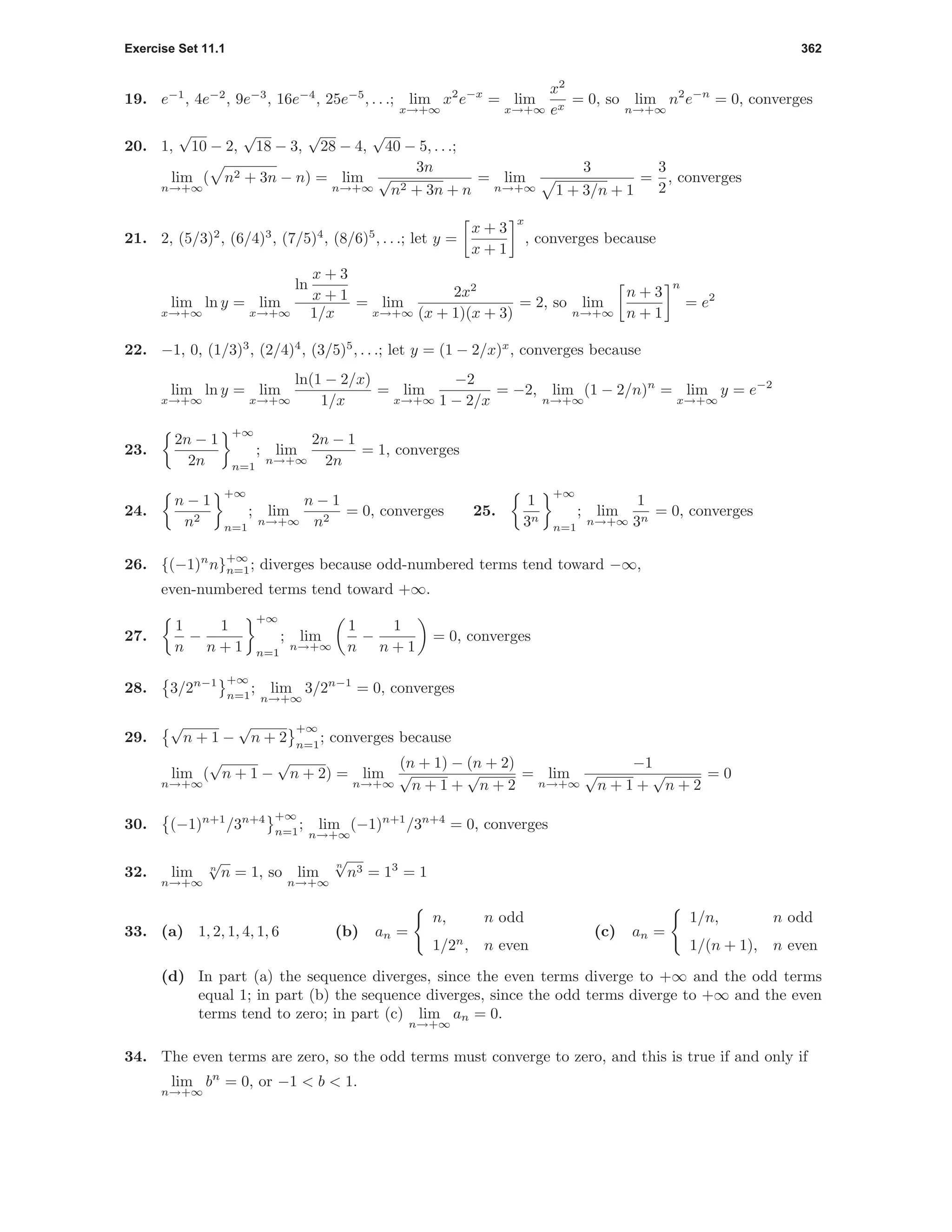 Exercise Set 11.1 362
19. e−1
, 4e−2
, 9e−3
, 16e−4
, 25e−5
, . . .; lim
x→+∞
x2
e−x
= lim
x→+∞
x2
ex
= 0, so lim
n→+∞
n2
e−n
= 0, converges
20. 1,
√
10 − 2,
√
18 − 3,
√
28 − 4,
√
40 − 5, . . .;
lim
n→+∞
( n2 + 3n − n) = lim
n→+∞
3n
√
n2 + 3n + n
= lim
n→+∞
3
1 + 3/n + 1
=
3
2
, converges
21. 2, (5/3)2
, (6/4)3
, (7/5)4
, (8/6)5
, . . .; let y =
x + 3
x + 1
x
, converges because
lim
x→+∞
ln y = lim
x→+∞
ln
x + 3
x + 1
1/x
= lim
x→+∞
2x2
(x + 1)(x + 3)
= 2, so lim
n→+∞
n + 3
n + 1
n
= e2
22. −1, 0, (1/3)3
, (2/4)4
, (3/5)5
, . . .; let y = (1 − 2/x)x
, converges because
lim
x→+∞
ln y = lim
x→+∞
ln(1 − 2/x)
1/x
= lim
x→+∞
−2
1 − 2/x
= −2, lim
n→+∞
(1 − 2/n)n
= lim
x→+∞
y = e−2
23.
2n − 1
2n
+∞
n=1
; lim
n→+∞
2n − 1
2n
= 1, converges
24.
n − 1
n2
+∞
n=1
; lim
n→+∞
n − 1
n2
= 0, converges 25.
1
3n
+∞
n=1
; lim
n→+∞
1
3n
= 0, converges
26. {(−1)n
n}
+∞
n=1; diverges because odd-numbered terms tend toward −∞,
even-numbered terms tend toward +∞.
27.
1
n
−
1
n + 1
+∞
n=1
; lim
n→+∞
1
n
−
1
n + 1
= 0, converges
28. 3/2n−1 +∞
n=1
; lim
n→+∞
3/2n−1
= 0, converges
29.
√
n + 1 −
√
n + 2
+∞
n=1
; converges because
lim
n→+∞
(
√
n + 1 −
√
n + 2) = lim
n→+∞
(n + 1) − (n + 2)
√
n + 1 +
√
n + 2
= lim
n→+∞
−1
√
n + 1 +
√
n + 2
= 0
30. (−1)n+1
/3n+4 +∞
n=1
; lim
n→+∞
(−1)n+1
/3n+4
= 0, converges
32. lim
n→+∞
n
√
n = 1, so lim
n→+∞
n
√
n3 = 13
= 1
33. (a) 1, 2, 1, 4, 1, 6 (b) an =
n, n odd
1/2n
, n even
(c) an =
1/n, n odd
1/(n + 1), n even
(d) In part (a) the sequence diverges, since the even terms diverge to +∞ and the odd terms
equal 1; in part (b) the sequence diverges, since the odd terms diverge to +∞ and the even
terms tend to zero; in part (c) lim
n→+∞
an = 0.
34. The even terms are zero, so the odd terms must converge to zero, and this is true if and only if
lim
n→+∞
bn
= 0, or −1 < b < 1.
 