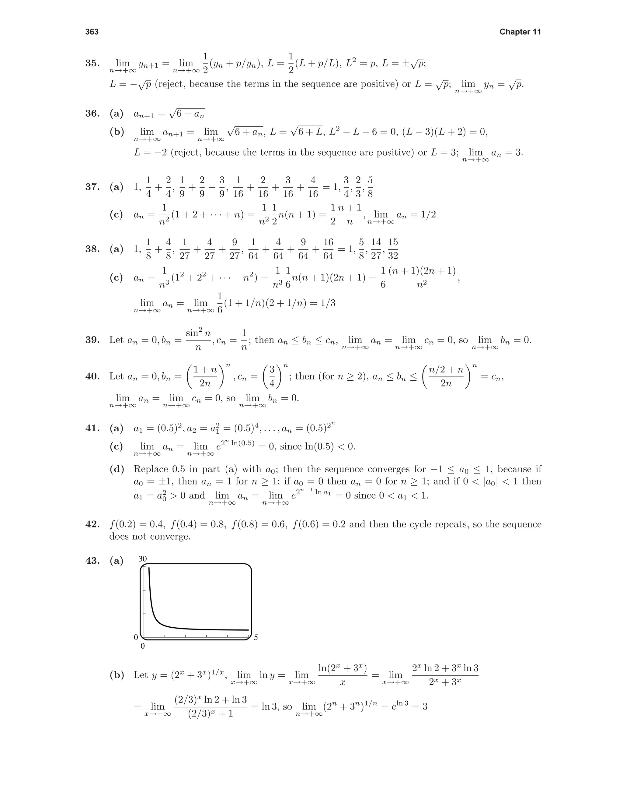 363 Chapter 11
35. lim
n→+∞
yn+1 = lim
n→+∞
1
2
(yn + p/yn), L =
1
2
(L + p/L), L2
= p, L = ±
√
p;
L = −
√
p (reject, because the terms in the sequence are positive) or L =
√
p; lim
n→+∞
yn =
√
p.
36. (a) an+1 =
√
6 + an
(b) lim
n→+∞
an+1 = lim
n→+∞
√
6 + an, L =
√
6 + L, L2
− L − 6 = 0, (L − 3)(L + 2) = 0,
L = −2 (reject, because the terms in the sequence are positive) or L = 3; lim
n→+∞
an = 3.
37. (a) 1,
1
4
+
2
4
,
1
9
+
2
9
+
3
9
,
1
16
+
2
16
+
3
16
+
4
16
= 1,
3
4
,
2
3
,
5
8
(c) an =
1
n2
(1 + 2 + · · · + n) =
1
n2
1
2
n(n + 1) =
1
2
n + 1
n
, lim
n→+∞
an = 1/2
38. (a) 1,
1
8
+
4
8
,
1
27
+
4
27
+
9
27
,
1
64
+
4
64
+
9
64
+
16
64
= 1,
5
8
,
14
27
,
15
32
(c) an =
1
n3
(12
+ 22
+ · · · + n2
) =
1
n3
1
6
n(n + 1)(2n + 1) =
1
6
(n + 1)(2n + 1)
n2
,
lim
n→+∞
an = lim
n→+∞
1
6
(1 + 1/n)(2 + 1/n) = 1/3
39. Let an = 0, bn =
sin2
n
n
, cn =
1
n
; then an ≤ bn ≤ cn, lim
n→+∞
an = lim
n→+∞
cn = 0, so lim
n→+∞
bn = 0.
40. Let an = 0, bn =
1 + n
2n
n
, cn =
3
4
n
; then (for n ≥ 2), an ≤ bn ≤
n/2 + n
2n
n
= cn,
lim
n→+∞
an = lim
n→+∞
cn = 0, so lim
n→+∞
bn = 0.
41. (a) a1 = (0.5)2
, a2 = a2
1 = (0.5)4
, . . . , an = (0.5)2n
(c) lim
n→+∞
an = lim
n→+∞
e2n
ln(0.5)
= 0, since ln(0.5) < 0.
(d) Replace 0.5 in part (a) with a0; then the sequence converges for −1 ≤ a0 ≤ 1, because if
a0 = ±1, then an = 1 for n ≥ 1; if a0 = 0 then an = 0 for n ≥ 1; and if 0 < |a0| < 1 then
a1 = a2
0 > 0 and lim
n→+∞
an = lim
n→+∞
e2n−1
ln a1
= 0 since 0 < a1 < 1.
42. f(0.2) = 0.4, f(0.4) = 0.8, f(0.8) = 0.6, f(0.6) = 0.2 and then the cycle repeats, so the sequence
does not converge.
43. (a) 30
0
0 5
(b) Let y = (2x
+ 3x
)1/x
, lim
x→+∞
ln y = lim
x→+∞
ln(2x
+ 3x
)
x
= lim
x→+∞
2x
ln 2 + 3x
ln 3
2x + 3x
= lim
x→+∞
(2/3)x
ln 2 + ln 3
(2/3)x + 1
= ln 3, so lim
n→+∞
(2n
+ 3n
)1/n
= eln 3
= 3
 