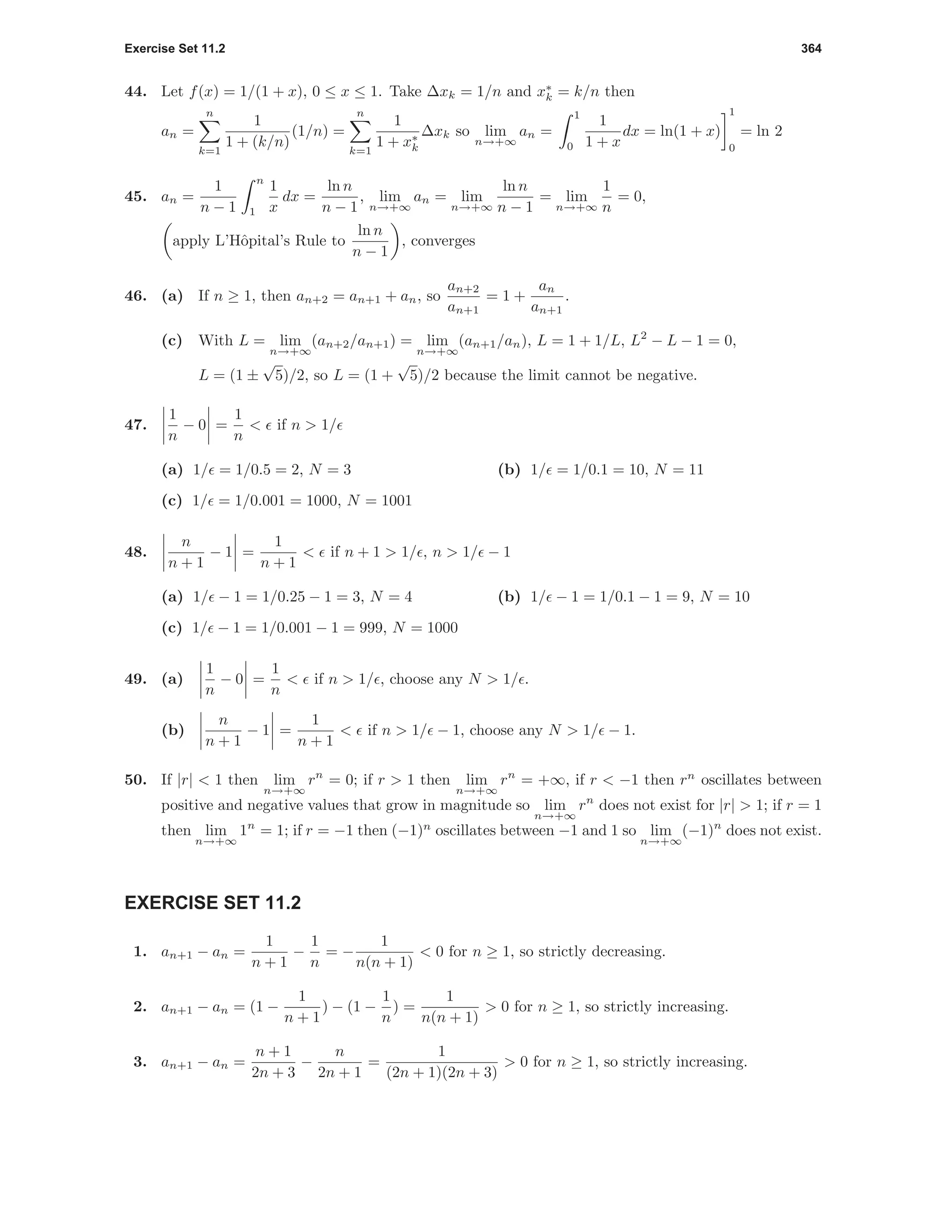 Exercise Set 11.2 364
44. Let f(x) = 1/(1 + x), 0 ≤ x ≤ 1. Take ∆xk = 1/n and x∗
k = k/n then
an =
n
k=1
1
1 + (k/n)
(1/n) =
n
k=1
1
1 + x∗
k
∆xk so lim
n→+∞
an =
1
0
1
1 + x
dx = ln(1 + x)
1
0
= ln 2
45. an =
1
n − 1
n
1
1
x
dx =
ln n
n − 1
, lim
n→+∞
an = lim
n→+∞
ln n
n − 1
= lim
n→+∞
1
n
= 0,
apply L’Hˆopital’s Rule to
ln n
n − 1
, converges
46. (a) If n ≥ 1, then an+2 = an+1 + an, so
an+2
an+1
= 1 +
an
an+1
.
(c) With L = lim
n→+∞
(an+2/an+1) = lim
n→+∞
(an+1/an), L = 1 + 1/L, L2
− L − 1 = 0,
L = (1 ±
√
5)/2, so L = (1 +
√
5)/2 because the limit cannot be negative.
47.
1
n
− 0 =
1
n
< if n > 1/
(a) 1/ = 1/0.5 = 2, N = 3 (b) 1/ = 1/0.1 = 10, N = 11
(c) 1/ = 1/0.001 = 1000, N = 1001
48.
n
n + 1
− 1 =
1
n + 1
< if n + 1 > 1/ , n > 1/ − 1
(a) 1/ − 1 = 1/0.25 − 1 = 3, N = 4 (b) 1/ − 1 = 1/0.1 − 1 = 9, N = 10
(c) 1/ − 1 = 1/0.001 − 1 = 999, N = 1000
49. (a)
1
n
− 0 =
1
n
< if n > 1/ , choose any N > 1/ .
(b)
n
n + 1
− 1 =
1
n + 1
< if n > 1/ − 1, choose any N > 1/ − 1.
50. If |r| < 1 then lim
n→+∞
rn
= 0; if r > 1 then lim
n→+∞
rn
= +∞, if r < −1 then rn
oscillates between
positive and negative values that grow in magnitude so lim
n→+∞
rn
does not exist for |r| > 1; if r = 1
then lim
n→+∞
1n
= 1; if r = −1 then (−1)n
oscillates between −1 and 1 so lim
n→+∞
(−1)n
does not exist.
EXERCISE SET 11.2
1. an+1 − an =
1
n + 1
−
1
n
= −
1
n(n + 1)
< 0 for n ≥ 1, so strictly decreasing.
2. an+1 − an = (1 −
1
n + 1
) − (1 −
1
n
) =
1
n(n + 1)
> 0 for n ≥ 1, so strictly increasing.
3. an+1 − an =
n + 1
2n + 3
−
n
2n + 1
=
1
(2n + 1)(2n + 3)
> 0 for n ≥ 1, so strictly increasing.
 
