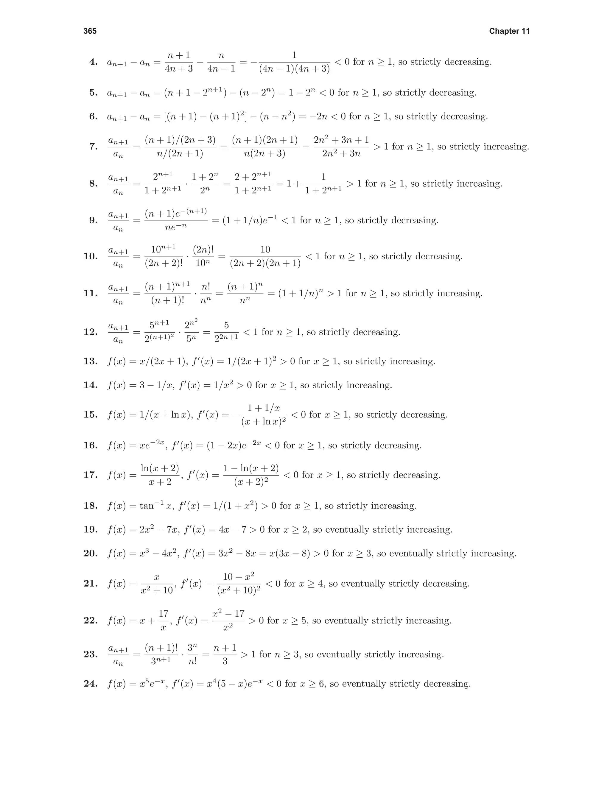 365 Chapter 11
4. an+1 − an =
n + 1
4n + 3
−
n
4n − 1
= −
1
(4n − 1)(4n + 3)
< 0 for n ≥ 1, so strictly decreasing.
5. an+1 − an = (n + 1 − 2n+1
) − (n − 2n
) = 1 − 2n
< 0 for n ≥ 1, so strictly decreasing.
6. an+1 − an = [(n + 1) − (n + 1)2
] − (n − n2
) = −2n < 0 for n ≥ 1, so strictly decreasing.
7.
an+1
an
=
(n + 1)/(2n + 3)
n/(2n + 1)
=
(n + 1)(2n + 1)
n(2n + 3)
=
2n2
+ 3n + 1
2n2 + 3n
> 1 for n ≥ 1, so strictly increasing.
8.
an+1
an
=
2n+1
1 + 2n+1
·
1 + 2n
2n
=
2 + 2n+1
1 + 2n+1
= 1 +
1
1 + 2n+1
> 1 for n ≥ 1, so strictly increasing.
9.
an+1
an
=
(n + 1)e−(n+1)
ne−n
= (1 + 1/n)e−1
< 1 for n ≥ 1, so strictly decreasing.
10.
an+1
an
=
10n+1
(2n + 2)!
·
(2n)!
10n
=
10
(2n + 2)(2n + 1)
< 1 for n ≥ 1, so strictly decreasing.
11.
an+1
an
=
(n + 1)n+1
(n + 1)!
·
n!
nn
=
(n + 1)n
nn
= (1 + 1/n)n
> 1 for n ≥ 1, so strictly increasing.
12.
an+1
an
=
5n+1
2(n+1)2 ·
2n2
5n
=
5
22n+1
< 1 for n ≥ 1, so strictly decreasing.
13. f(x) = x/(2x + 1), f (x) = 1/(2x + 1)2
> 0 for x ≥ 1, so strictly increasing.
14. f(x) = 3 − 1/x, f (x) = 1/x2
> 0 for x ≥ 1, so strictly increasing.
15. f(x) = 1/(x + ln x), f (x) = −
1 + 1/x
(x + ln x)2
< 0 for x ≥ 1, so strictly decreasing.
16. f(x) = xe−2x
, f (x) = (1 − 2x)e−2x
< 0 for x ≥ 1, so strictly decreasing.
17. f(x) =
ln(x + 2)
x + 2
, f (x) =
1 − ln(x + 2)
(x + 2)2
< 0 for x ≥ 1, so strictly decreasing.
18. f(x) = tan−1
x, f (x) = 1/(1 + x2
) > 0 for x ≥ 1, so strictly increasing.
19. f(x) = 2x2
− 7x, f (x) = 4x − 7 > 0 for x ≥ 2, so eventually strictly increasing.
20. f(x) = x3
− 4x2
, f (x) = 3x2
− 8x = x(3x − 8) > 0 for x ≥ 3, so eventually strictly increasing.
21. f(x) =
x
x2 + 10
, f (x) =
10 − x2
(x2 + 10)2
< 0 for x ≥ 4, so eventually strictly decreasing.
22. f(x) = x +
17
x
, f (x) =
x2
− 17
x2
> 0 for x ≥ 5, so eventually strictly increasing.
23.
an+1
an
=
(n + 1)!
3n+1
·
3n
n!
=
n + 1
3
> 1 for n ≥ 3, so eventually strictly increasing.
24. f(x) = x5
e−x
, f (x) = x4
(5 − x)e−x
< 0 for x ≥ 6, so eventually strictly decreasing.
 