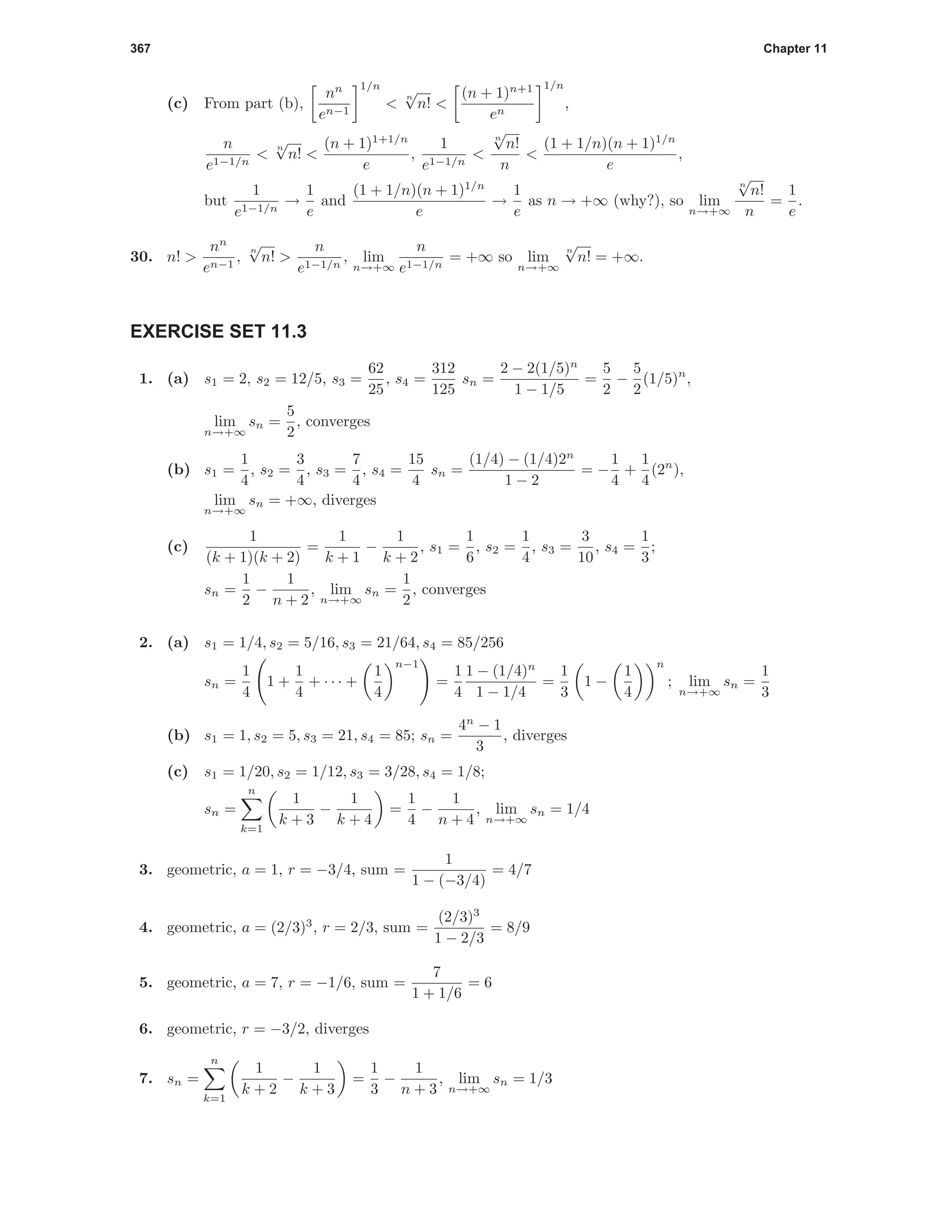 367 Chapter 11
(c) From part (b),
nn
en−1
1/n
<
n
√
n! <
(n + 1)n+1
en
1/n
,
n
e1−1/n
<
n
√
n! <
(n + 1)1+1/n
e
,
1
e1−1/n
<
n
√
n!
n
<
(1 + 1/n)(n + 1)1/n
e
,
but
1
e1−1/n
→
1
e
and
(1 + 1/n)(n + 1)1/n
e
→
1
e
as n → +∞ (why?), so lim
n→+∞
n
√
n!
n
=
1
e
.
30. n! >
nn
en−1
,
n
√
n! >
n
e1−1/n
, lim
n→+∞
n
e1−1/n
= +∞ so lim
n→+∞
n
√
n! = +∞.
EXERCISE SET 11.3
1. (a) s1 = 2, s2 = 12/5, s3 =
62
25
, s4 =
312
125
sn =
2 − 2(1/5)n
1 − 1/5
=
5
2
−
5
2
(1/5)n
,
lim
n→+∞
sn =
5
2
, converges
(b) s1 =
1
4
, s2 =
3
4
, s3 =
7
4
, s4 =
15
4
sn =
(1/4) − (1/4)2n
1 − 2
= −
1
4
+
1
4
(2n
),
lim
n→+∞
sn = +∞, diverges
(c)
1
(k + 1)(k + 2)
=
1
k + 1
−
1
k + 2
, s1 =
1
6
, s2 =
1
4
, s3 =
3
10
, s4 =
1
3
;
sn =
1
2
−
1
n + 2
, lim
n→+∞
sn =
1
2
, converges
2. (a) s1 = 1/4, s2 = 5/16, s3 = 21/64, s4 = 85/256
sn =
1
4
1 +
1
4
+ · · · +
1
4
n−1
=
1
4
1 − (1/4)n
1 − 1/4
=
1
3
1 −
1
4
n
; lim
n→+∞
sn =
1
3
(b) s1 = 1, s2 = 5, s3 = 21, s4 = 85; sn =
4n
− 1
3
, diverges
(c) s1 = 1/20, s2 = 1/12, s3 = 3/28, s4 = 1/8;
sn =
n
k=1
1
k + 3
−
1
k + 4
=
1
4
−
1
n + 4
, lim
n→+∞
sn = 1/4
3. geometric, a = 1, r = −3/4, sum =
1
1 − (−3/4)
= 4/7
4. geometric, a = (2/3)3
, r = 2/3, sum =
(2/3)3
1 − 2/3
= 8/9
5. geometric, a = 7, r = −1/6, sum =
7
1 + 1/6
= 6
6. geometric, r = −3/2, diverges
7. sn =
n
k=1
1
k + 2
−
1
k + 3
=
1
3
−
1
n + 3
, lim
n→+∞
sn = 1/3
 