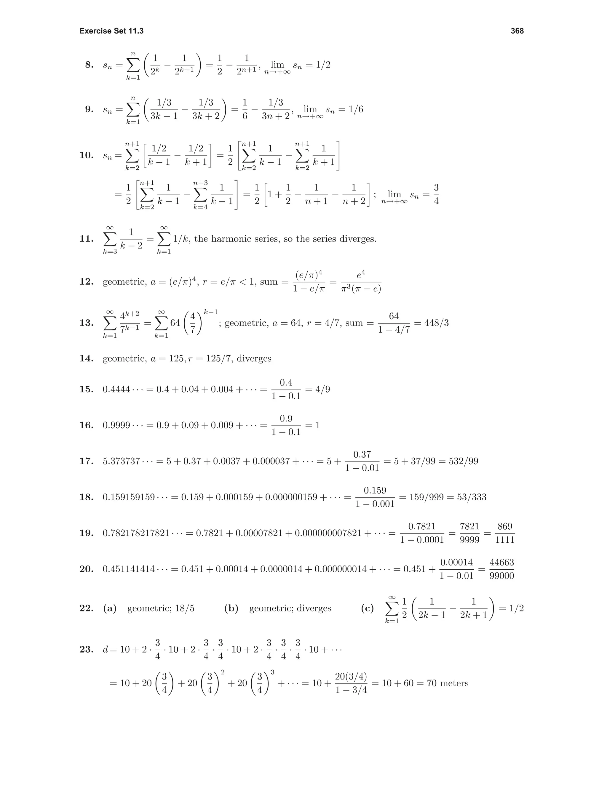 Exercise Set 11.3 368
8. sn =
n
k=1
1
2k
−
1
2k+1
=
1
2
−
1
2n+1
, lim
n→+∞
sn = 1/2
9. sn =
n
k=1
1/3
3k − 1
−
1/3
3k + 2
=
1
6
−
1/3
3n + 2
, lim
n→+∞
sn = 1/6
10. sn =
n+1
k=2
1/2
k − 1
−
1/2
k + 1
=
1
2
n+1
k=2
1
k − 1
−
n+1
k=2
1
k + 1
=
1
2
n+1
k=2
1
k − 1
−
n+3
k=4
1
k − 1
=
1
2
1 +
1
2
−
1
n + 1
−
1
n + 2
; lim
n→+∞
sn =
3
4
11.
∞
k=3
1
k − 2
=
∞
k=1
1/k, the harmonic series, so the series diverges.
12. geometric, a = (e/π)4
, r = e/π < 1, sum =
(e/π)4
1 − e/π
=
e4
π3(π − e)
13.
∞
k=1
4k+2
7k−1
=
∞
k=1
64
4
7
k−1
; geometric, a = 64, r = 4/7, sum =
64
1 − 4/7
= 448/3
14. geometric, a = 125, r = 125/7, diverges
15. 0.4444 · · · = 0.4 + 0.04 + 0.004 + · · · =
0.4
1 − 0.1
= 4/9
16. 0.9999 · · · = 0.9 + 0.09 + 0.009 + · · · =
0.9
1 − 0.1
= 1
17. 5.373737 · · · = 5 + 0.37 + 0.0037 + 0.000037 + · · · = 5 +
0.37
1 − 0.01
= 5 + 37/99 = 532/99
18. 0.159159159 · · · = 0.159 + 0.000159 + 0.000000159 + · · · =
0.159
1 − 0.001
= 159/999 = 53/333
19. 0.782178217821 · · · = 0.7821 + 0.00007821 + 0.000000007821 + · · · =
0.7821
1 − 0.0001
=
7821
9999
=
869
1111
20. 0.451141414 · · · = 0.451 + 0.00014 + 0.0000014 + 0.000000014 + · · · = 0.451 +
0.00014
1 − 0.01
=
44663
99000
22. (a) geometric; 18/5 (b) geometric; diverges (c)
∞
k=1
1
2
1
2k − 1
−
1
2k + 1
= 1/2
23. d = 10 + 2 ·
3
4
· 10 + 2 ·
3
4
·
3
4
· 10 + 2 ·
3
4
·
3
4
·
3
4
· 10 + · · ·
= 10 + 20
3
4
+ 20
3
4
2
+ 20
3
4
3
+ · · · = 10 +
20(3/4)
1 − 3/4
= 10 + 60 = 70 meters
 