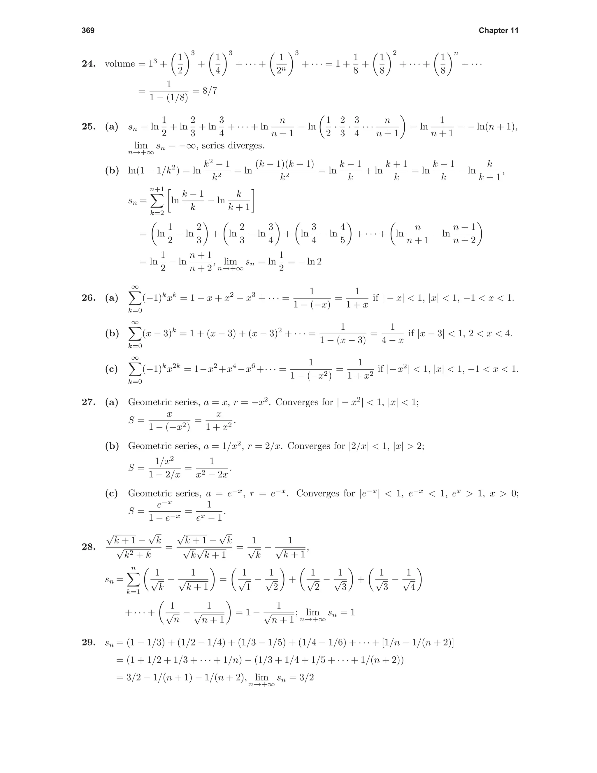369 Chapter 11
24. volume = 13
+
1
2
3
+
1
4
3
+ · · · +
1
2n
3
+ · · · = 1 +
1
8
+
1
8
2
+ · · · +
1
8
n
+ · · ·
=
1
1 − (1/8)
= 8/7
25. (a) sn = ln
1
2
+ ln
2
3
+ ln
3
4
+ · · · + ln
n
n + 1
= ln
1
2
·
2
3
·
3
4
· · ·
n
n + 1
= ln
1
n + 1
= − ln(n + 1),
lim
n→+∞
sn = −∞, series diverges.
(b) ln(1 − 1/k2
) = ln
k2
− 1
k2
= ln
(k − 1)(k + 1)
k2
= ln
k − 1
k
+ ln
k + 1
k
= ln
k − 1
k
− ln
k
k + 1
,
sn =
n+1
k=2
ln
k − 1
k
− ln
k
k + 1
= ln
1
2
− ln
2
3
+ ln
2
3
− ln
3
4
+ ln
3
4
− ln
4
5
+ · · · + ln
n
n + 1
− ln
n + 1
n + 2
= ln
1
2
− ln
n + 1
n + 2
, lim
n→+∞
sn = ln
1
2
= − ln 2
26. (a)
∞
k=0
(−1)k
xk
= 1 − x + x2
− x3
+ · · · =
1
1 − (−x)
=
1
1 + x
if | − x| < 1, |x| < 1, −1 < x < 1.
(b)
∞
k=0
(x − 3)k
= 1 + (x − 3) + (x − 3)2
+ · · · =
1
1 − (x − 3)
=
1
4 − x
if |x − 3| < 1, 2 < x < 4.
(c)
∞
k=0
(−1)k
x2k
= 1−x2
+x4
−x6
+· · · =
1
1 − (−x2)
=
1
1 + x2
if |−x2
| < 1, |x| < 1, −1 < x < 1.
27. (a) Geometric series, a = x, r = −x2
. Converges for | − x2
| < 1, |x| < 1;
S =
x
1 − (−x2)
=
x
1 + x2
.
(b) Geometric series, a = 1/x2
, r = 2/x. Converges for |2/x| < 1, |x| > 2;
S =
1/x2
1 − 2/x
=
1
x2 − 2x
.
(c) Geometric series, a = e−x
, r = e−x
. Converges for |e−x
| < 1, e−x
< 1, ex
> 1, x > 0;
S =
e−x
1 − e−x
=
1
ex − 1
.
28.
√
k + 1 −
√
k
√
k2 + k
=
√
k + 1 −
√
k
√
k
√
k + 1
=
1
√
k
−
1
√
k + 1
,
sn =
n
k=1
1
√
k
−
1
√
k + 1
=
1
√
1
−
1
√
2
+
1
√
2
−
1
√
3
+
1
√
3
−
1
√
4
+ · · · +
1
√
n
−
1
√
n + 1
= 1 −
1
√
n + 1
; lim
n→+∞
sn = 1
29. sn = (1 − 1/3) + (1/2 − 1/4) + (1/3 − 1/5) + (1/4 − 1/6) + · · · + [1/n − 1/(n + 2)]
= (1 + 1/2 + 1/3 + · · · + 1/n) − (1/3 + 1/4 + 1/5 + · · · + 1/(n + 2))
= 3/2 − 1/(n + 1) − 1/(n + 2), lim
n→+∞
sn = 3/2
 