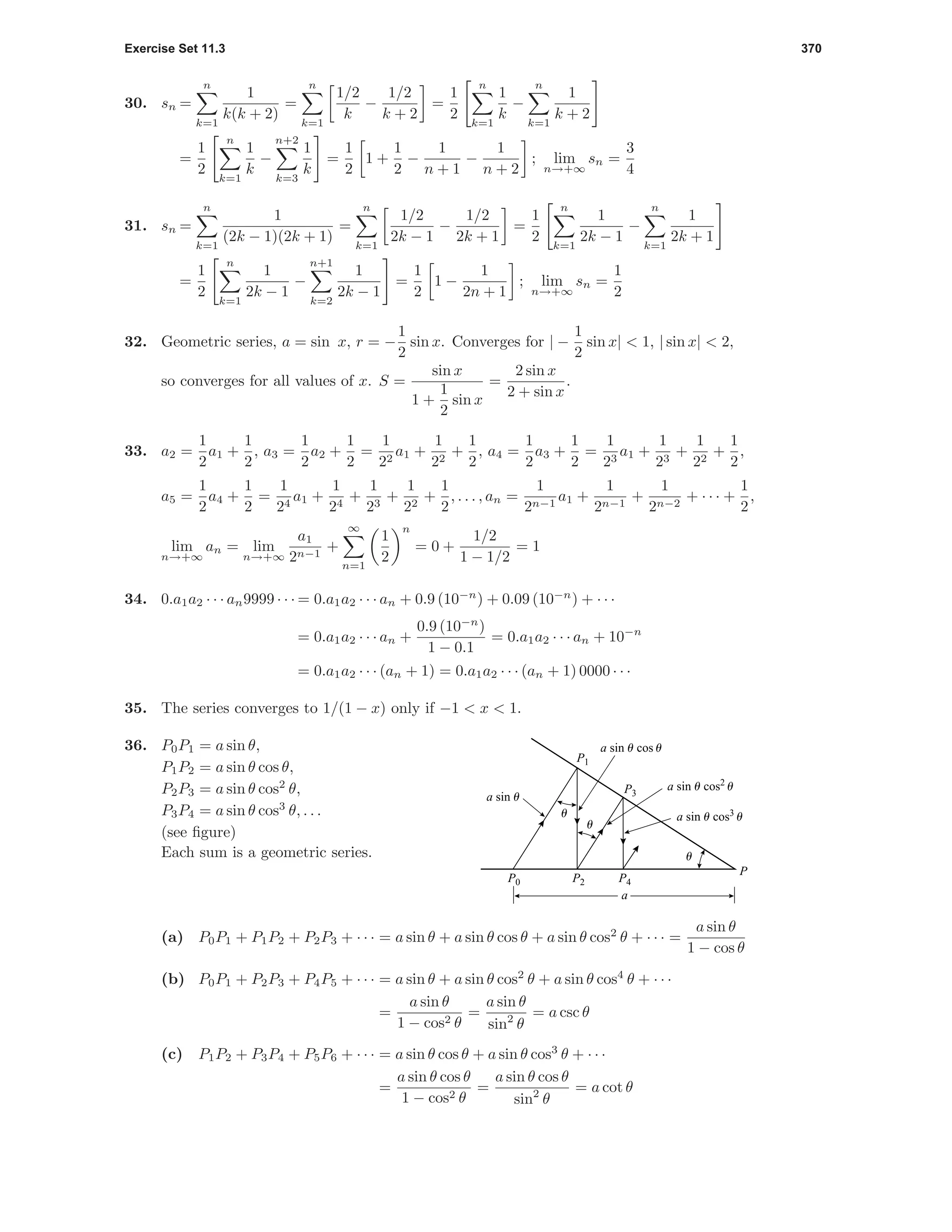 Exercise Set 11.3 370
30. sn =
n
k=1
1
k(k + 2)
=
n
k=1
1/2
k
−
1/2
k + 2
=
1
2
n
k=1
1
k
−
n
k=1
1
k + 2
=
1
2
n
k=1
1
k
−
n+2
k=3
1
k
=
1
2
1 +
1
2
−
1
n + 1
−
1
n + 2
; lim
n→+∞
sn =
3
4
31. sn =
n
k=1
1
(2k − 1)(2k + 1)
=
n
k=1
1/2
2k − 1
−
1/2
2k + 1
=
1
2
n
k=1
1
2k − 1
−
n
k=1
1
2k + 1
=
1
2
n
k=1
1
2k − 1
−
n+1
k=2
1
2k − 1
=
1
2
1 −
1
2n + 1
; lim
n→+∞
sn =
1
2
32. Geometric series, a = sin x, r = −
1
2
sin x. Converges for | −
1
2
sin x| < 1, | sin x| < 2,
so converges for all values of x. S =
sin x
1 +
1
2
sin x
=
2 sin x
2 + sin x
.
33. a2 =
1
2
a1 +
1
2
, a3 =
1
2
a2 +
1
2
=
1
22
a1 +
1
22
+
1
2
, a4 =
1
2
a3 +
1
2
=
1
23
a1 +
1
23
+
1
22
+
1
2
,
a5 =
1
2
a4 +
1
2
=
1
24
a1 +
1
24
+
1
23
+
1
22
+
1
2
, . . . , an =
1
2n−1
a1 +
1
2n−1
+
1
2n−2
+ · · · +
1
2
,
lim
n→+∞
an = lim
n→+∞
a1
2n−1
+
∞
n=1
1
2
n
= 0 +
1/2
1 − 1/2
= 1
34. 0.a1a2 · · · an9999 · · · = 0.a1a2 · · · an + 0.9 (10−n
) + 0.09 (10−n
) + · · ·
= 0.a1a2 · · · an +
0.9 (10−n
)
1 − 0.1
= 0.a1a2 · · · an + 10−n
= 0.a1a2 · · · (an + 1) = 0.a1a2 · · · (an + 1) 0000 · · ·
35. The series converges to 1/(1 − x) only if −1 < x < 1.
36. P0P1 = a sin θ,
P1P2 = a sin θ cos θ,
P2P3 = a sin θ cos2
θ,
P3P4 = a sin θ cos3
θ, . . .
(see ﬁgure)
Each sum is a geometric series.
a
P
u
u
u
a sin u cos3
u
a sin u cos2
u
a sin u cos u
a sin u
P1
P0 P2 P4
P3
(a) P0P1 + P1P2 + P2P3 + · · · = a sin θ + a sin θ cos θ + a sin θ cos2
θ + · · · =
a sin θ
1 − cos θ
(b) P0P1 + P2P3 + P4P5 + · · · = a sin θ + a sin θ cos2
θ + a sin θ cos4
θ + · · ·
=
a sin θ
1 − cos2 θ
=
a sin θ
sin2
θ
= a csc θ
(c) P1P2 + P3P4 + P5P6 + · · · = a sin θ cos θ + a sin θ cos3
θ + · · ·
=
a sin θ cos θ
1 − cos2 θ
=
a sin θ cos θ
sin2
θ
= a cot θ
 