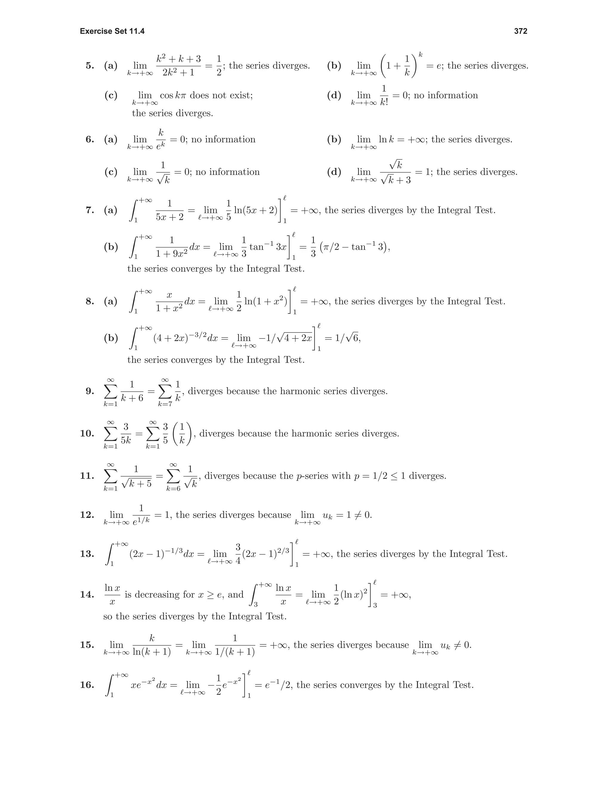 Exercise Set 11.4 372
5. (a) lim
k→+∞
k2
+ k + 3
2k2 + 1
=
1
2
; the series diverges. (b) lim
k→+∞
1 +
1
k
k
= e; the series diverges.
(c) lim
k→+∞
cos kπ does not exist;
the series diverges.
(d) lim
k→+∞
1
k!
= 0; no information
6. (a) lim
k→+∞
k
ek
= 0; no information (b) lim
k→+∞
ln k = +∞; the series diverges.
(c) lim
k→+∞
1
√
k
= 0; no information (d) lim
k→+∞
√
k
√
k + 3
= 1; the series diverges.
7. (a)
+∞
1
1
5x + 2
= lim
→+∞
1
5
ln(5x + 2)
1
= +∞, the series diverges by the Integral Test.
(b)
+∞
1
1
1 + 9x2
dx = lim
→+∞
1
3
tan−1
3x
1
=
1
3
π/2 − tan−1
3 ,
the series converges by the Integral Test.
8. (a)
+∞
1
x
1 + x2
dx = lim
→+∞
1
2
ln(1 + x2
)
1
= +∞, the series diverges by the Integral Test.
(b)
+∞
1
(4 + 2x)−3/2
dx = lim
→+∞
−1/
√
4 + 2x
1
= 1/
√
6,
the series converges by the Integral Test.
9.
∞
k=1
1
k + 6
=
∞
k=7
1
k
, diverges because the harmonic series diverges.
10.
∞
k=1
3
5k
=
∞
k=1
3
5
1
k
, diverges because the harmonic series diverges.
11.
∞
k=1
1
√
k + 5
=
∞
k=6
1
√
k
, diverges because the p-series with p = 1/2 ≤ 1 diverges.
12. lim
k→+∞
1
e1/k
= 1, the series diverges because lim
k→+∞
uk = 1 = 0.
13.
+∞
1
(2x − 1)−1/3
dx = lim
→+∞
3
4
(2x − 1)2/3
1
= +∞, the series diverges by the Integral Test.
14.
ln x
x
is decreasing for x ≥ e, and
+∞
3
ln x
x
= lim
→+∞
1
2
(ln x)2
3
= +∞,
so the series diverges by the Integral Test.
15. lim
k→+∞
k
ln(k + 1)
= lim
k→+∞
1
1/(k + 1)
= +∞, the series diverges because lim
k→+∞
uk = 0.
16.
+∞
1
xe−x2
dx = lim
→+∞
−
1
2
e−x2
1
= e−1
/2, the series converges by the Integral Test.
 
