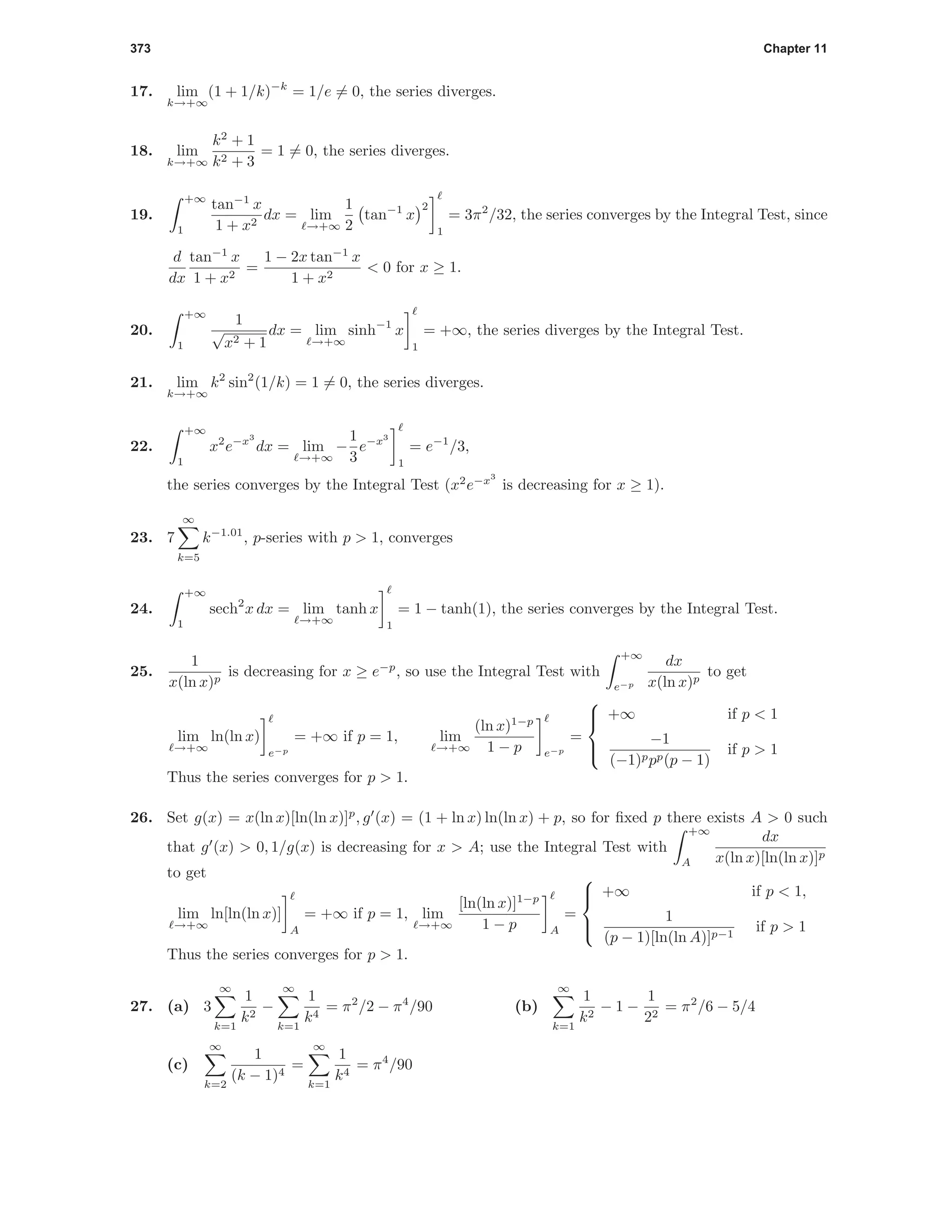 373 Chapter 11
17. lim
k→+∞
(1 + 1/k)−k
= 1/e = 0, the series diverges.
18. lim
k→+∞
k2
+ 1
k2 + 3
= 1 = 0, the series diverges.
19.
+∞
1
tan−1
x
1 + x2
dx = lim
→+∞
1
2
tan−1
x
2
1
= 3π2
/32, the series converges by the Integral Test, since
d
dx
tan−1
x
1 + x2
=
1 − 2x tan−1
x
1 + x2
< 0 for x ≥ 1.
20.
+∞
1
1
√
x2 + 1
dx = lim
→+∞
sinh−1
x
1
= +∞, the series diverges by the Integral Test.
21. lim
k→+∞
k2
sin2
(1/k) = 1 = 0, the series diverges.
22.
+∞
1
x2
e−x3
dx = lim
→+∞
−
1
3
e−x3
1
= e−1
/3,
the series converges by the Integral Test (x2
e−x3
is decreasing for x ≥ 1).
23. 7
∞
k=5
k−1.01
, p-series with p > 1, converges
24.
+∞
1
sech2
x dx = lim
→+∞
tanh x
1
= 1 − tanh(1), the series converges by the Integral Test.
25.
1
x(ln x)p
is decreasing for x ≥ e−p
, so use the Integral Test with
+∞
e−p
dx
x(ln x)p
to get
lim
→+∞
ln(ln x)
e−p
= +∞ if p = 1, lim
→+∞
(ln x)1−p
1 − p e−p
=



+∞ if p < 1
−1
(−1)ppp(p − 1)
if p > 1
Thus the series converges for p > 1.
26. Set g(x) = x(ln x)[ln(ln x)]p
, g (x) = (1 + ln x) ln(ln x) + p, so for ﬁxed p there exists A > 0 such
that g (x) > 0, 1/g(x) is decreasing for x > A; use the Integral Test with
+∞
A
dx
x(ln x)[ln(ln x)]p
to get
lim
→+∞
ln[ln(ln x)]
A
= +∞ if p = 1, lim
→+∞
[ln(ln x)]1−p
1 − p A
=



+∞ if p < 1,
1
(p − 1)[ln(ln A)]p−1
if p > 1
Thus the series converges for p > 1.
27. (a) 3
∞
k=1
1
k2
−
∞
k=1
1
k4
= π2
/2 − π4
/90 (b)
∞
k=1
1
k2
− 1 −
1
22
= π2
/6 − 5/4
(c)
∞
k=2
1
(k − 1)4
=
∞
k=1
1
k4
= π4
/90
 