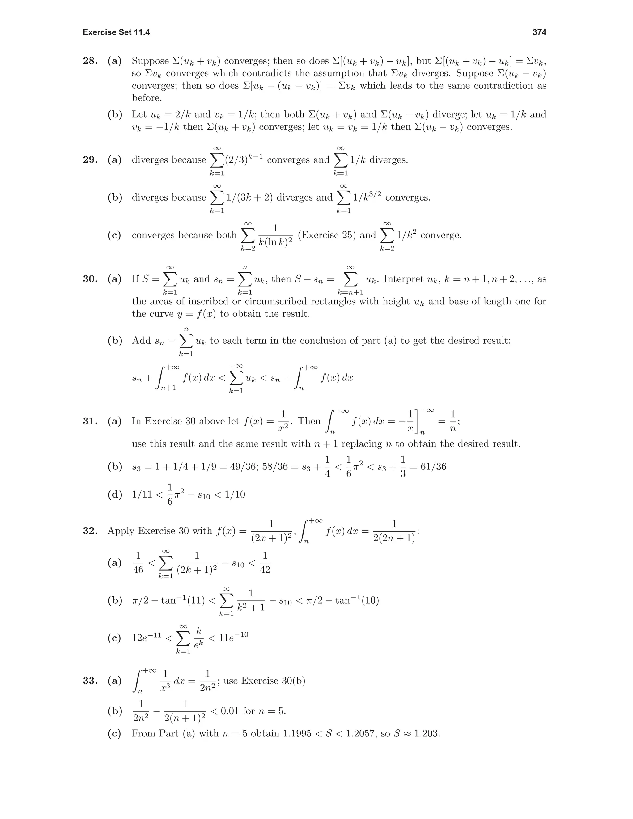 Exercise Set 11.4 374
28. (a) Suppose Σ(uk + vk) converges; then so does Σ[(uk + vk) − uk], but Σ[(uk + vk) − uk] = Σvk,
so Σvk converges which contradicts the assumption that Σvk diverges. Suppose Σ(uk − vk)
converges; then so does Σ[uk − (uk − vk)] = Σvk which leads to the same contradiction as
before.
(b) Let uk = 2/k and vk = 1/k; then both Σ(uk + vk) and Σ(uk − vk) diverge; let uk = 1/k and
vk = −1/k then Σ(uk + vk) converges; let uk = vk = 1/k then Σ(uk − vk) converges.
29. (a) diverges because
∞
k=1
(2/3)k−1
converges and
∞
k=1
1/k diverges.
(b) diverges because
∞
k=1
1/(3k + 2) diverges and
∞
k=1
1/k3/2
converges.
(c) converges because both
∞
k=2
1
k(ln k)2
(Exercise 25) and
∞
k=2
1/k2
converge.
30. (a) If S =
∞
k=1
uk and sn =
n
k=1
uk, then S − sn =
∞
k=n+1
uk. Interpret uk, k = n + 1, n + 2, . . ., as
the areas of inscribed or circumscribed rectangles with height uk and base of length one for
the curve y = f(x) to obtain the result.
(b) Add sn =
n
k=1
uk to each term in the conclusion of part (a) to get the desired result:
sn +
+∞
n+1
f(x) dx <
+∞
k=1
uk < sn +
+∞
n
f(x) dx
31. (a) In Exercise 30 above let f(x) =
1
x2
. Then
+∞
n
f(x) dx = −
1
x
+∞
n
=
1
n
;
use this result and the same result with n + 1 replacing n to obtain the desired result.
(b) s3 = 1 + 1/4 + 1/9 = 49/36; 58/36 = s3 +
1
4
<
1
6
π2
< s3 +
1
3
= 61/36
(d) 1/11 <
1
6
π2
− s10 < 1/10
32. Apply Exercise 30 with f(x) =
1
(2x + 1)2
,
+∞
n
f(x) dx =
1
2(2n + 1)
:
(a)
1
46
<
∞
k=1
1
(2k + 1)2
− s10 <
1
42
(b) π/2 − tan−1
(11) <
∞
k=1
1
k2 + 1
− s10 < π/2 − tan−1
(10)
(c) 12e−11
<
∞
k=1
k
ek
< 11e−10
33. (a)
+∞
n
1
x3
dx =
1
2n2
; use Exercise 30(b)
(b)
1
2n2
−
1
2(n + 1)2
< 0.01 for n = 5.
(c) From Part (a) with n = 5 obtain 1.1995 < S < 1.2057, so S ≈ 1.203.
 