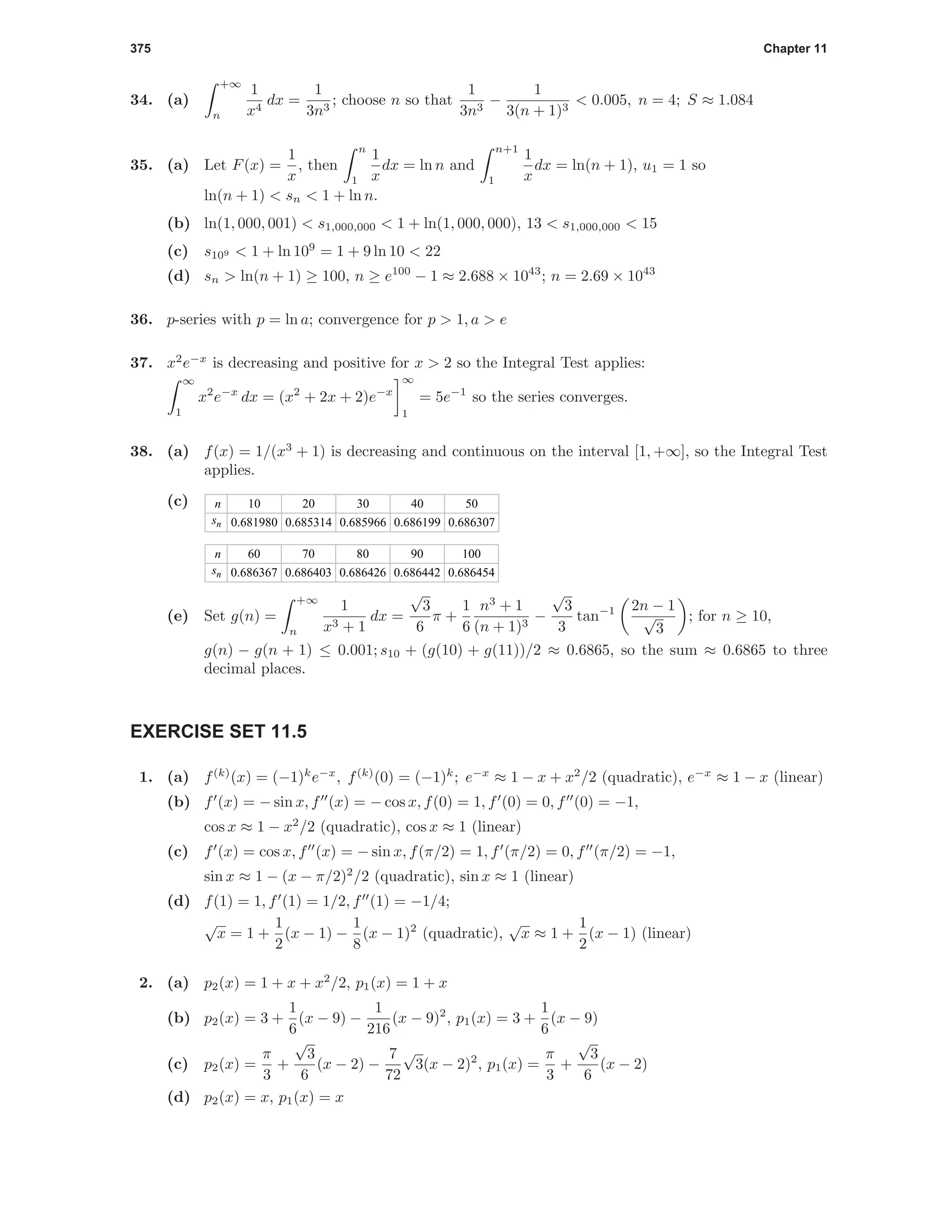 375 Chapter 11
34. (a)
+∞
n
1
x4
dx =
1
3n3
; choose n so that
1
3n3
−
1
3(n + 1)3
< 0.005, n = 4; S ≈ 1.084
35. (a) Let F(x) =
1
x
, then
n
1
1
x
dx = ln n and
n+1
1
1
x
dx = ln(n + 1), u1 = 1 so
ln(n + 1) < sn < 1 + ln n.
(b) ln(1, 000, 001) < s1,000,000 < 1 + ln(1, 000, 000), 13 < s1,000,000 < 15
(c) s109 < 1 + ln 109
= 1 + 9 ln 10 < 22
(d) sn > ln(n + 1) ≥ 100, n ≥ e100
− 1 ≈ 2.688 × 1043
; n = 2.69 × 1043
36. p-series with p = ln a; convergence for p > 1, a > e
37. x2
e−x
is decreasing and positive for x > 2 so the Integral Test applies:
∞
1
x2
e−x
dx = (x2
+ 2x + 2)e−x
∞
1
= 5e−1
so the series converges.
38. (a) f(x) = 1/(x3
+ 1) is decreasing and continuous on the interval [1, +∞], so the Integral Test
applies.
(c) n
sn
10
0.681980
20
0.685314
30
0.685966
40
0.686199
50
0.686307
n
sn
60
0.686367
70
0.686403
80
0.686426
90
0.686442
100
0.686454
(e) Set g(n) =
+∞
n
1
x3 + 1
dx =
√
3
6
π +
1
6
n3
+ 1
(n + 1)3
−
√
3
3
tan−1 2n − 1
√
3
; for n ≥ 10,
g(n) − g(n + 1) ≤ 0.001; s10 + (g(10) + g(11))/2 ≈ 0.6865, so the sum ≈ 0.6865 to three
decimal places.
EXERCISE SET 11.5
1. (a) f(k)
(x) = (−1)k
e−x
, f(k)
(0) = (−1)k
; e−x
≈ 1 − x + x2
/2 (quadratic), e−x
≈ 1 − x (linear)
(b) f (x) = − sin x, f (x) = − cos x, f(0) = 1, f (0) = 0, f (0) = −1,
cos x ≈ 1 − x2
/2 (quadratic), cos x ≈ 1 (linear)
(c) f (x) = cos x, f (x) = − sin x, f(π/2) = 1, f (π/2) = 0, f (π/2) = −1,
sin x ≈ 1 − (x − π/2)2
/2 (quadratic), sin x ≈ 1 (linear)
(d) f(1) = 1, f (1) = 1/2, f (1) = −1/4;
√
x = 1 +
1
2
(x − 1) −
1
8
(x − 1)2
(quadratic),
√
x ≈ 1 +
1
2
(x − 1) (linear)
2. (a) p2(x) = 1 + x + x2
/2, p1(x) = 1 + x
(b) p2(x) = 3 +
1
6
(x − 9) −
1
216
(x − 9)2
, p1(x) = 3 +
1
6
(x − 9)
(c) p2(x) =
π
3
+
√
3
6
(x − 2) −
7
72
√
3(x − 2)2
, p1(x) =
π
3
+
√
3
6
(x − 2)
(d) p2(x) = x, p1(x) = x
 