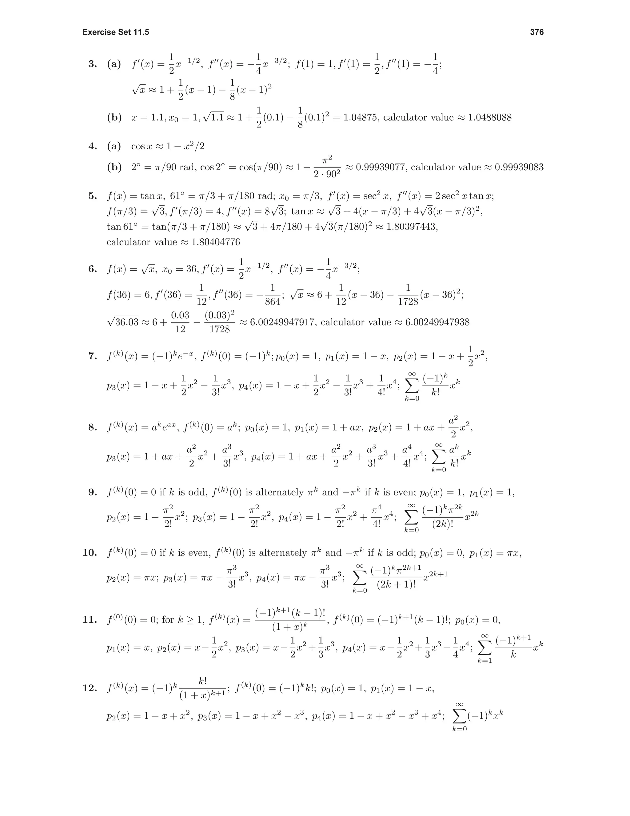 Exercise Set 11.5 376
3. (a) f (x) =
1
2
x−1/2
, f (x) = −
1
4
x−3/2
; f(1) = 1, f (1) =
1
2
, f (1) = −
1
4
;
√
x ≈ 1 +
1
2
(x − 1) −
1
8
(x − 1)2
(b) x = 1.1, x0 = 1,
√
1.1 ≈ 1 +
1
2
(0.1) −
1
8
(0.1)2
= 1.04875, calculator value ≈ 1.0488088
4. (a) cos x ≈ 1 − x2
/2
(b) 2◦
= π/90 rad, cos 2◦
= cos(π/90) ≈ 1 −
π2
2 · 902
≈ 0.99939077, calculator value ≈ 0.99939083
5. f(x) = tan x, 61◦
= π/3 + π/180 rad; x0 = π/3, f (x) = sec2
x, f (x) = 2 sec2
x tan x;
f(π/3) =
√
3, f (π/3) = 4, f (x) = 8
√
3; tan x ≈
√
3 + 4(x − π/3) + 4
√
3(x − π/3)2
,
tan 61◦
= tan(π/3 + π/180) ≈
√
3 + 4π/180 + 4
√
3(π/180)2
≈ 1.80397443,
calculator value ≈ 1.80404776
6. f(x) =
√
x, x0 = 36, f (x) =
1
2
x−1/2
, f (x) = −
1
4
x−3/2
;
f(36) = 6, f (36) =
1
12
, f (36) = −
1
864
;
√
x ≈ 6 +
1
12
(x − 36) −
1
1728
(x − 36)2
;
√
36.03 ≈ 6 +
0.03
12
−
(0.03)2
1728
≈ 6.00249947917, calculator value ≈ 6.00249947938
7. f(k)
(x) = (−1)k
e−x
, f(k)
(0) = (−1)k
; p0(x) = 1, p1(x) = 1 − x, p2(x) = 1 − x +
1
2
x2
,
p3(x) = 1 − x +
1
2
x2
−
1
3!
x3
, p4(x) = 1 − x +
1
2
x2
−
1
3!
x3
+
1
4!
x4
;
∞
k=0
(−1)k
k!
xk
8. f(k)
(x) = ak
eax
, f(k)
(0) = ak
; p0(x) = 1, p1(x) = 1 + ax, p2(x) = 1 + ax +
a2
2
x2
,
p3(x) = 1 + ax +
a2
2
x2
+
a3
3!
x3
, p4(x) = 1 + ax +
a2
2
x2
+
a3
3!
x3
+
a4
4!
x4
;
∞
k=0
ak
k!
xk
9. f(k)
(0) = 0 if k is odd, f(k)
(0) is alternately πk
and −πk
if k is even; p0(x) = 1, p1(x) = 1,
p2(x) = 1 −
π2
2!
x2
; p3(x) = 1 −
π2
2!
x2
, p4(x) = 1 −
π2
2!
x2
+
π4
4!
x4
;
∞
k=0
(−1)k
π2k
(2k)!
x2k
10. f(k)
(0) = 0 if k is even, f(k)
(0) is alternately πk
and −πk
if k is odd; p0(x) = 0, p1(x) = πx,
p2(x) = πx; p3(x) = πx −
π3
3!
x3
, p4(x) = πx −
π3
3!
x3
;
∞
k=0
(−1)k
π2k+1
(2k + 1)!
x2k+1
11. f(0)
(0) = 0; for k ≥ 1, f(k)
(x) =
(−1)k+1
(k − 1)!
(1 + x)k
, f(k)
(0) = (−1)k+1
(k − 1)!; p0(x) = 0,
p1(x) = x, p2(x) = x−
1
2
x2
, p3(x) = x−
1
2
x2
+
1
3
x3
, p4(x) = x−
1
2
x2
+
1
3
x3
−
1
4
x4
;
∞
k=1
(−1)k+1
k
xk
12. f(k)
(x) = (−1)k k!
(1 + x)k+1
; f(k)
(0) = (−1)k
k!; p0(x) = 1, p1(x) = 1 − x,
p2(x) = 1 − x + x2
, p3(x) = 1 − x + x2
− x3
, p4(x) = 1 − x + x2
− x3
+ x4
;
∞
k=0
(−1)k
xk
 