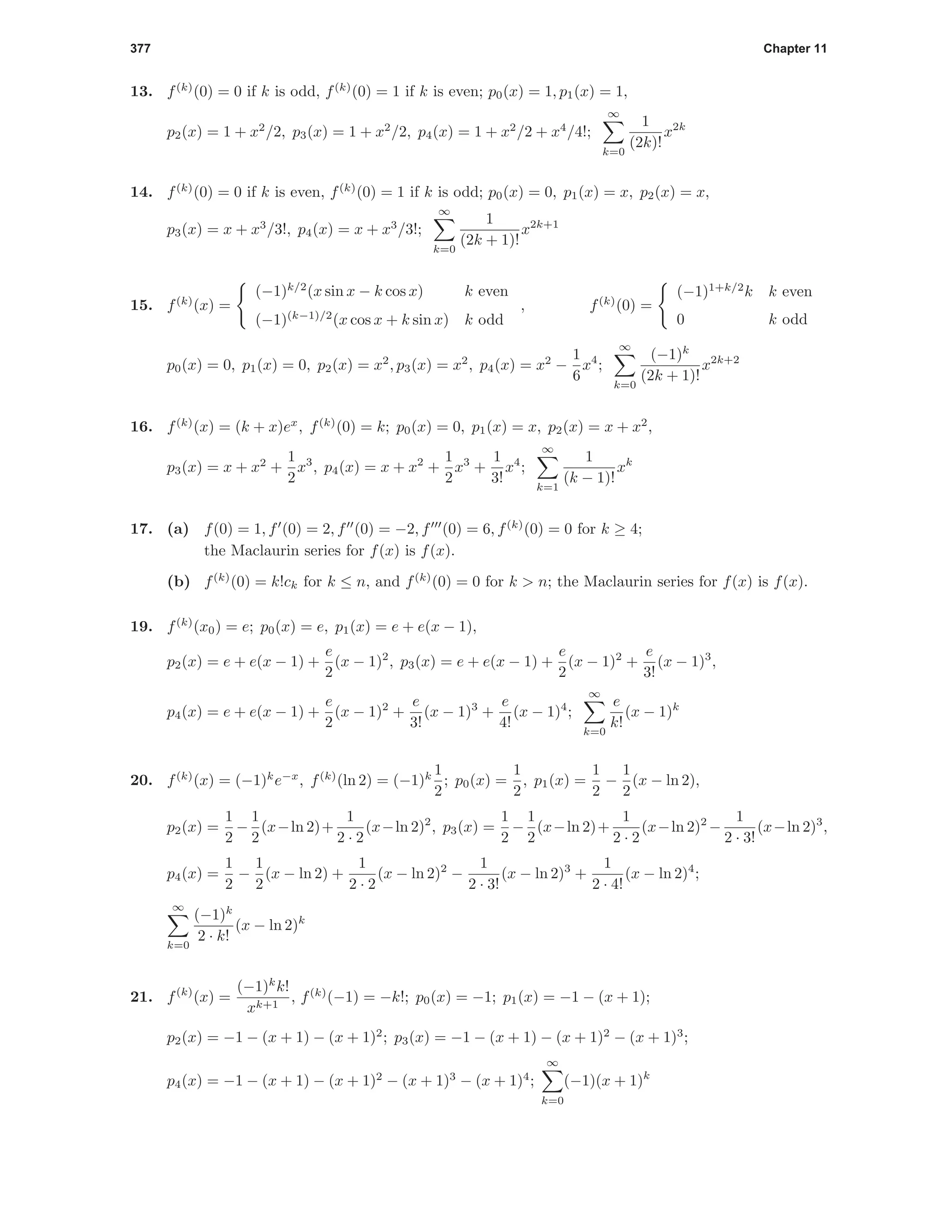 377 Chapter 11
13. f(k)
(0) = 0 if k is odd, f(k)
(0) = 1 if k is even; p0(x) = 1, p1(x) = 1,
p2(x) = 1 + x2
/2, p3(x) = 1 + x2
/2, p4(x) = 1 + x2
/2 + x4
/4!;
∞
k=0
1
(2k)!
x2k
14. f(k)
(0) = 0 if k is even, f(k)
(0) = 1 if k is odd; p0(x) = 0, p1(x) = x, p2(x) = x,
p3(x) = x + x3
/3!, p4(x) = x + x3
/3!;
∞
k=0
1
(2k + 1)!
x2k+1
15. f(k)
(x) =
(−1)k/2
(x sin x − k cos x) k even
(−1)(k−1)/2
(x cos x + k sin x) k odd
, f(k)
(0) =
(−1)1+k/2
k k even
0 k odd
p0(x) = 0, p1(x) = 0, p2(x) = x2
, p3(x) = x2
, p4(x) = x2
−
1
6
x4
;
∞
k=0
(−1)k
(2k + 1)!
x2k+2
16. f(k)
(x) = (k + x)ex
, f(k)
(0) = k; p0(x) = 0, p1(x) = x, p2(x) = x + x2
,
p3(x) = x + x2
+
1
2
x3
, p4(x) = x + x2
+
1
2
x3
+
1
3!
x4
;
∞
k=1
1
(k − 1)!
xk
17. (a) f(0) = 1, f (0) = 2, f (0) = −2, f (0) = 6, f(k)
(0) = 0 for k ≥ 4;
the Maclaurin series for f(x) is f(x).
(b) f(k)
(0) = k!ck for k ≤ n, and f(k)
(0) = 0 for k > n; the Maclaurin series for f(x) is f(x).
19. f(k)
(x0) = e; p0(x) = e, p1(x) = e + e(x − 1),
p2(x) = e + e(x − 1) +
e
2
(x − 1)2
, p3(x) = e + e(x − 1) +
e
2
(x − 1)2
+
e
3!
(x − 1)3
,
p4(x) = e + e(x − 1) +
e
2
(x − 1)2
+
e
3!
(x − 1)3
+
e
4!
(x − 1)4
;
∞
k=0
e
k!
(x − 1)k
20. f(k)
(x) = (−1)k
e−x
, f(k)
(ln 2) = (−1)k 1
2
; p0(x) =
1
2
, p1(x) =
1
2
−
1
2
(x − ln 2),
p2(x) =
1
2
−
1
2
(x−ln 2)+
1
2 · 2
(x−ln 2)2
, p3(x) =
1
2
−
1
2
(x−ln 2)+
1
2 · 2
(x−ln 2)2
−
1
2 · 3!
(x−ln 2)3
,
p4(x) =
1
2
−
1
2
(x − ln 2) +
1
2 · 2
(x − ln 2)2
−
1
2 · 3!
(x − ln 2)3
+
1
2 · 4!
(x − ln 2)4
;
∞
k=0
(−1)k
2 · k!
(x − ln 2)k
21. f(k)
(x) =
(−1)k
k!
xk+1
, f(k)
(−1) = −k!; p0(x) = −1; p1(x) = −1 − (x + 1);
p2(x) = −1 − (x + 1) − (x + 1)2
; p3(x) = −1 − (x + 1) − (x + 1)2
− (x + 1)3
;
p4(x) = −1 − (x + 1) − (x + 1)2
− (x + 1)3
− (x + 1)4
;
∞
k=0
(−1)(x + 1)k
 