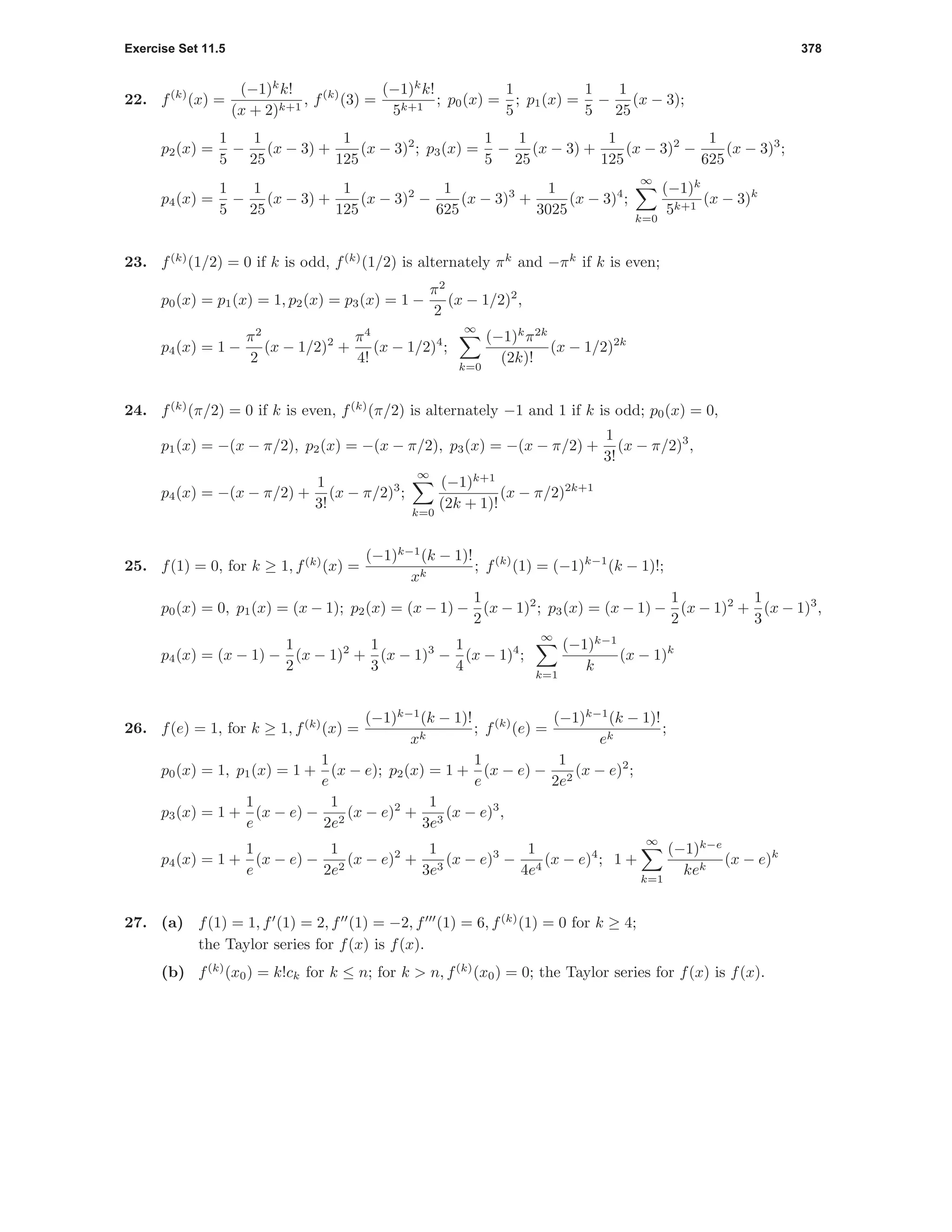 Exercise Set 11.5 378
22. f(k)
(x) =
(−1)k
k!
(x + 2)k+1
, f(k)
(3) =
(−1)k
k!
5k+1
; p0(x) =
1
5
; p1(x) =
1
5
−
1
25
(x − 3);
p2(x) =
1
5
−
1
25
(x − 3) +
1
125
(x − 3)2
; p3(x) =
1
5
−
1
25
(x − 3) +
1
125
(x − 3)2
−
1
625
(x − 3)3
;
p4(x) =
1
5
−
1
25
(x − 3) +
1
125
(x − 3)2
−
1
625
(x − 3)3
+
1
3025
(x − 3)4
;
∞
k=0
(−1)k
5k+1
(x − 3)k
23. f(k)
(1/2) = 0 if k is odd, f(k)
(1/2) is alternately πk
and −πk
if k is even;
p0(x) = p1(x) = 1, p2(x) = p3(x) = 1 −
π2
2
(x − 1/2)2
,
p4(x) = 1 −
π2
2
(x − 1/2)2
+
π4
4!
(x − 1/2)4
;
∞
k=0
(−1)k
π2k
(2k)!
(x − 1/2)2k
24. f(k)
(π/2) = 0 if k is even, f(k)
(π/2) is alternately −1 and 1 if k is odd; p0(x) = 0,
p1(x) = −(x − π/2), p2(x) = −(x − π/2), p3(x) = −(x − π/2) +
1
3!
(x − π/2)3
,
p4(x) = −(x − π/2) +
1
3!
(x − π/2)3
;
∞
k=0
(−1)k+1
(2k + 1)!
(x − π/2)2k+1
25. f(1) = 0, for k ≥ 1, f(k)
(x) =
(−1)k−1
(k − 1)!
xk
; f(k)
(1) = (−1)k−1
(k − 1)!;
p0(x) = 0, p1(x) = (x − 1); p2(x) = (x − 1) −
1
2
(x − 1)2
; p3(x) = (x − 1) −
1
2
(x − 1)2
+
1
3
(x − 1)3
,
p4(x) = (x − 1) −
1
2
(x − 1)2
+
1
3
(x − 1)3
−
1
4
(x − 1)4
;
∞
k=1
(−1)k−1
k
(x − 1)k
26. f(e) = 1, for k ≥ 1, f(k)
(x) =
(−1)k−1
(k − 1)!
xk
; f(k)
(e) =
(−1)k−1
(k − 1)!
ek
;
p0(x) = 1, p1(x) = 1 +
1
e
(x − e); p2(x) = 1 +
1
e
(x − e) −
1
2e2
(x − e)2
;
p3(x) = 1 +
1
e
(x − e) −
1
2e2
(x − e)2
+
1
3e3
(x − e)3
,
p4(x) = 1 +
1
e
(x − e) −
1
2e2
(x − e)2
+
1
3e3
(x − e)3
−
1
4e4
(x − e)4
; 1 +
∞
k=1
(−1)k−e
kek
(x − e)k
27. (a) f(1) = 1, f (1) = 2, f (1) = −2, f (1) = 6, f(k)
(1) = 0 for k ≥ 4;
the Taylor series for f(x) is f(x).
(b) f(k)
(x0) = k!ck for k ≤ n; for k > n, f(k)
(x0) = 0; the Taylor series for f(x) is f(x).
 