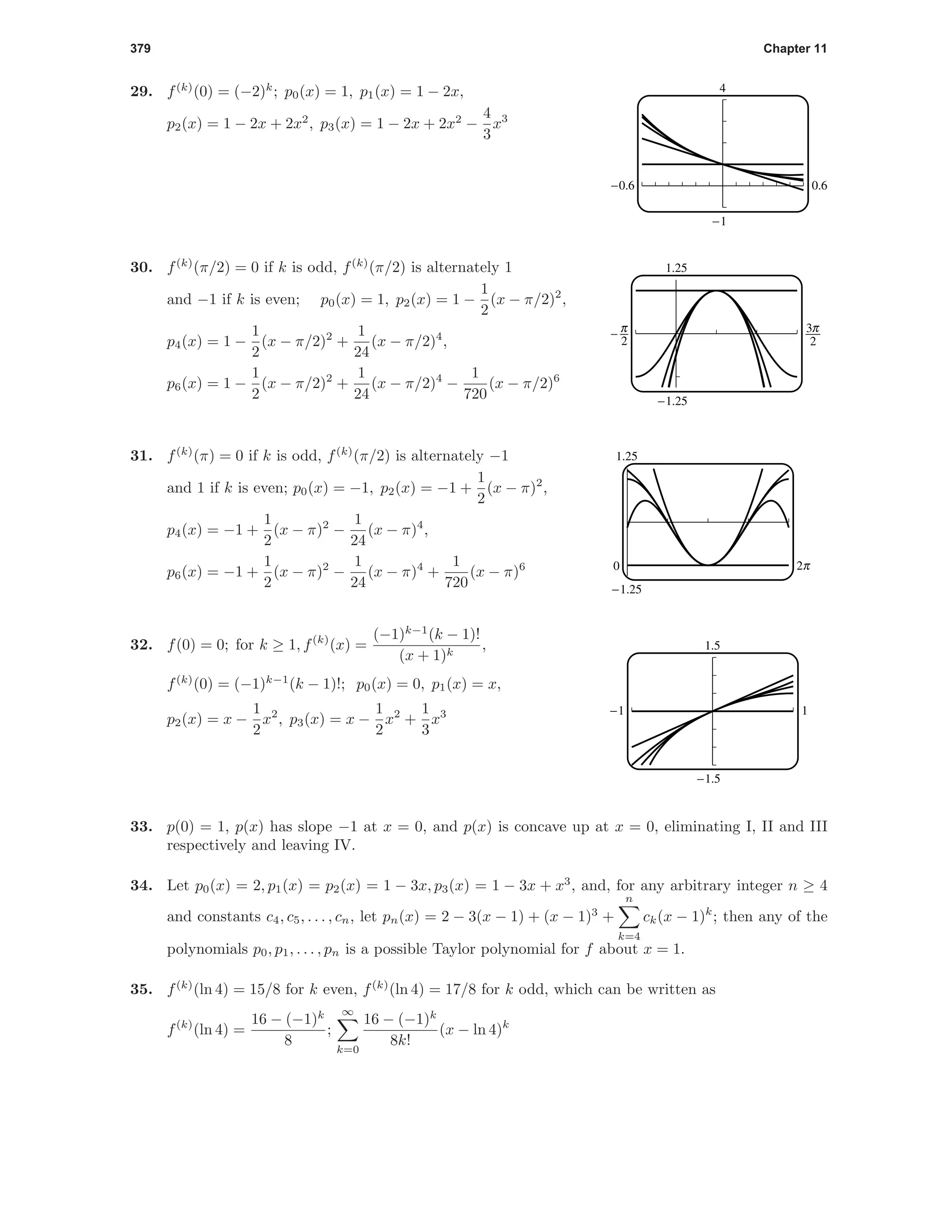 379 Chapter 11
29. f(k)
(0) = (−2)k
; p0(x) = 1, p1(x) = 1 − 2x,
p2(x) = 1 − 2x + 2x2
, p3(x) = 1 − 2x + 2x2
−
4
3
x3
4
-1
-0.6 0.6
30. f(k)
(π/2) = 0 if k is odd, f(k)
(π/2) is alternately 1
and −1 if k is even; p0(x) = 1, p2(x) = 1 −
1
2
(x − π/2)2
,
p4(x) = 1 −
1
2
(x − π/2)2
+
1
24
(x − π/2)4
,
p6(x) = 1 −
1
2
(x − π/2)2
+
1
24
(x − π/2)4
−
1
720
(x − π/2)6
1.25
-1.25
^ i
31. f(k)
(π) = 0 if k is odd, f(k)
(π/2) is alternately −1
and 1 if k is even; p0(x) = −1, p2(x) = −1 +
1
2
(x − π)2
,
p4(x) = −1 +
1
2
(x − π)2
−
1
24
(x − π)4
,
p6(x) = −1 +
1
2
(x − π)2
−
1
24
(x − π)4
+
1
720
(x − π)6
1.25
-1.25
0 o
32. f(0) = 0; for k ≥ 1, f(k)
(x) =
(−1)k−1
(k − 1)!
(x + 1)k
,
f(k)
(0) = (−1)k−1
(k − 1)!; p0(x) = 0, p1(x) = x,
p2(x) = x −
1
2
x2
, p3(x) = x −
1
2
x2
+
1
3
x3
1.5
-1.5
-1 1
33. p(0) = 1, p(x) has slope −1 at x = 0, and p(x) is concave up at x = 0, eliminating I, II and III
respectively and leaving IV.
34. Let p0(x) = 2, p1(x) = p2(x) = 1 − 3x, p3(x) = 1 − 3x + x3
, and, for any arbitrary integer n ≥ 4
and constants c4, c5, . . . , cn, let pn(x) = 2 − 3(x − 1) + (x − 1)3
+
n
k=4
ck(x − 1)k
; then any of the
polynomials p0, p1, . . . , pn is a possible Taylor polynomial for f about x = 1.
35. f(k)
(ln 4) = 15/8 for k even, f(k)
(ln 4) = 17/8 for k odd, which can be written as
f(k)
(ln 4) =
16 − (−1)k
8
;
∞
k=0
16 − (−1)k
8k!
(x − ln 4)k
 
