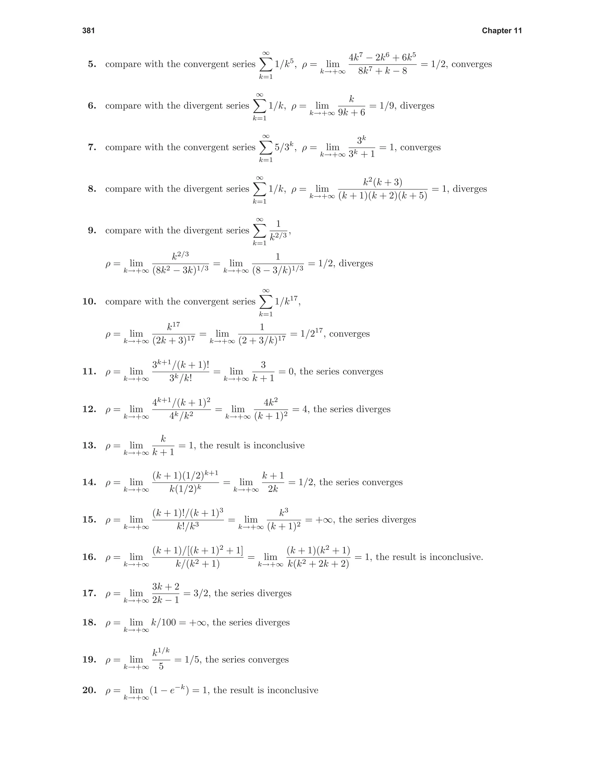 381 Chapter 11
5. compare with the convergent series
∞
k=1
1/k5
, ρ = lim
k→+∞
4k7
− 2k6
+ 6k5
8k7 + k − 8
= 1/2, converges
6. compare with the divergent series
∞
k=1
1/k, ρ = lim
k→+∞
k
9k + 6
= 1/9, diverges
7. compare with the convergent series
∞
k=1
5/3k
, ρ = lim
k→+∞
3k
3k + 1
= 1, converges
8. compare with the divergent series
∞
k=1
1/k, ρ = lim
k→+∞
k2
(k + 3)
(k + 1)(k + 2)(k + 5)
= 1, diverges
9. compare with the divergent series
∞
k=1
1
k2/3
,
ρ = lim
k→+∞
k2/3
(8k2 − 3k)1/3
= lim
k→+∞
1
(8 − 3/k)1/3
= 1/2, diverges
10. compare with the convergent series
∞
k=1
1/k17
,
ρ = lim
k→+∞
k17
(2k + 3)17
= lim
k→+∞
1
(2 + 3/k)17
= 1/217
, converges
11. ρ = lim
k→+∞
3k+1
/(k + 1)!
3k/k!
= lim
k→+∞
3
k + 1
= 0, the series converges
12. ρ = lim
k→+∞
4k+1
/(k + 1)2
4k/k2
= lim
k→+∞
4k2
(k + 1)2
= 4, the series diverges
13. ρ = lim
k→+∞
k
k + 1
= 1, the result is inconclusive
14. ρ = lim
k→+∞
(k + 1)(1/2)k+1
k(1/2)k
= lim
k→+∞
k + 1
2k
= 1/2, the series converges
15. ρ = lim
k→+∞
(k + 1)!/(k + 1)3
k!/k3
= lim
k→+∞
k3
(k + 1)2
= +∞, the series diverges
16. ρ = lim
k→+∞
(k + 1)/[(k + 1)2
+ 1]
k/(k2 + 1)
= lim
k→+∞
(k + 1)(k2
+ 1)
k(k2 + 2k + 2)
= 1, the result is inconclusive.
17. ρ = lim
k→+∞
3k + 2
2k − 1
= 3/2, the series diverges
18. ρ = lim
k→+∞
k/100 = +∞, the series diverges
19. ρ = lim
k→+∞
k1/k
5
= 1/5, the series converges
20. ρ = lim
k→+∞
(1 − e−k
) = 1, the result is inconclusive
 