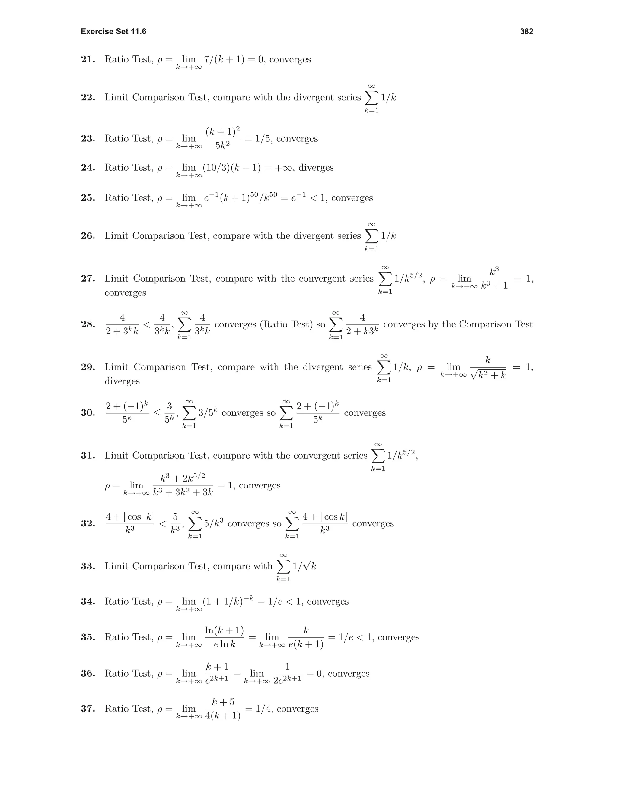Exercise Set 11.6 382
21. Ratio Test, ρ = lim
k→+∞
7/(k + 1) = 0, converges
22. Limit Comparison Test, compare with the divergent series
∞
k=1
1/k
23. Ratio Test, ρ = lim
k→+∞
(k + 1)2
5k2
= 1/5, converges
24. Ratio Test, ρ = lim
k→+∞
(10/3)(k + 1) = +∞, diverges
25. Ratio Test, ρ = lim
k→+∞
e−1
(k + 1)50
/k50
= e−1
< 1, converges
26. Limit Comparison Test, compare with the divergent series
∞
k=1
1/k
27. Limit Comparison Test, compare with the convergent series
∞
k=1
1/k5/2
, ρ = lim
k→+∞
k3
k3 + 1
= 1,
converges
28.
4
2 + 3kk
<
4
3kk
,
∞
k=1
4
3kk
converges (Ratio Test) so
∞
k=1
4
2 + k3k
converges by the Comparison Test
29. Limit Comparison Test, compare with the divergent series
∞
k=1
1/k, ρ = lim
k→+∞
k
√
k2 + k
= 1,
diverges
30.
2 + (−1)k
5k
≤
3
5k
,
∞
k=1
3/5k
converges so
∞
k=1
2 + (−1)k
5k
converges
31. Limit Comparison Test, compare with the convergent series
∞
k=1
1/k5/2
,
ρ = lim
k→+∞
k3
+ 2k5/2
k3 + 3k2 + 3k
= 1, converges
32.
4 + | cos k|
k3
<
5
k3
,
∞
k=1
5/k3
converges so
∞
k=1
4 + | cos k|
k3
converges
33. Limit Comparison Test, compare with
∞
k=1
1/
√
k
34. Ratio Test, ρ = lim
k→+∞
(1 + 1/k)−k
= 1/e < 1, converges
35. Ratio Test, ρ = lim
k→+∞
ln(k + 1)
e ln k
= lim
k→+∞
k
e(k + 1)
= 1/e < 1, converges
36. Ratio Test, ρ = lim
k→+∞
k + 1
e2k+1
= lim
k→+∞
1
2e2k+1
= 0, converges
37. Ratio Test, ρ = lim
k→+∞
k + 5
4(k + 1)
= 1/4, converges
 