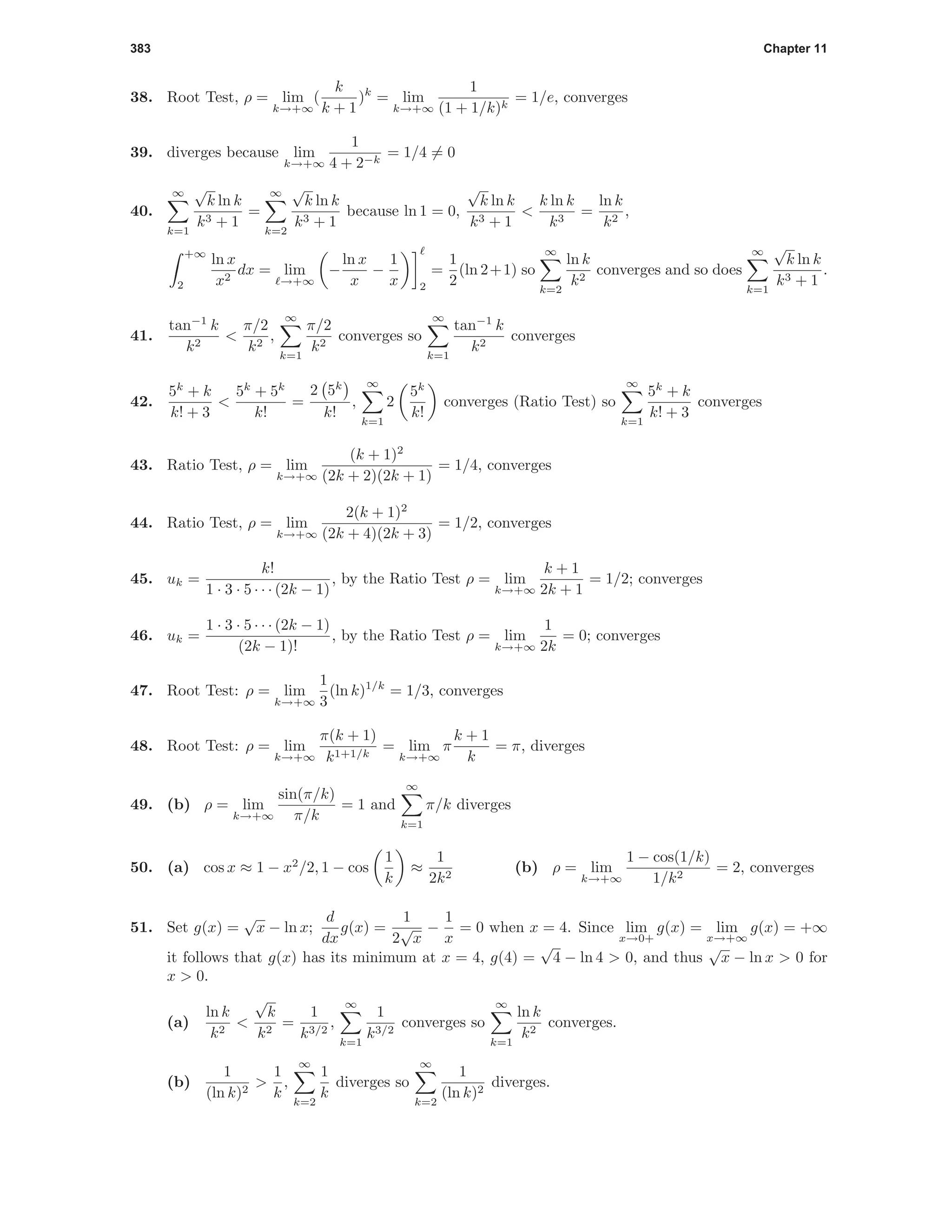 383 Chapter 11
38. Root Test, ρ = lim
k→+∞
(
k
k + 1
)k
= lim
k→+∞
1
(1 + 1/k)k
= 1/e, converges
39. diverges because lim
k→+∞
1
4 + 2−k
= 1/4 = 0
40.
∞
k=1
√
k ln k
k3 + 1
=
∞
k=2
√
k ln k
k3 + 1
because ln 1 = 0,
√
k ln k
k3 + 1
<
k ln k
k3
=
ln k
k2
,
+∞
2
ln x
x2
dx = lim
→+∞
−
ln x
x
−
1
x 2
=
1
2
(ln 2+1) so
∞
k=2
ln k
k2
converges and so does
∞
k=1
√
k ln k
k3 + 1
.
41.
tan−1
k
k2
<
π/2
k2
,
∞
k=1
π/2
k2
converges so
∞
k=1
tan−1
k
k2
converges
42.
5k
+ k
k! + 3
<
5k
+ 5k
k!
=
2 5k
k!
,
∞
k=1
2
5k
k!
converges (Ratio Test) so
∞
k=1
5k
+ k
k! + 3
converges
43. Ratio Test, ρ = lim
k→+∞
(k + 1)2
(2k + 2)(2k + 1)
= 1/4, converges
44. Ratio Test, ρ = lim
k→+∞
2(k + 1)2
(2k + 4)(2k + 3)
= 1/2, converges
45. uk =
k!
1 · 3 · 5 · · · (2k − 1)
, by the Ratio Test ρ = lim
k→+∞
k + 1
2k + 1
= 1/2; converges
46. uk =
1 · 3 · 5 · · · (2k − 1)
(2k − 1)!
, by the Ratio Test ρ = lim
k→+∞
1
2k
= 0; converges
47. Root Test: ρ = lim
k→+∞
1
3
(ln k)1/k
= 1/3, converges
48. Root Test: ρ = lim
k→+∞
π(k + 1)
k1+1/k
= lim
k→+∞
π
k + 1
k
= π, diverges
49. (b) ρ = lim
k→+∞
sin(π/k)
π/k
= 1 and
∞
k=1
π/k diverges
50. (a) cos x ≈ 1 − x2
/2, 1 − cos
1
k
≈
1
2k2
(b) ρ = lim
k→+∞
1 − cos(1/k)
1/k2
= 2, converges
51. Set g(x) =
√
x − ln x;
d
dx
g(x) =
1
2
√
x
−
1
x
= 0 when x = 4. Since lim
x→0+
g(x) = lim
x→+∞
g(x) = +∞
it follows that g(x) has its minimum at x = 4, g(4) =
√
4 − ln 4 > 0, and thus
√
x − ln x > 0 for
x > 0.
(a)
ln k
k2
<
√
k
k2
=
1
k3/2
,
∞
k=1
1
k3/2
converges so
∞
k=1
ln k
k2
converges.
(b)
1
(ln k)2
>
1
k
,
∞
k=2
1
k
diverges so
∞
k=2
1
(ln k)2
diverges.
 