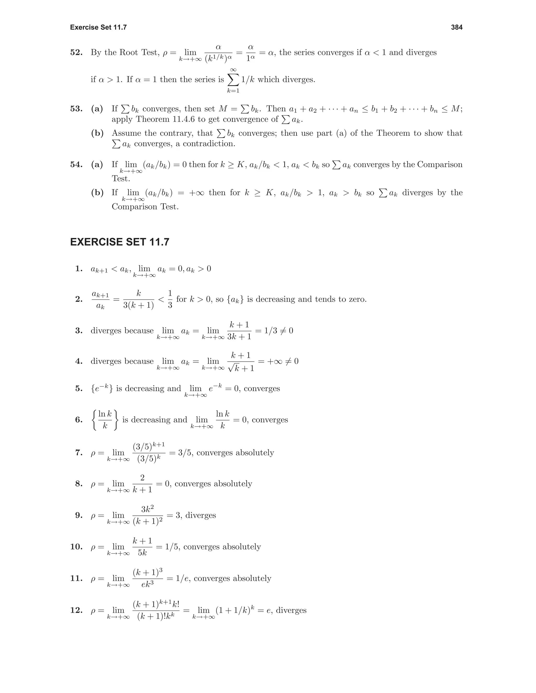 Exercise Set 11.7 384
52. By the Root Test, ρ = lim
k→+∞
α
(k1/k)α
=
α
1α
= α, the series converges if α < 1 and diverges
if α > 1. If α = 1 then the series is
∞
k=1
1/k which diverges.
53. (a) If bk converges, then set M = bk. Then a1 + a2 + · · · + an ≤ b1 + b2 + · · · + bn ≤ M;
apply Theorem 11.4.6 to get convergence of ak.
(b) Assume the contrary, that bk converges; then use part (a) of the Theorem to show that
ak converges, a contradiction.
54. (a) If lim
k→+∞
(ak/bk) = 0 then for k ≥ K, ak/bk < 1, ak < bk so ak converges by the Comparison
Test.
(b) If lim
k→+∞
(ak/bk) = +∞ then for k ≥ K, ak/bk > 1, ak > bk so ak diverges by the
Comparison Test.
EXERCISE SET 11.7
1. ak+1 < ak, lim
k→+∞
ak = 0, ak > 0
2.
ak+1
ak
=
k
3(k + 1)
<
1
3
for k > 0, so {ak} is decreasing and tends to zero.
3. diverges because lim
k→+∞
ak = lim
k→+∞
k + 1
3k + 1
= 1/3 = 0
4. diverges because lim
k→+∞
ak = lim
k→+∞
k + 1
√
k + 1
= +∞ = 0
5. {e−k
} is decreasing and lim
k→+∞
e−k
= 0, converges
6.
ln k
k
is decreasing and lim
k→+∞
ln k
k
= 0, converges
7. ρ = lim
k→+∞
(3/5)k+1
(3/5)k
= 3/5, converges absolutely
8. ρ = lim
k→+∞
2
k + 1
= 0, converges absolutely
9. ρ = lim
k→+∞
3k2
(k + 1)2
= 3, diverges
10. ρ = lim
k→+∞
k + 1
5k
= 1/5, converges absolutely
11. ρ = lim
k→+∞
(k + 1)3
ek3
= 1/e, converges absolutely
12. ρ = lim
k→+∞
(k + 1)k+1
k!
(k + 1)!kk
= lim
k→+∞
(1 + 1/k)k
= e, diverges
 