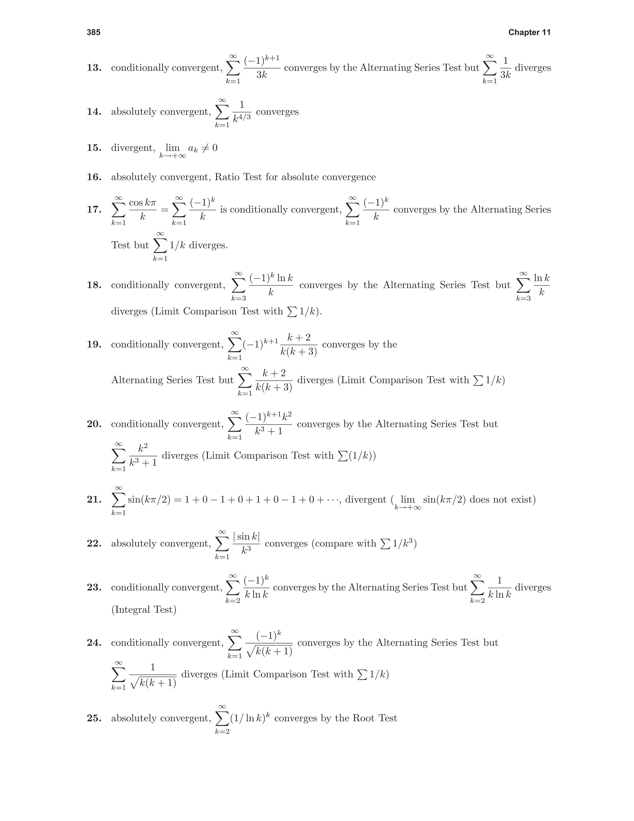 385 Chapter 11
13. conditionally convergent,
∞
k=1
(−1)k+1
3k
converges by the Alternating Series Test but
∞
k=1
1
3k
diverges
14. absolutely convergent,
∞
k=1
1
k4/3
converges
15. divergent, lim
k→+∞
ak = 0
16. absolutely convergent, Ratio Test for absolute convergence
17.
∞
k=1
cos kπ
k
=
∞
k=1
(−1)k
k
is conditionally convergent,
∞
k=1
(−1)k
k
converges by the Alternating Series
Test but
∞
k=1
1/k diverges.
18. conditionally convergent,
∞
k=3
(−1)k
ln k
k
converges by the Alternating Series Test but
∞
k=3
ln k
k
diverges (Limit Comparison Test with 1/k).
19. conditionally convergent,
∞
k=1
(−1)k+1 k + 2
k(k + 3)
converges by the
Alternating Series Test but
∞
k=1
k + 2
k(k + 3)
diverges (Limit Comparison Test with 1/k)
20. conditionally convergent,
∞
k=1
(−1)k+1
k2
k3 + 1
converges by the Alternating Series Test but
∞
k=1
k2
k3 + 1
diverges (Limit Comparison Test with (1/k))
21.
∞
k=1
sin(kπ/2) = 1 + 0 − 1 + 0 + 1 + 0 − 1 + 0 + · · ·, divergent ( lim
k→+∞
sin(kπ/2) does not exist)
22. absolutely convergent,
∞
k=1
| sin k|
k3
converges (compare with 1/k3
)
23. conditionally convergent,
∞
k=2
(−1)k
k ln k
converges by the Alternating Series Test but
∞
k=2
1
k ln k
diverges
(Integral Test)
24. conditionally convergent,
∞
k=1
(−1)k
k(k + 1)
converges by the Alternating Series Test but
∞
k=1
1
k(k + 1)
diverges (Limit Comparison Test with 1/k)
25. absolutely convergent,
∞
k=2
(1/ ln k)k
converges by the Root Test
 