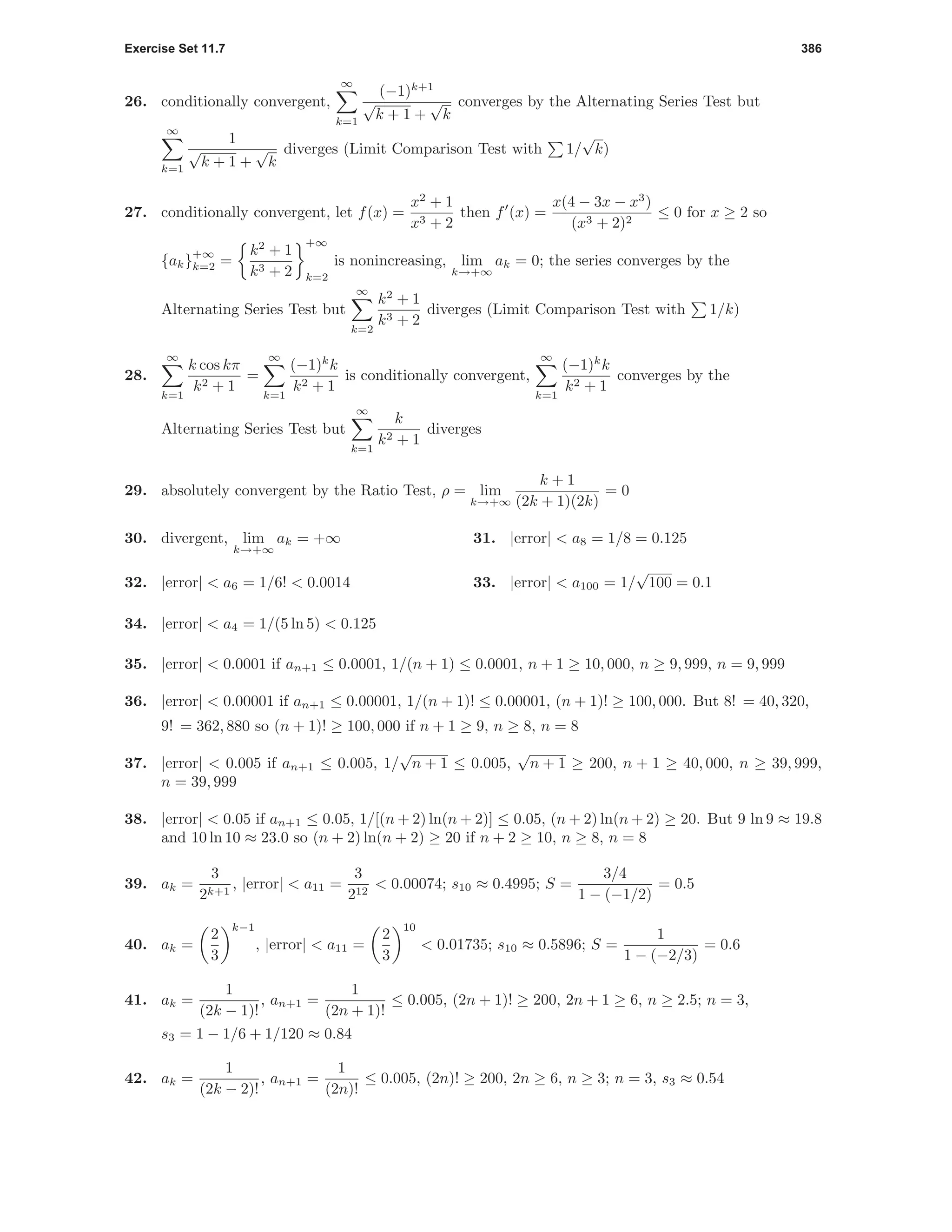Exercise Set 11.7 386
26. conditionally convergent,
∞
k=1
(−1)k+1
√
k + 1 +
√
k
converges by the Alternating Series Test but
∞
k=1
1
√
k + 1 +
√
k
diverges (Limit Comparison Test with 1/
√
k)
27. conditionally convergent, let f(x) =
x2
+ 1
x3 + 2
then f (x) =
x(4 − 3x − x3
)
(x3 + 2)2
≤ 0 for x ≥ 2 so
{ak}
+∞
k=2 =
k2
+ 1
k3 + 2
+∞
k=2
is nonincreasing, lim
k→+∞
ak = 0; the series converges by the
Alternating Series Test but
∞
k=2
k2
+ 1
k3 + 2
diverges (Limit Comparison Test with 1/k)
28.
∞
k=1
k cos kπ
k2 + 1
=
∞
k=1
(−1)k
k
k2 + 1
is conditionally convergent,
∞
k=1
(−1)k
k
k2 + 1
converges by the
Alternating Series Test but
∞
k=1
k
k2 + 1
diverges
29. absolutely convergent by the Ratio Test, ρ = lim
k→+∞
k + 1
(2k + 1)(2k)
= 0
30. divergent, lim
k→+∞
ak = +∞ 31. |error| < a8 = 1/8 = 0.125
32. |error| < a6 = 1/6! < 0.0014 33. |error| < a100 = 1/
√
100 = 0.1
34. |error| < a4 = 1/(5 ln 5) < 0.125
35. |error| < 0.0001 if an+1 ≤ 0.0001, 1/(n + 1) ≤ 0.0001, n + 1 ≥ 10, 000, n ≥ 9, 999, n = 9, 999
36. |error| < 0.00001 if an+1 ≤ 0.00001, 1/(n + 1)! ≤ 0.00001, (n + 1)! ≥ 100, 000. But 8! = 40, 320,
9! = 362, 880 so (n + 1)! ≥ 100, 000 if n + 1 ≥ 9, n ≥ 8, n = 8
37. |error| < 0.005 if an+1 ≤ 0.005, 1/
√
n + 1 ≤ 0.005,
√
n + 1 ≥ 200, n + 1 ≥ 40, 000, n ≥ 39, 999,
n = 39, 999
38. |error| < 0.05 if an+1 ≤ 0.05, 1/[(n + 2) ln(n + 2)] ≤ 0.05, (n + 2) ln(n + 2) ≥ 20. But 9 ln 9 ≈ 19.8
and 10 ln 10 ≈ 23.0 so (n + 2) ln(n + 2) ≥ 20 if n + 2 ≥ 10, n ≥ 8, n = 8
39. ak =
3
2k+1
, |error| < a11 =
3
212
< 0.00074; s10 ≈ 0.4995; S =
3/4
1 − (−1/2)
= 0.5
40. ak =
2
3
k−1
, |error| < a11 =
2
3
10
< 0.01735; s10 ≈ 0.5896; S =
1
1 − (−2/3)
= 0.6
41. ak =
1
(2k − 1)!
, an+1 =
1
(2n + 1)!
≤ 0.005, (2n + 1)! ≥ 200, 2n + 1 ≥ 6, n ≥ 2.5; n = 3,
s3 = 1 − 1/6 + 1/120 ≈ 0.84
42. ak =
1
(2k − 2)!
, an+1 =
1
(2n)!
≤ 0.005, (2n)! ≥ 200, 2n ≥ 6, n ≥ 3; n = 3, s3 ≈ 0.54
 