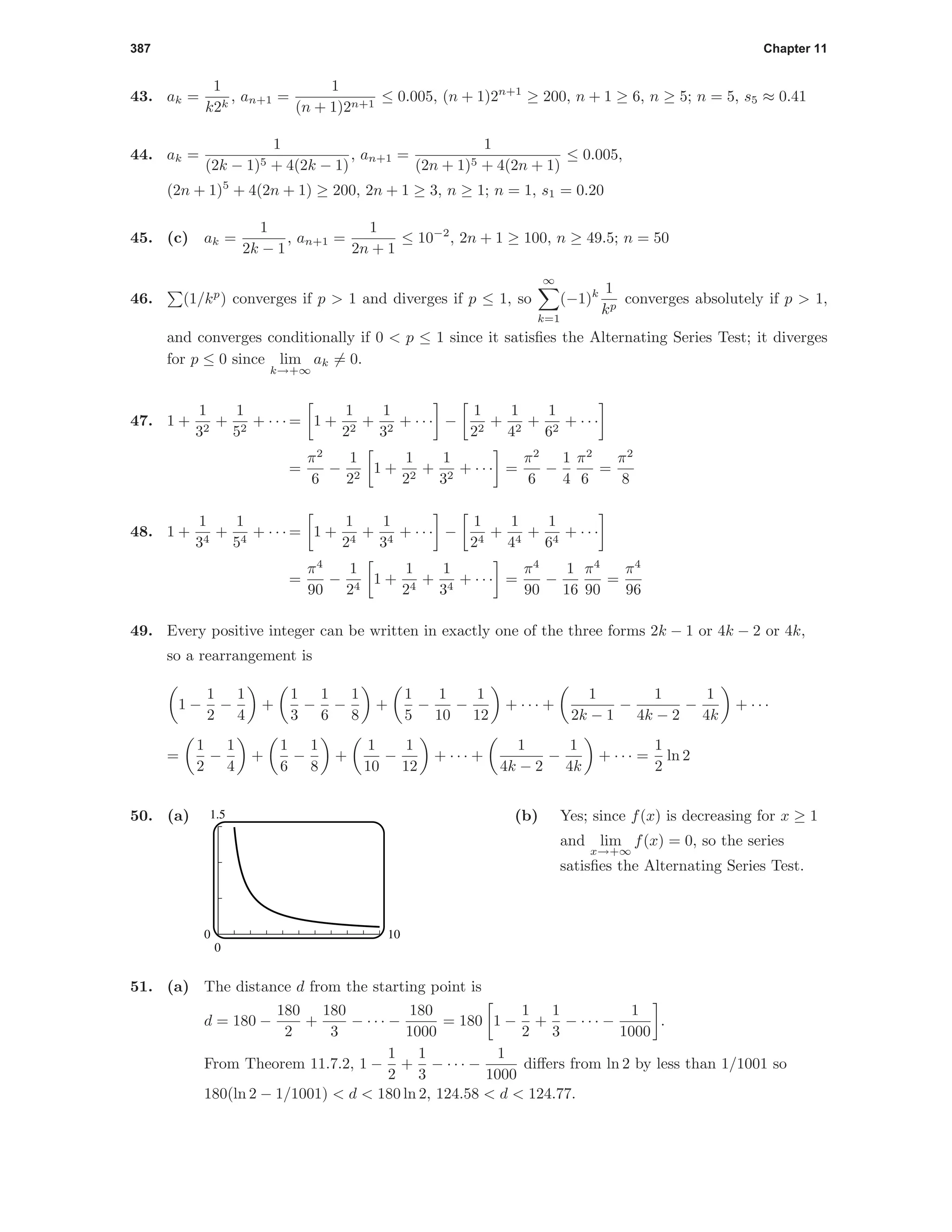 387 Chapter 11
43. ak =
1
k2k
, an+1 =
1
(n + 1)2n+1
≤ 0.005, (n + 1)2n+1
≥ 200, n + 1 ≥ 6, n ≥ 5; n = 5, s5 ≈ 0.41
44. ak =
1
(2k − 1)5 + 4(2k − 1)
, an+1 =
1
(2n + 1)5 + 4(2n + 1)
≤ 0.005,
(2n + 1)5
+ 4(2n + 1) ≥ 200, 2n + 1 ≥ 3, n ≥ 1; n = 1, s1 = 0.20
45. (c) ak =
1
2k − 1
, an+1 =
1
2n + 1
≤ 10−2
, 2n + 1 ≥ 100, n ≥ 49.5; n = 50
46. (1/kp
) converges if p > 1 and diverges if p ≤ 1, so
∞
k=1
(−1)k 1
kp
converges absolutely if p > 1,
and converges conditionally if 0 < p ≤ 1 since it satisﬁes the Alternating Series Test; it diverges
for p ≤ 0 since lim
k→+∞
ak = 0.
47. 1 +
1
32
+
1
52
+ · · · = 1 +
1
22
+
1
32
+ · · · −
1
22
+
1
42
+
1
62
+ · · ·
=
π2
6
−
1
22
1 +
1
22
+
1
32
+ · · · =
π2
6
−
1
4
π2
6
=
π2
8
48. 1 +
1
34
+
1
54
+ · · · = 1 +
1
24
+
1
34
+ · · · −
1
24
+
1
44
+
1
64
+ · · ·
=
π4
90
−
1
24
1 +
1
24
+
1
34
+ · · · =
π4
90
−
1
16
π4
90
=
π4
96
49. Every positive integer can be written in exactly one of the three forms 2k − 1 or 4k − 2 or 4k,
so a rearrangement is
1 −
1
2
−
1
4
+
1
3
−
1
6
−
1
8
+
1
5
−
1
10
−
1
12
+ · · · +
1
2k − 1
−
1
4k − 2
−
1
4k
+ · · ·
=
1
2
−
1
4
+
1
6
−
1
8
+
1
10
−
1
12
+ · · · +
1
4k − 2
−
1
4k
+ · · · =
1
2
ln 2
50. (a) 1.5
0
0 10
(b) Yes; since f(x) is decreasing for x ≥ 1
and lim
x→+∞
f(x) = 0, so the series
satisﬁes the Alternating Series Test.
51. (a) The distance d from the starting point is
d = 180 −
180
2
+
180
3
− · · · −
180
1000
= 180 1 −
1
2
+
1
3
− · · · −
1
1000
.
From Theorem 11.7.2, 1 −
1
2
+
1
3
− · · · −
1
1000
diﬀers from ln 2 by less than 1/1001 so
180(ln 2 − 1/1001) < d < 180 ln 2, 124.58 < d < 124.77.
 