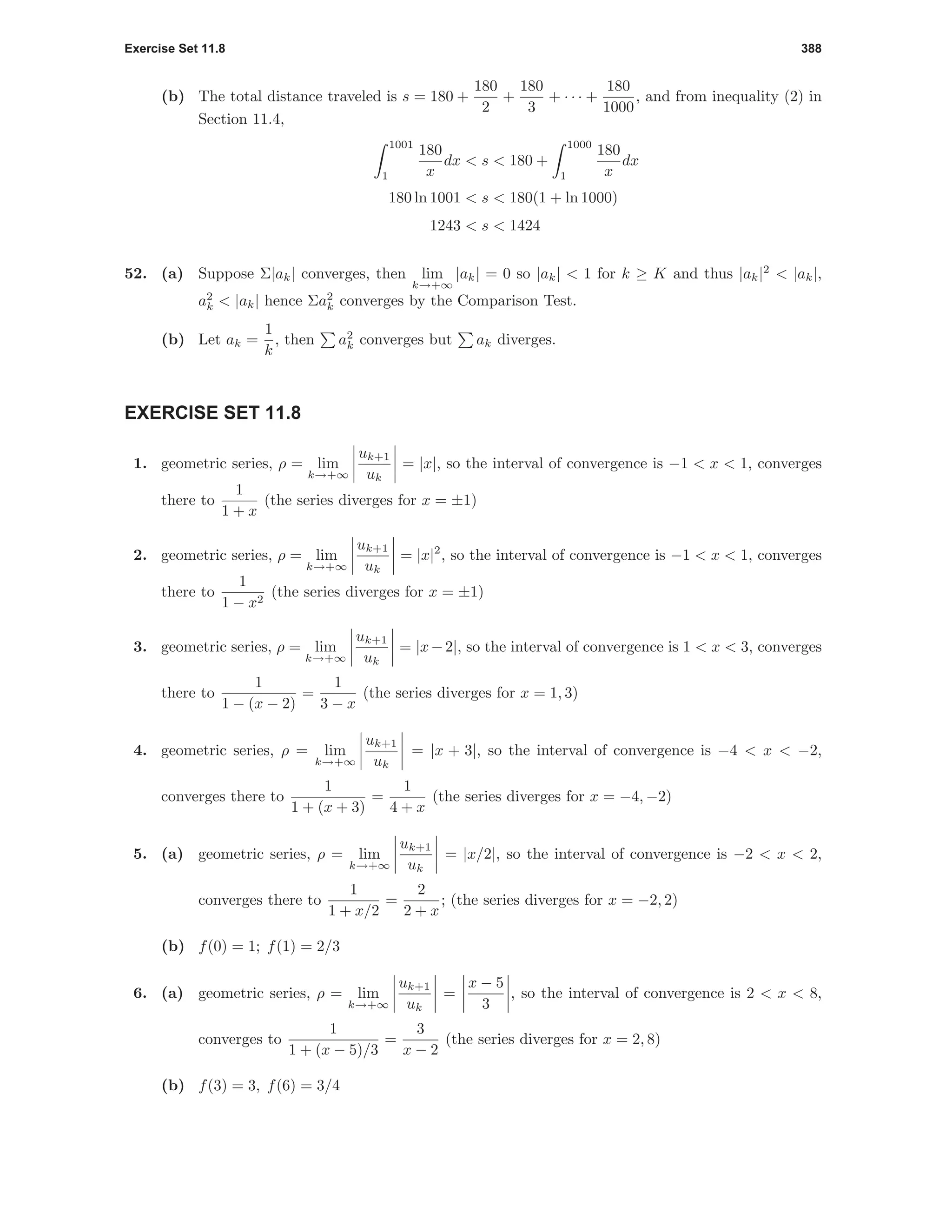 Exercise Set 11.8 388
(b) The total distance traveled is s = 180 +
180
2
+
180
3
+ · · · +
180
1000
, and from inequality (2) in
Section 11.4,
1001
1
180
x
dx < s < 180 +
1000
1
180
x
dx
180 ln 1001 < s < 180(1 + ln 1000)
1243 < s < 1424
52. (a) Suppose Σ|ak| converges, then lim
k→+∞
|ak| = 0 so |ak| < 1 for k ≥ K and thus |ak|2
< |ak|,
a2
k < |ak| hence Σa2
k converges by the Comparison Test.
(b) Let ak =
1
k
, then a2
k converges but ak diverges.
EXERCISE SET 11.8
1. geometric series, ρ = lim
k→+∞
uk+1
uk
= |x|, so the interval of convergence is −1 < x < 1, converges
there to
1
1 + x
(the series diverges for x = ±1)
2. geometric series, ρ = lim
k→+∞
uk+1
uk
= |x|2
, so the interval of convergence is −1 < x < 1, converges
there to
1
1 − x2
(the series diverges for x = ±1)
3. geometric series, ρ = lim
k→+∞
uk+1
uk
= |x−2|, so the interval of convergence is 1 < x < 3, converges
there to
1
1 − (x − 2)
=
1
3 − x
(the series diverges for x = 1, 3)
4. geometric series, ρ = lim
k→+∞
uk+1
uk
= |x + 3|, so the interval of convergence is −4 < x < −2,
converges there to
1
1 + (x + 3)
=
1
4 + x
(the series diverges for x = −4, −2)
5. (a) geometric series, ρ = lim
k→+∞
uk+1
uk
= |x/2|, so the interval of convergence is −2 < x < 2,
converges there to
1
1 + x/2
=
2
2 + x
; (the series diverges for x = −2, 2)
(b) f(0) = 1; f(1) = 2/3
6. (a) geometric series, ρ = lim
k→+∞
uk+1
uk
=
x − 5
3
, so the interval of convergence is 2 < x < 8,
converges to
1
1 + (x − 5)/3
=
3
x − 2
(the series diverges for x = 2, 8)
(b) f(3) = 3, f(6) = 3/4
 