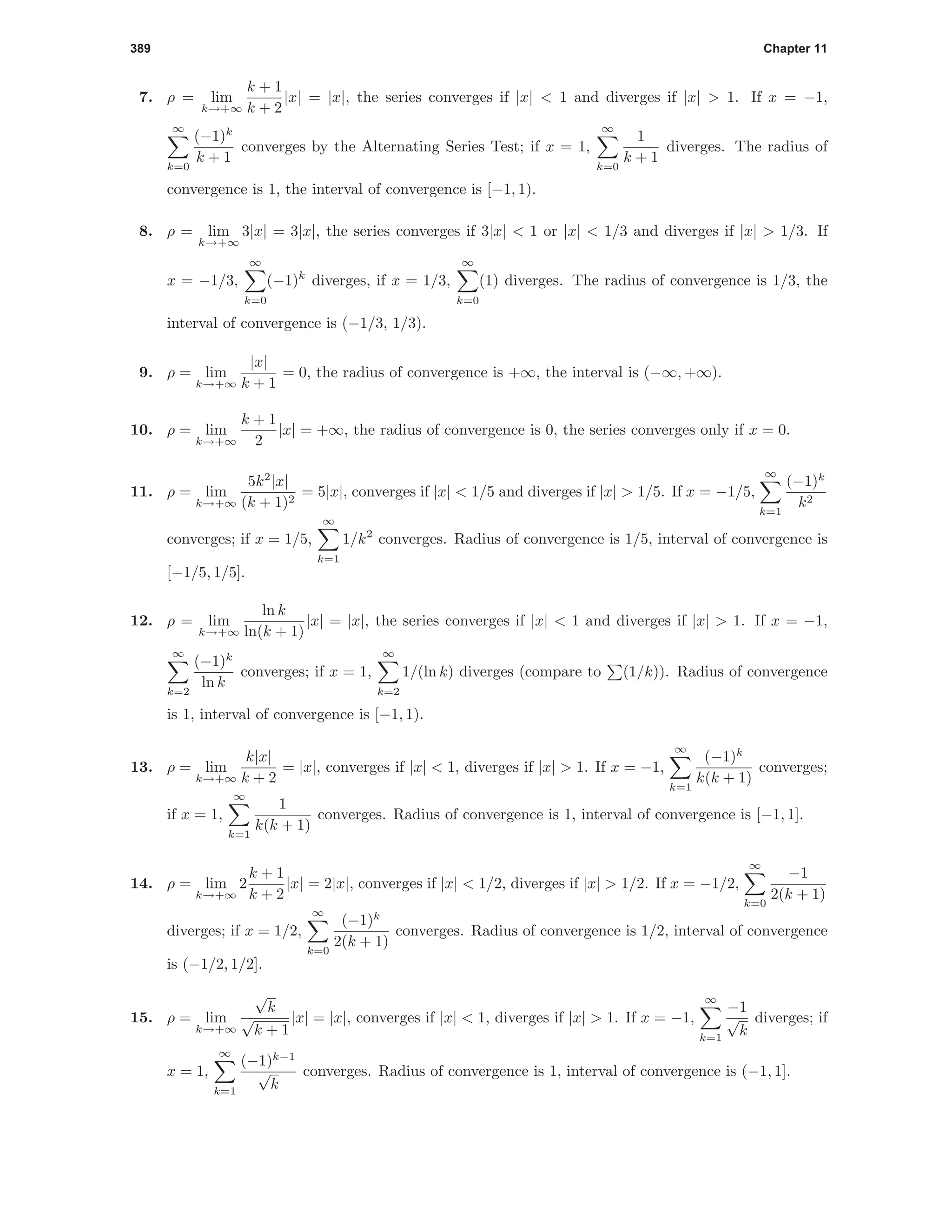 389 Chapter 11
7. ρ = lim
k→+∞
k + 1
k + 2
|x| = |x|, the series converges if |x| < 1 and diverges if |x| > 1. If x = −1,
∞
k=0
(−1)k
k + 1
converges by the Alternating Series Test; if x = 1,
∞
k=0
1
k + 1
diverges. The radius of
convergence is 1, the interval of convergence is [−1, 1).
8. ρ = lim
k→+∞
3|x| = 3|x|, the series converges if 3|x| < 1 or |x| < 1/3 and diverges if |x| > 1/3. If
x = −1/3,
∞
k=0
(−1)k
diverges, if x = 1/3,
∞
k=0
(1) diverges. The radius of convergence is 1/3, the
interval of convergence is (−1/3, 1/3).
9. ρ = lim
k→+∞
|x|
k + 1
= 0, the radius of convergence is +∞, the interval is (−∞, +∞).
10. ρ = lim
k→+∞
k + 1
2
|x| = +∞, the radius of convergence is 0, the series converges only if x = 0.
11. ρ = lim
k→+∞
5k2
|x|
(k + 1)2
= 5|x|, converges if |x| < 1/5 and diverges if |x| > 1/5. If x = −1/5,
∞
k=1
(−1)k
k2
converges; if x = 1/5,
∞
k=1
1/k2
converges. Radius of convergence is 1/5, interval of convergence is
[−1/5, 1/5].
12. ρ = lim
k→+∞
ln k
ln(k + 1)
|x| = |x|, the series converges if |x| < 1 and diverges if |x| > 1. If x = −1,
∞
k=2
(−1)k
ln k
converges; if x = 1,
∞
k=2
1/(ln k) diverges (compare to (1/k)). Radius of convergence
is 1, interval of convergence is [−1, 1).
13. ρ = lim
k→+∞
k|x|
k + 2
= |x|, converges if |x| < 1, diverges if |x| > 1. If x = −1,
∞
k=1
(−1)k
k(k + 1)
converges;
if x = 1,
∞
k=1
1
k(k + 1)
converges. Radius of convergence is 1, interval of convergence is [−1, 1].
14. ρ = lim
k→+∞
2
k + 1
k + 2
|x| = 2|x|, converges if |x| < 1/2, diverges if |x| > 1/2. If x = −1/2,
∞
k=0
−1
2(k + 1)
diverges; if x = 1/2,
∞
k=0
(−1)k
2(k + 1)
converges. Radius of convergence is 1/2, interval of convergence
is (−1/2, 1/2].
15. ρ = lim
k→+∞
√
k
√
k + 1
|x| = |x|, converges if |x| < 1, diverges if |x| > 1. If x = −1,
∞
k=1
−1
√
k
diverges; if
x = 1,
∞
k=1
(−1)k−1
√
k
converges. Radius of convergence is 1, interval of convergence is (−1, 1].
 