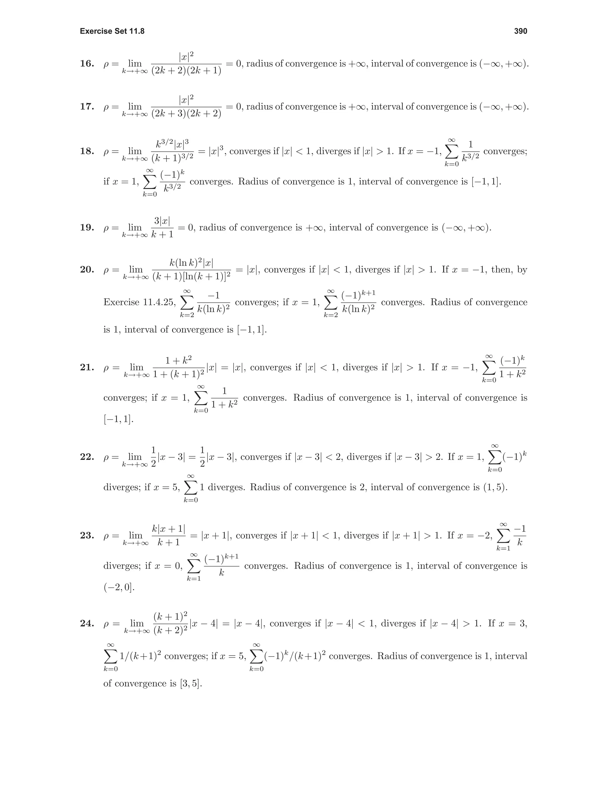 Exercise Set 11.8 390
16. ρ = lim
k→+∞
|x|2
(2k + 2)(2k + 1)
= 0, radius of convergence is +∞, interval of convergence is (−∞, +∞).
17. ρ = lim
k→+∞
|x|2
(2k + 3)(2k + 2)
= 0, radius of convergence is +∞, interval of convergence is (−∞, +∞).
18. ρ = lim
k→+∞
k3/2
|x|3
(k + 1)3/2
= |x|3
, converges if |x| < 1, diverges if |x| > 1. If x = −1,
∞
k=0
1
k3/2
converges;
if x = 1,
∞
k=0
(−1)k
k3/2
converges. Radius of convergence is 1, interval of convergence is [−1, 1].
19. ρ = lim
k→+∞
3|x|
k + 1
= 0, radius of convergence is +∞, interval of convergence is (−∞, +∞).
20. ρ = lim
k→+∞
k(ln k)2
|x|
(k + 1)[ln(k + 1)]2
= |x|, converges if |x| < 1, diverges if |x| > 1. If x = −1, then, by
Exercise 11.4.25,
∞
k=2
−1
k(ln k)2
converges; if x = 1,
∞
k=2
(−1)k+1
k(ln k)2
converges. Radius of convergence
is 1, interval of convergence is [−1, 1].
21. ρ = lim
k→+∞
1 + k2
1 + (k + 1)2
|x| = |x|, converges if |x| < 1, diverges if |x| > 1. If x = −1,
∞
k=0
(−1)k
1 + k2
converges; if x = 1,
∞
k=0
1
1 + k2
converges. Radius of convergence is 1, interval of convergence is
[−1, 1].
22. ρ = lim
k→+∞
1
2
|x − 3| =
1
2
|x − 3|, converges if |x − 3| < 2, diverges if |x − 3| > 2. If x = 1,
∞
k=0
(−1)k
diverges; if x = 5,
∞
k=0
1 diverges. Radius of convergence is 2, interval of convergence is (1, 5).
23. ρ = lim
k→+∞
k|x + 1|
k + 1
= |x + 1|, converges if |x + 1| < 1, diverges if |x + 1| > 1. If x = −2,
∞
k=1
−1
k
diverges; if x = 0,
∞
k=1
(−1)k+1
k
converges. Radius of convergence is 1, interval of convergence is
(−2, 0].
24. ρ = lim
k→+∞
(k + 1)2
(k + 2)2
|x − 4| = |x − 4|, converges if |x − 4| < 1, diverges if |x − 4| > 1. If x = 3,
∞
k=0
1/(k+1)2
converges; if x = 5,
∞
k=0
(−1)k
/(k+1)2
converges. Radius of convergence is 1, interval
of convergence is [3, 5].
 
