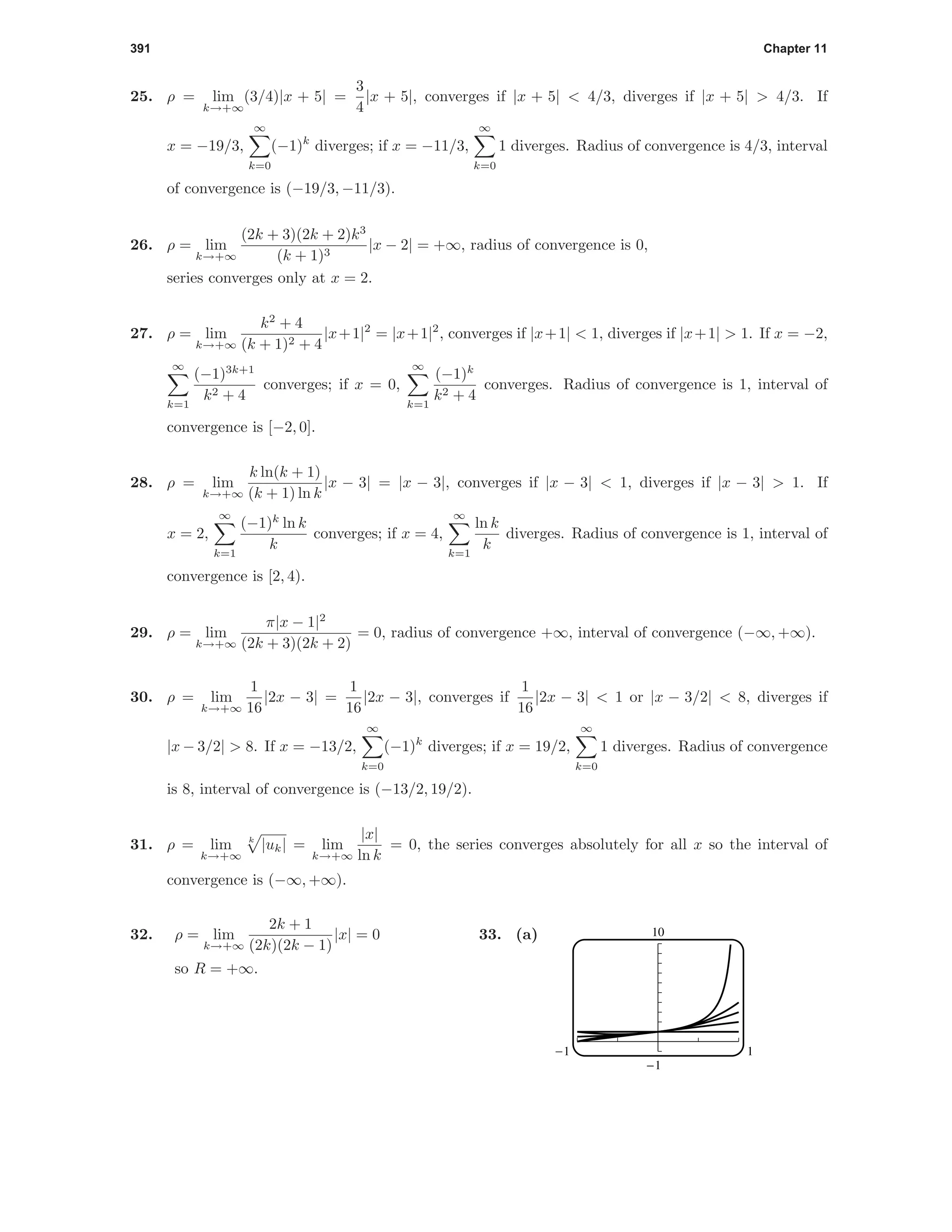 391 Chapter 11
25. ρ = lim
k→+∞
(3/4)|x + 5| =
3
4
|x + 5|, converges if |x + 5| < 4/3, diverges if |x + 5| > 4/3. If
x = −19/3,
∞
k=0
(−1)k
diverges; if x = −11/3,
∞
k=0
1 diverges. Radius of convergence is 4/3, interval
of convergence is (−19/3, −11/3).
26. ρ = lim
k→+∞
(2k + 3)(2k + 2)k3
(k + 1)3
|x − 2| = +∞, radius of convergence is 0,
series converges only at x = 2.
27. ρ = lim
k→+∞
k2
+ 4
(k + 1)2 + 4
|x+1|2
= |x+1|2
, converges if |x+1| < 1, diverges if |x+1| > 1. If x = −2,
∞
k=1
(−1)3k+1
k2 + 4
converges; if x = 0,
∞
k=1
(−1)k
k2 + 4
converges. Radius of convergence is 1, interval of
convergence is [−2, 0].
28. ρ = lim
k→+∞
k ln(k + 1)
(k + 1) ln k
|x − 3| = |x − 3|, converges if |x − 3| < 1, diverges if |x − 3| > 1. If
x = 2,
∞
k=1
(−1)k
ln k
k
converges; if x = 4,
∞
k=1
ln k
k
diverges. Radius of convergence is 1, interval of
convergence is [2, 4).
29. ρ = lim
k→+∞
π|x − 1|2
(2k + 3)(2k + 2)
= 0, radius of convergence +∞, interval of convergence (−∞, +∞).
30. ρ = lim
k→+∞
1
16
|2x − 3| =
1
16
|2x − 3|, converges if
1
16
|2x − 3| < 1 or |x − 3/2| < 8, diverges if
|x − 3/2| > 8. If x = −13/2,
∞
k=0
(−1)k
diverges; if x = 19/2,
∞
k=0
1 diverges. Radius of convergence
is 8, interval of convergence is (−13/2, 19/2).
31. ρ = lim
k→+∞
k
|uk| = lim
k→+∞
|x|
ln k
= 0, the series converges absolutely for all x so the interval of
convergence is (−∞, +∞).
32. ρ = lim
k→+∞
2k + 1
(2k)(2k − 1)
|x| = 0
so R = +∞.
33. (a) 10
-1
-1 1
 