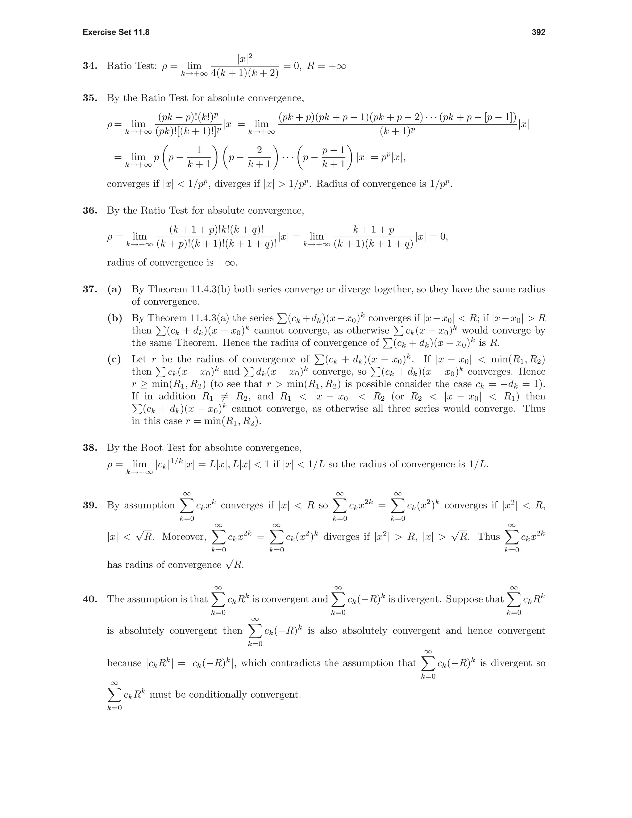 Exercise Set 11.8 392
34. Ratio Test: ρ = lim
k→+∞
|x|2
4(k + 1)(k + 2)
= 0, R = +∞
35. By the Ratio Test for absolute convergence,
ρ = lim
k→+∞
(pk + p)!(k!)p
(pk)![(k + 1)!]p
|x| = lim
k→+∞
(pk + p)(pk + p − 1)(pk + p − 2) · · · (pk + p − [p − 1])
(k + 1)p
|x|
= lim
k→+∞
p p −
1
k + 1
p −
2
k + 1
· · · p −
p − 1
k + 1
|x| = pp
|x|,
converges if |x| < 1/pp
, diverges if |x| > 1/pp
. Radius of convergence is 1/pp
.
36. By the Ratio Test for absolute convergence,
ρ = lim
k→+∞
(k + 1 + p)!k!(k + q)!
(k + p)!(k + 1)!(k + 1 + q)!
|x| = lim
k→+∞
k + 1 + p
(k + 1)(k + 1 + q)
|x| = 0,
radius of convergence is +∞.
37. (a) By Theorem 11.4.3(b) both series converge or diverge together, so they have the same radius
of convergence.
(b) By Theorem 11.4.3(a) the series (ck +dk)(x−x0)k
converges if |x−x0| < R; if |x−x0| > R
then (ck + dk)(x − x0)k
cannot converge, as otherwise ck(x − x0)k
would converge by
the same Theorem. Hence the radius of convergence of (ck + dk)(x − x0)k
is R.
(c) Let r be the radius of convergence of (ck + dk)(x − x0)k
. If |x − x0| < min(R1, R2)
then ck(x − x0)k
and dk(x − x0)k
converge, so (ck + dk)(x − x0)k
converges. Hence
r ≥ min(R1, R2) (to see that r > min(R1, R2) is possible consider the case ck = −dk = 1).
If in addition R1 = R2, and R1 < |x − x0| < R2 (or R2 < |x − x0| < R1) then
(ck + dk)(x − x0)k
cannot converge, as otherwise all three series would converge. Thus
in this case r = min(R1, R2).
38. By the Root Test for absolute convergence,
ρ = lim
k→+∞
|ck|1/k
|x| = L|x|, L|x| < 1 if |x| < 1/L so the radius of convergence is 1/L.
39. By assumption
∞
k=0
ckxk
converges if |x| < R so
∞
k=0
ckx2k
=
∞
k=0
ck(x2
)k
converges if |x2
| < R,
|x| <
√
R. Moreover,
∞
k=0
ckx2k
=
∞
k=0
ck(x2
)k
diverges if |x2
| > R, |x| >
√
R. Thus
∞
k=0
ckx2k
has radius of convergence
√
R.
40. The assumption is that
∞
k=0
ckRk
is convergent and
∞
k=0
ck(−R)k
is divergent. Suppose that
∞
k=0
ckRk
is absolutely convergent then
∞
k=0
ck(−R)k
is also absolutely convergent and hence convergent
because |ckRk
| = |ck(−R)k
|, which contradicts the assumption that
∞
k=0
ck(−R)k
is divergent so
∞
k=0
ckRk
must be conditionally convergent.
 
