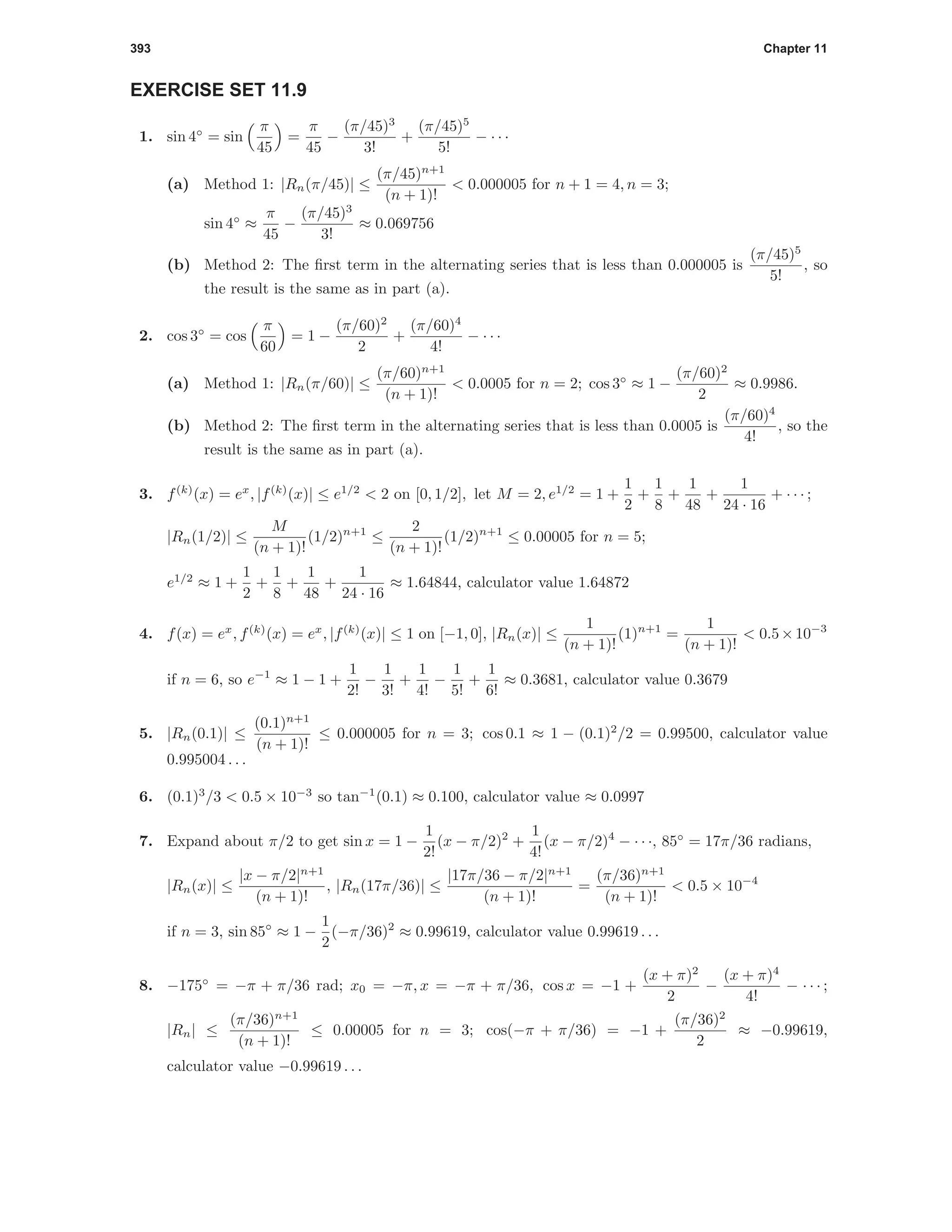 393 Chapter 11
EXERCISE SET 11.9
1. sin 4◦
= sin
π
45
=
π
45
−
(π/45)3
3!
+
(π/45)5
5!
− · · ·
(a) Method 1: |Rn(π/45)| ≤
(π/45)n+1
(n + 1)!
< 0.000005 for n + 1 = 4, n = 3;
sin 4◦
≈
π
45
−
(π/45)3
3!
≈ 0.069756
(b) Method 2: The ﬁrst term in the alternating series that is less than 0.000005 is
(π/45)5
5!
, so
the result is the same as in part (a).
2. cos 3◦
= cos
π
60
= 1 −
(π/60)2
2
+
(π/60)4
4!
− · · ·
(a) Method 1: |Rn(π/60)| ≤
(π/60)n+1
(n + 1)!
< 0.0005 for n = 2; cos 3◦
≈ 1 −
(π/60)2
2
≈ 0.9986.
(b) Method 2: The ﬁrst term in the alternating series that is less than 0.0005 is
(π/60)4
4!
, so the
result is the same as in part (a).
3. f(k)
(x) = ex
, |f(k)
(x)| ≤ e1/2
< 2 on [0, 1/2], let M = 2, e1/2
= 1 +
1
2
+
1
8
+
1
48
+
1
24 · 16
+ · · · ;
|Rn(1/2)| ≤
M
(n + 1)!
(1/2)n+1
≤
2
(n + 1)!
(1/2)n+1
≤ 0.00005 for n = 5;
e1/2
≈ 1 +
1
2
+
1
8
+
1
48
+
1
24 · 16
≈ 1.64844, calculator value 1.64872
4. f(x) = ex
, f(k)
(x) = ex
, |f(k)
(x)| ≤ 1 on [−1, 0], |Rn(x)| ≤
1
(n + 1)!
(1)n+1
=
1
(n + 1)!
< 0.5×10−3
if n = 6, so e−1
≈ 1 − 1 +
1
2!
−
1
3!
+
1
4!
−
1
5!
+
1
6!
≈ 0.3681, calculator value 0.3679
5. |Rn(0.1)| ≤
(0.1)n+1
(n + 1)!
≤ 0.000005 for n = 3; cos 0.1 ≈ 1 − (0.1)2
/2 = 0.99500, calculator value
0.995004 . . .
6. (0.1)3
/3 < 0.5 × 10−3
so tan−1
(0.1) ≈ 0.100, calculator value ≈ 0.0997
7. Expand about π/2 to get sin x = 1 −
1
2!
(x − π/2)2
+
1
4!
(x − π/2)4
− · · ·, 85◦
= 17π/36 radians,
|Rn(x)| ≤
|x − π/2|n+1
(n + 1)!
, |Rn(17π/36)| ≤
|17π/36 − π/2|n+1
(n + 1)!
=
(π/36)n+1
(n + 1)!
< 0.5 × 10−4
if n = 3, sin 85◦
≈ 1 −
1
2
(−π/36)2
≈ 0.99619, calculator value 0.99619 . . .
8. −175◦
= −π + π/36 rad; x0 = −π, x = −π + π/36, cos x = −1 +
(x + π)2
2
−
(x + π)4
4!
− · · · ;
|Rn| ≤
(π/36)n+1
(n + 1)!
≤ 0.00005 for n = 3; cos(−π + π/36) = −1 +
(π/36)2
2
≈ −0.99619,
calculator value −0.99619 . . .
 