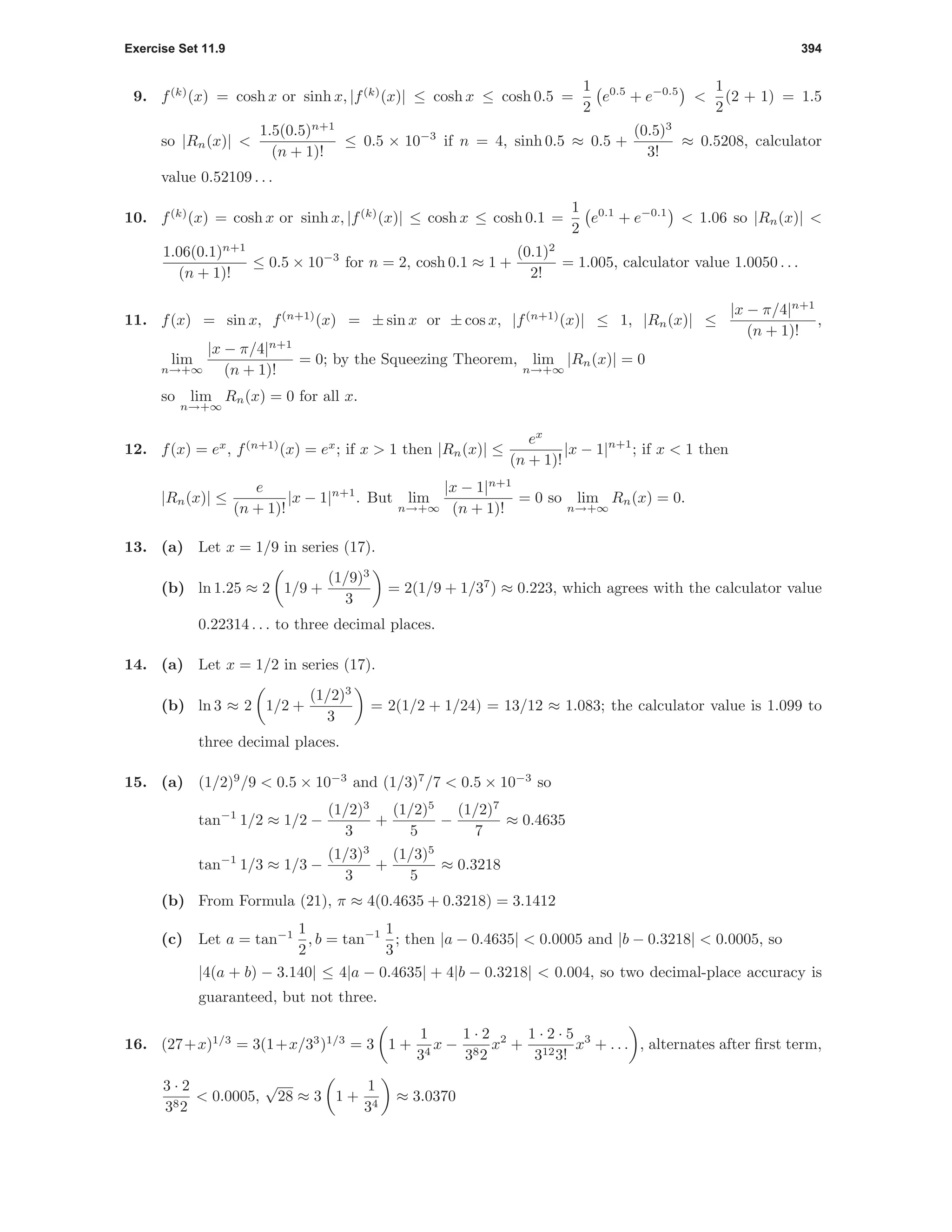 Exercise Set 11.9 394
9. f(k)
(x) = cosh x or sinh x, |f(k)
(x)| ≤ cosh x ≤ cosh 0.5 =
1
2
e0.5
+ e−0.5
<
1
2
(2 + 1) = 1.5
so |Rn(x)| <
1.5(0.5)n+1
(n + 1)!
≤ 0.5 × 10−3
if n = 4, sinh 0.5 ≈ 0.5 +
(0.5)3
3!
≈ 0.5208, calculator
value 0.52109 . . .
10. f(k)
(x) = cosh x or sinh x, |f(k)
(x)| ≤ cosh x ≤ cosh 0.1 =
1
2
e0.1
+ e−0.1
< 1.06 so |Rn(x)| <
1.06(0.1)n+1
(n + 1)!
≤ 0.5 × 10−3
for n = 2, cosh 0.1 ≈ 1 +
(0.1)2
2!
= 1.005, calculator value 1.0050 . . .
11. f(x) = sin x, f(n+1)
(x) = ± sin x or ± cos x, |f(n+1)
(x)| ≤ 1, |Rn(x)| ≤
|x − π/4|n+1
(n + 1)!
,
lim
n→+∞
|x − π/4|n+1
(n + 1)!
= 0; by the Squeezing Theorem, lim
n→+∞
|Rn(x)| = 0
so lim
n→+∞
Rn(x) = 0 for all x.
12. f(x) = ex
, f(n+1)
(x) = ex
; if x > 1 then |Rn(x)| ≤
ex
(n + 1)!
|x − 1|n+1
; if x < 1 then
|Rn(x)| ≤
e
(n + 1)!
|x − 1|n+1
. But lim
n→+∞
|x − 1|n+1
(n + 1)!
= 0 so lim
n→+∞
Rn(x) = 0.
13. (a) Let x = 1/9 in series (17).
(b) ln 1.25 ≈ 2 1/9 +
(1/9)3
3
= 2(1/9 + 1/37
) ≈ 0.223, which agrees with the calculator value
0.22314 . . . to three decimal places.
14. (a) Let x = 1/2 in series (17).
(b) ln 3 ≈ 2 1/2 +
(1/2)3
3
= 2(1/2 + 1/24) = 13/12 ≈ 1.083; the calculator value is 1.099 to
three decimal places.
15. (a) (1/2)9
/9 < 0.5 × 10−3
and (1/3)7
/7 < 0.5 × 10−3
so
tan−1
1/2 ≈ 1/2 −
(1/2)3
3
+
(1/2)5
5
−
(1/2)7
7
≈ 0.4635
tan−1
1/3 ≈ 1/3 −
(1/3)3
3
+
(1/3)5
5
≈ 0.3218
(b) From Formula (21), π ≈ 4(0.4635 + 0.3218) = 3.1412
(c) Let a = tan−1 1
2
, b = tan−1 1
3
; then |a − 0.4635| < 0.0005 and |b − 0.3218| < 0.0005, so
|4(a + b) − 3.140| ≤ 4|a − 0.4635| + 4|b − 0.3218| < 0.004, so two decimal-place accuracy is
guaranteed, but not three.
16. (27+x)1/3
= 3(1+x/33
)1/3
= 3 1 +
1
34
x −
1 · 2
382
x2
+
1 · 2 · 5
3123!
x3
+ . . . , alternates after ﬁrst term,
3 · 2
382
< 0.0005,
√
28 ≈ 3 1 +
1
34
≈ 3.0370
 