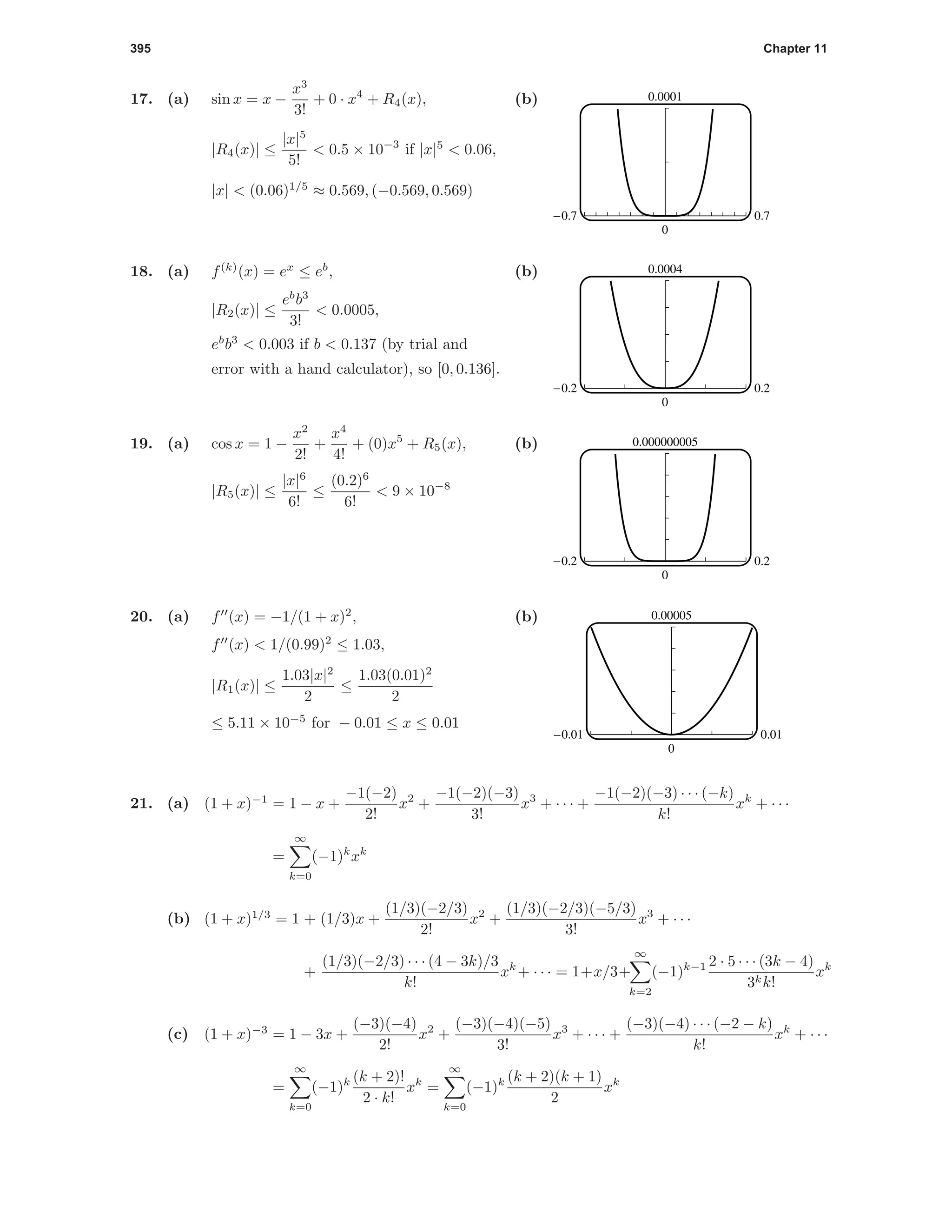 395 Chapter 11
17. (a) sin x = x −
x3
3!
+ 0 · x4
+ R4(x),
|R4(x)| ≤
|x|5
5!
< 0.5 × 10−3
if |x|5
< 0.06,
|x| < (0.06)1/5
≈ 0.569, (−0.569, 0.569)
(b) 0.0001
0
-0.7 0.7
18. (a) f(k)
(x) = ex
≤ eb
,
|R2(x)| ≤
eb
b3
3!
< 0.0005,
eb
b3
< 0.003 if b < 0.137 (by trial and
error with a hand calculator), so [0, 0.136].
(b) 0.0004
0
-0.2 0.2
19. (a) cos x = 1 −
x2
2!
+
x4
4!
+ (0)x5
+ R5(x),
|R5(x)| ≤
|x|6
6!
≤
(0.2)6
6!
< 9 × 10−8
(b) 0.000000005
0
-0.2 0.2
20. (a) f (x) = −1/(1 + x)2
,
f (x) < 1/(0.99)2
≤ 1.03,
|R1(x)| ≤
1.03|x|2
2
≤
1.03(0.01)2
2
≤ 5.11 × 10−5
for − 0.01 ≤ x ≤ 0.01
(b) 0.00005
0
-0.01 0.01
21. (a) (1 + x)−1
= 1 − x +
−1(−2)
2!
x2
+
−1(−2)(−3)
3!
x3
+ · · · +
−1(−2)(−3) · · · (−k)
k!
xk
+ · · ·
=
∞
k=0
(−1)k
xk
(b) (1 + x)1/3
= 1 + (1/3)x +
(1/3)(−2/3)
2!
x2
+
(1/3)(−2/3)(−5/3)
3!
x3
+ · · ·
+
(1/3)(−2/3) · · · (4 − 3k)/3
k!
xk
+ · · · = 1+x/3+
∞
k=2
(−1)k−1 2 · 5 · · · (3k − 4)
3kk!
xk
(c) (1 + x)−3
= 1 − 3x +
(−3)(−4)
2!
x2
+
(−3)(−4)(−5)
3!
x3
+ · · · +
(−3)(−4) · · · (−2 − k)
k!
xk
+ · · ·
=
∞
k=0
(−1)k (k + 2)!
2 · k!
xk
=
∞
k=0
(−1)k (k + 2)(k + 1)
2
xk
 