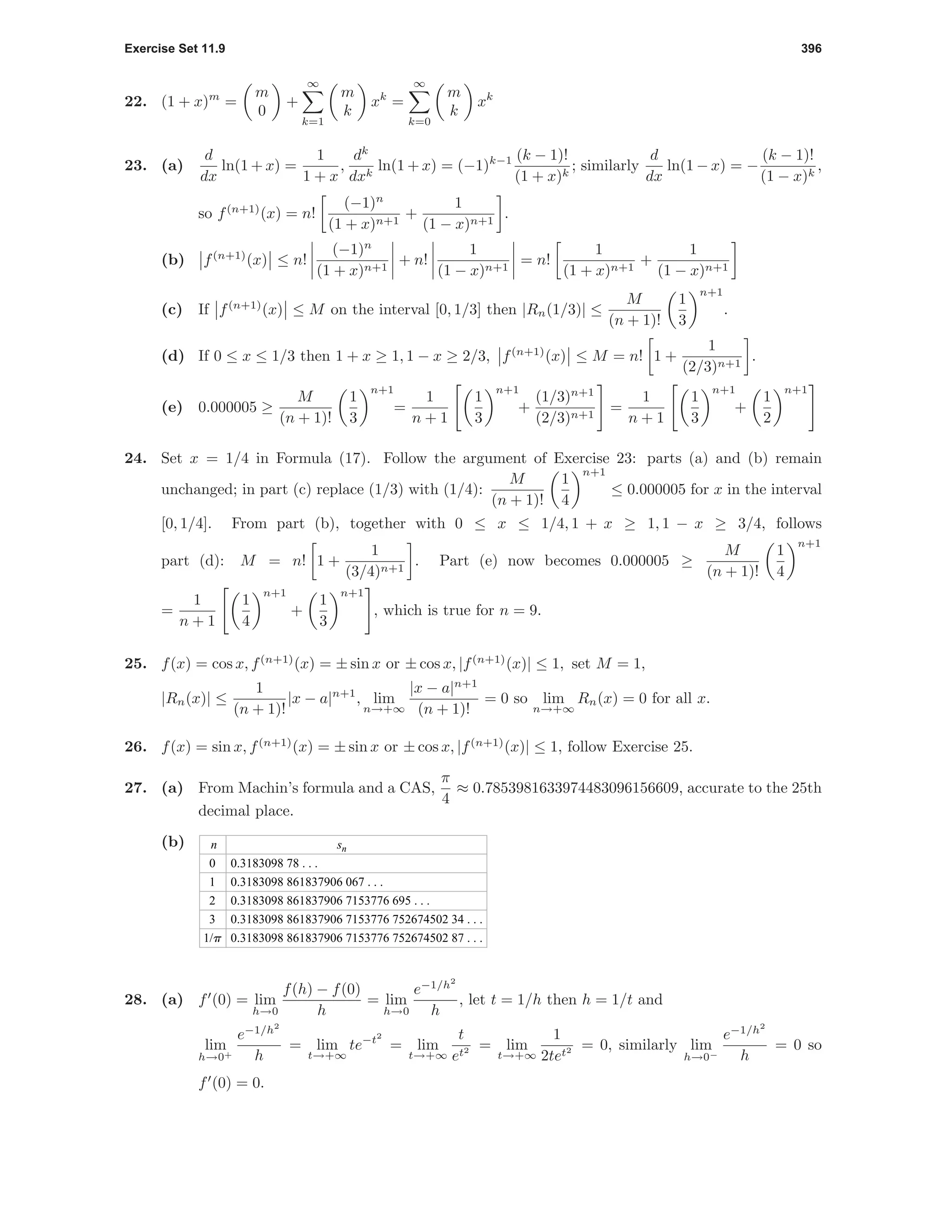 Exercise Set 11.9 396
22. (1 + x)m
=
m
0
+
∞
k=1
m
k
xk
=
∞
k=0
m
k
xk
23. (a)
d
dx
ln(1 + x) =
1
1 + x
,
dk
dxk
ln(1 + x) = (−1)k−1 (k − 1)!
(1 + x)k
; similarly
d
dx
ln(1 − x) = −
(k − 1)!
(1 − x)k
,
so f(n+1)
(x) = n!
(−1)n
(1 + x)n+1
+
1
(1 − x)n+1
.
(b) f(n+1)
(x) ≤ n!
(−1)n
(1 + x)n+1
+ n!
1
(1 − x)n+1
= n!
1
(1 + x)n+1
+
1
(1 − x)n+1
(c) If f(n+1)
(x) ≤ M on the interval [0, 1/3] then |Rn(1/3)| ≤
M
(n + 1)!
1
3
n+1
.
(d) If 0 ≤ x ≤ 1/3 then 1 + x ≥ 1, 1 − x ≥ 2/3, f(n+1)
(x) ≤ M = n! 1 +
1
(2/3)n+1
.
(e) 0.000005 ≥
M
(n + 1)!
1
3
n+1
=
1
n + 1
1
3
n+1
+
(1/3)n+1
(2/3)n+1
=
1
n + 1
1
3
n+1
+
1
2
n+1
24. Set x = 1/4 in Formula (17). Follow the argument of Exercise 23: parts (a) and (b) remain
unchanged; in part (c) replace (1/3) with (1/4):
M
(n + 1)!
1
4
n+1
≤ 0.000005 for x in the interval
[0, 1/4]. From part (b), together with 0 ≤ x ≤ 1/4, 1 + x ≥ 1, 1 − x ≥ 3/4, follows
part (d): M = n! 1 +
1
(3/4)n+1
. Part (e) now becomes 0.000005 ≥
M
(n + 1)!
1
4
n+1
=
1
n + 1
1
4
n+1
+
1
3
n+1
, which is true for n = 9.
25. f(x) = cos x, f(n+1)
(x) = ± sin x or ± cos x, |f(n+1)
(x)| ≤ 1, set M = 1,
|Rn(x)| ≤
1
(n + 1)!
|x − a|n+1
, lim
n→+∞
|x − a|n+1
(n + 1)!
= 0 so lim
n→+∞
Rn(x) = 0 for all x.
26. f(x) = sin x, f(n+1)
(x) = ± sin x or ± cos x, |f(n+1)
(x)| ≤ 1, follow Exercise 25.
27. (a) From Machin’s formula and a CAS,
π
4
≈ 0.7853981633974483096156609, accurate to the 25th
decimal place.
(b) n
0
1
2
3
1/p
sn
0.3183098 78 . . .
0.3183098 861837906 067 . . .
0.3183098 861837906 7153776 695 . . .
0.3183098 861837906 7153776 752674502 34 . . .
0.3183098 861837906 7153776 752674502 87 . . .
28. (a) f (0) = lim
h→0
f(h) − f(0)
h
= lim
h→0
e−1/h2
h
, let t = 1/h then h = 1/t and
lim
h→0+
e−1/h2
h
= lim
t→+∞
te−t2
= lim
t→+∞
t
et2 = lim
t→+∞
1
2tet2 = 0, similarly lim
h→0−
e−1/h2
h
= 0 so
f (0) = 0.
 