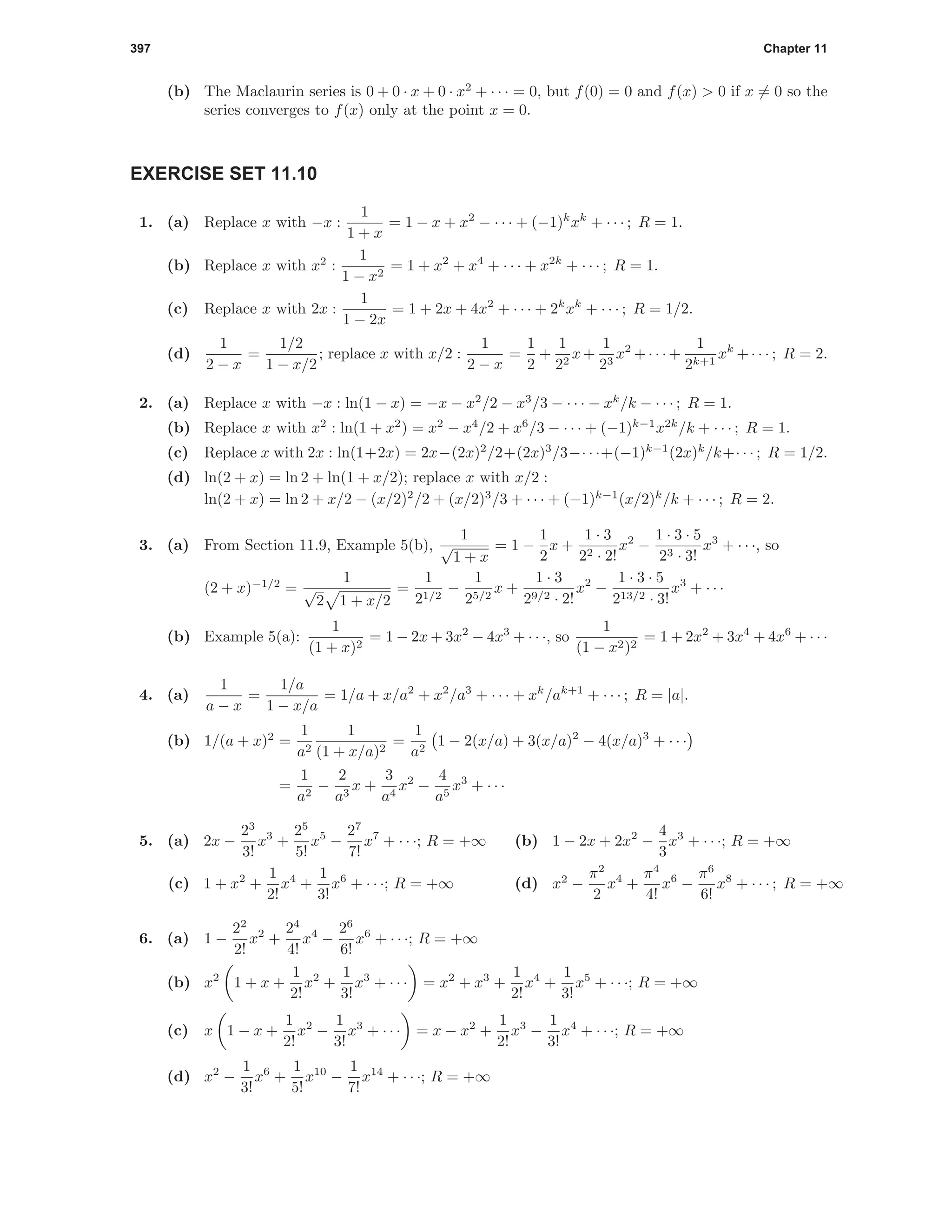 397 Chapter 11
(b) The Maclaurin series is 0 + 0 · x + 0 · x2
+ · · · = 0, but f(0) = 0 and f(x) > 0 if x = 0 so the
series converges to f(x) only at the point x = 0.
EXERCISE SET 11.10
1. (a) Replace x with −x :
1
1 + x
= 1 − x + x2
− · · · + (−1)k
xk
+ · · · ; R = 1.
(b) Replace x with x2
:
1
1 − x2
= 1 + x2
+ x4
+ · · · + x2k
+ · · · ; R = 1.
(c) Replace x with 2x :
1
1 − 2x
= 1 + 2x + 4x2
+ · · · + 2k
xk
+ · · · ; R = 1/2.
(d)
1
2 − x
=
1/2
1 − x/2
; replace x with x/2 :
1
2 − x
=
1
2
+
1
22
x+
1
23
x2
+· · ·+
1
2k+1
xk
+· · · ; R = 2.
2. (a) Replace x with −x : ln(1 − x) = −x − x2
/2 − x3
/3 − · · · − xk
/k − · · · ; R = 1.
(b) Replace x with x2
: ln(1 + x2
) = x2
− x4
/2 + x6
/3 − · · · + (−1)k−1
x2k
/k + · · · ; R = 1.
(c) Replace x with 2x : ln(1+2x) = 2x−(2x)2
/2+(2x)3
/3−· · ·+(−1)k−1
(2x)k
/k+· · · ; R = 1/2.
(d) ln(2 + x) = ln 2 + ln(1 + x/2); replace x with x/2 :
ln(2 + x) = ln 2 + x/2 − (x/2)2
/2 + (x/2)3
/3 + · · · + (−1)k−1
(x/2)k
/k + · · · ; R = 2.
3. (a) From Section 11.9, Example 5(b),
1
√
1 + x
= 1 −
1
2
x +
1 · 3
22 · 2!
x2
−
1 · 3 · 5
23 · 3!
x3
+ · · ·, so
(2 + x)−1/2
=
1
√
2 1 + x/2
=
1
21/2
−
1
25/2
x +
1 · 3
29/2 · 2!
x2
−
1 · 3 · 5
213/2 · 3!
x3
+ · · ·
(b) Example 5(a):
1
(1 + x)2
= 1 − 2x + 3x2
− 4x3
+ · · ·, so
1
(1 − x2)2
= 1 + 2x2
+ 3x4
+ 4x6
+ · · ·
4. (a)
1
a − x
=
1/a
1 − x/a
= 1/a + x/a2
+ x2
/a3
+ · · · + xk
/ak+1
+ · · · ; R = |a|.
(b) 1/(a + x)2
=
1
a2
1
(1 + x/a)2
=
1
a2
1 − 2(x/a) + 3(x/a)2
− 4(x/a)3
+ · · ·
=
1
a2
−
2
a3
x +
3
a4
x2
−
4
a5
x3
+ · · ·
5. (a) 2x −
23
3!
x3
+
25
5!
x5
−
27
7!
x7
+ · · ·; R = +∞ (b) 1 − 2x + 2x2
−
4
3
x3
+ · · ·; R = +∞
(c) 1 + x2
+
1
2!
x4
+
1
3!
x6
+ · · ·; R = +∞ (d) x2
−
π2
2
x4
+
π4
4!
x6
−
π6
6!
x8
+ · · · ; R = +∞
6. (a) 1 −
22
2!
x2
+
24
4!
x4
−
26
6!
x6
+ · · ·; R = +∞
(b) x2
1 + x +
1
2!
x2
+
1
3!
x3
+ · · · = x2
+ x3
+
1
2!
x4
+
1
3!
x5
+ · · ·; R = +∞
(c) x 1 − x +
1
2!
x2
−
1
3!
x3
+ · · · = x − x2
+
1
2!
x3
−
1
3!
x4
+ · · ·; R = +∞
(d) x2
−
1
3!
x6
+
1
5!
x10
−
1
7!
x14
+ · · ·; R = +∞
 