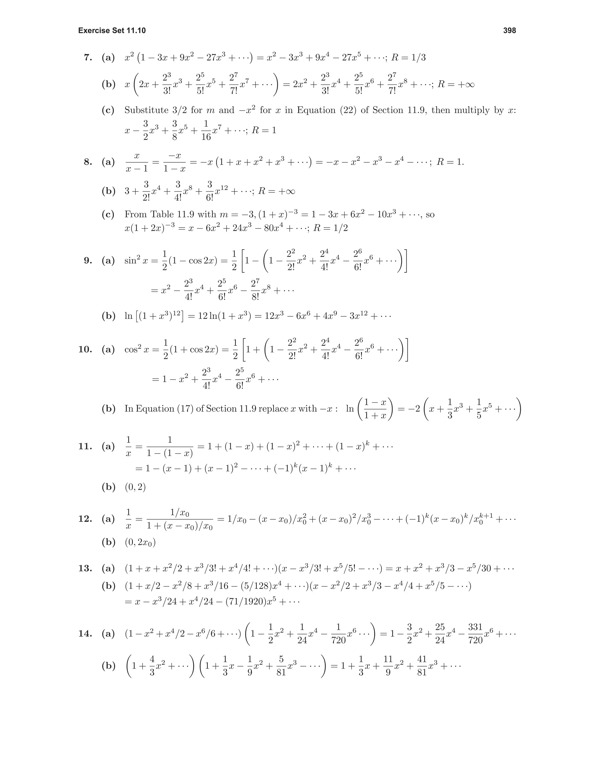 Exercise Set 11.10 398
7. (a) x2
1 − 3x + 9x2
− 27x3
+ · · · = x2
− 3x3
+ 9x4
− 27x5
+ · · ·; R = 1/3
(b) x 2x +
23
3!
x3
+
25
5!
x5
+
27
7!
x7
+ · · · = 2x2
+
23
3!
x4
+
25
5!
x6
+
27
7!
x8
+ · · ·; R = +∞
(c) Substitute 3/2 for m and −x2
for x in Equation (22) of Section 11.9, then multiply by x:
x −
3
2
x3
+
3
8
x5
+
1
16
x7
+ · · ·; R = 1
8. (a)
x
x − 1
=
−x
1 − x
= −x 1 + x + x2
+ x3
+ · · · = −x − x2
− x3
− x4
− · · · ; R = 1.
(b) 3 +
3
2!
x4
+
3
4!
x8
+
3
6!
x12
+ · · ·; R = +∞
(c) From Table 11.9 with m = −3, (1 + x)−3
= 1 − 3x + 6x2
− 10x3
+ · · ·, so
x(1 + 2x)−3
= x − 6x2
+ 24x3
− 80x4
+ · · ·; R = 1/2
9. (a) sin2
x =
1
2
(1 − cos 2x) =
1
2
1 − 1 −
22
2!
x2
+
24
4!
x4
−
26
6!
x6
+ · · ·
= x2
−
23
4!
x4
+
25
6!
x6
−
27
8!
x8
+ · · ·
(b) ln (1 + x3
)12
= 12 ln(1 + x3
) = 12x3
− 6x6
+ 4x9
− 3x12
+ · · ·
10. (a) cos2
x =
1
2
(1 + cos 2x) =
1
2
1 + 1 −
22
2!
x2
+
24
4!
x4
−
26
6!
x6
+ · · ·
= 1 − x2
+
23
4!
x4
−
25
6!
x6
+ · · ·
(b) In Equation (17) of Section 11.9 replace x with −x : ln
1 − x
1 + x
= −2 x +
1
3
x3
+
1
5
x5
+ · · ·
11. (a)
1
x
=
1
1 − (1 − x)
= 1 + (1 − x) + (1 − x)2
+ · · · + (1 − x)k
+ · · ·
= 1 − (x − 1) + (x − 1)2
− · · · + (−1)k
(x − 1)k
+ · · ·
(b) (0, 2)
12. (a)
1
x
=
1/x0
1 + (x − x0)/x0
= 1/x0 − (x − x0)/x2
0 + (x − x0)2
/x3
0 − · · · + (−1)k
(x − x0)k
/xk+1
0 + · · ·
(b) (0, 2x0)
13. (a) (1 + x + x2
/2 + x3
/3! + x4
/4! + · · ·)(x − x3
/3! + x5
/5! − · · ·) = x + x2
+ x3
/3 − x5
/30 + · · ·
(b) (1 + x/2 − x2
/8 + x3
/16 − (5/128)x4
+ · · ·)(x − x2
/2 + x3
/3 − x4
/4 + x5
/5 − · · ·)
= x − x3
/24 + x4
/24 − (71/1920)x5
+ · · ·
14. (a) (1 − x2
+ x4
/2 − x6
/6 + · · ·) 1 −
1
2
x2
+
1
24
x4
−
1
720
x6
· · · = 1 −
3
2
x2
+
25
24
x4
−
331
720
x6
+ · · ·
(b) 1 +
4
3
x2
+ · · · 1 +
1
3
x −
1
9
x2
+
5
81
x3
− · · · = 1 +
1
3
x +
11
9
x2
+
41
81
x3
+ · · ·
 