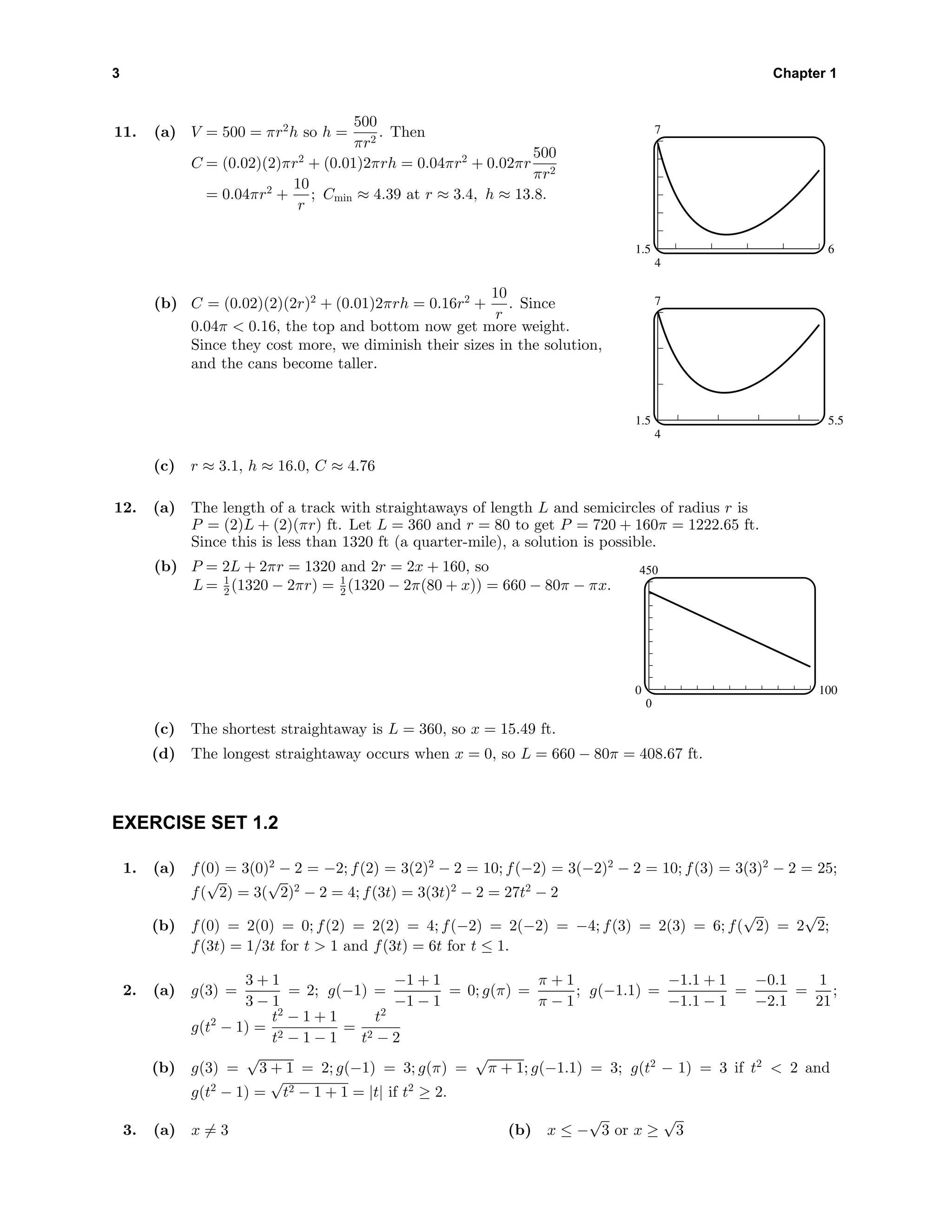3 Chapter 1
11. (a) V = 500 = πr2
h so h =
500
πr2
. Then
C = (0.02)(2)πr2
+ (0.01)2πrh = 0.04πr2
+ 0.02πr
500
πr2
= 0.04πr2
+
10
r
; Cmin ≈ 4.39 at r ≈ 3.4, h ≈ 13.8.
7
4
1.5 6
(b) C = (0.02)(2)(2r)2
+ (0.01)2πrh = 0.16r2
+
10
r
. Since
0.04π < 0.16, the top and bottom now get more weight.
Since they cost more, we diminish their sizes in the solution,
and the cans become taller.
7
4
1.5 5.5
(c) r ≈ 3.1, h ≈ 16.0, C ≈ 4.76
12. (a) The length of a track with straightaways of length L and semicircles of radius r is
P = (2)L + (2)(πr) ft. Let L = 360 and r = 80 to get P = 720 + 160π = 1222.65 ft.
Since this is less than 1320 ft (a quarter-mile), a solution is possible.
(b) P = 2L + 2πr = 1320 and 2r = 2x + 160, so
L = 1
2 (1320 − 2πr) = 1
2 (1320 − 2π(80 + x)) = 660 − 80π − πx.
450
0
0 100
(c) The shortest straightaway is L = 360, so x = 15.49 ft.
(d) The longest straightaway occurs when x = 0, so L = 660 − 80π = 408.67 ft.
EXERCISE SET 1.2
1. (a) f(0) = 3(0)2
− 2 = −2; f(2) = 3(2)2
− 2 = 10; f(−2) = 3(−2)2
− 2 = 10; f(3) = 3(3)2
− 2 = 25;
f(
√
2) = 3(
√
2)2
− 2 = 4; f(3t) = 3(3t)2
− 2 = 27t2
− 2
(b) f(0) = 2(0) = 0; f(2) = 2(2) = 4; f(−2) = 2(−2) = −4; f(3) = 2(3) = 6; f(
√
2) = 2
√
2;
f(3t) = 1/3t for t > 1 and f(3t) = 6t for t ≤ 1.
2. (a) g(3) =
3 + 1
3 − 1
= 2; g(−1) =
−1 + 1
−1 − 1
= 0; g(π) =
π + 1
π − 1
; g(−1.1) =
−1.1 + 1
−1.1 − 1
=
−0.1
−2.1
=
1
21
;
g(t2
− 1) =
t2
− 1 + 1
t2 − 1 − 1
=
t2
t2 − 2
(b) g(3) =
√
3 + 1 = 2; g(−1) = 3; g(π) =
√
π + 1; g(−1.1) = 3; g(t2
− 1) = 3 if t2
< 2 and
g(t2
− 1) =
√
t2 − 1 + 1 = |t| if t2
≥ 2.
3. (a) x = 3 (b) x ≤ −
√
3 or x ≥
√
3
 