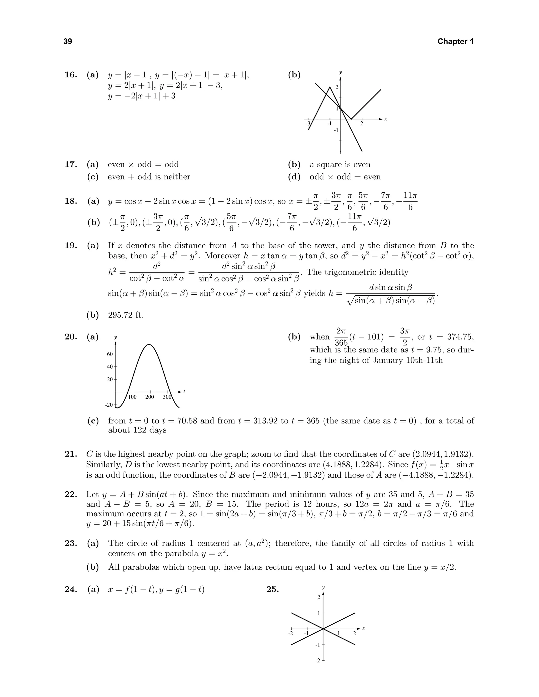 39 Chapter 1
16. (a) y = |x − 1|, y = |(−x) − 1| = |x + 1|,
y = 2|x + 1|, y = 2|x + 1| − 3,
y = −2|x + 1| + 3
(b) y
x
-1
1
3
-3 -1 2
17. (a) even × odd = odd (b) a square is even
(c) even + odd is neither (d) odd × odd = even
18. (a) y = cos x − 2 sin x cos x = (1 − 2 sin x) cos x, so x = ±
π
2
, ±
3π
2
,
π
6
,
5π
6
, −
7π
6
, −
11π
6
(b) (±
π
2
, 0), (±
3π
2
, 0), (
π
6
,
√
3/2), (
5π
6
, −
√
3/2), (−
7π
6
, −
√
3/2), (−
11π
6
,
√
3/2)
19. (a) If x denotes the distance from A to the base of the tower, and y the distance from B to the
base, then x2
+ d2
= y2
. Moreover h = x tan α = y tan β, so d2
= y2
− x2
= h2
(cot2
β − cot2
α),
h2
=
d2
cot2 β − cot2 α
=
d2
sin2
α sin2
β
sin2
α cos2 β − cos2 α sin2
β
. The trigonometric identity
sin(α + β) sin(α − β) = sin2
α cos2
β − cos2
α sin2
β yields h =
d sin α sin β
sin(α + β) sin(α − β)
.
(b) 295.72 ft.
20. (a)
-20
20
40
60
y
100 200 300
t
(b) when
2π
365
(t − 101) =
3π
2
, or t = 374.75,
which is the same date as t = 9.75, so dur-
ing the night of January 10th-11th
(c) from t = 0 to t = 70.58 and from t = 313.92 to t = 365 (the same date as t = 0) , for a total of
about 122 days
21. C is the highest nearby point on the graph; zoom to ﬁnd that the coordinates of C are (2.0944, 1.9132).
Similarly, D is the lowest nearby point, and its coordinates are (4.1888, 1.2284). Since f(x) = 1
2 x−sin x
is an odd function, the coordinates of B are (−2.0944, −1.9132) and those of A are (−4.1888, −1.2284).
22. Let y = A + B sin(at + b). Since the maximum and minimum values of y are 35 and 5, A + B = 35
and A − B = 5, so A = 20, B = 15. The period is 12 hours, so 12a = 2π and a = π/6. The
maximum occurs at t = 2, so 1 = sin(2a + b) = sin(π/3 + b), π/3 + b = π/2, b = π/2 − π/3 = π/6 and
y = 20 + 15 sin(πt/6 + π/6).
23. (a) The circle of radius 1 centered at (a, a2
); therefore, the family of all circles of radius 1 with
centers on the parabola y = x2
.
(b) All parabolas which open up, have latus rectum equal to 1 and vertex on the line y = x/2.
24. (a) x = f(1 − t), y = g(1 − t) 25.
-2
-1
1
2
y
-2 -1 1 2
x
 