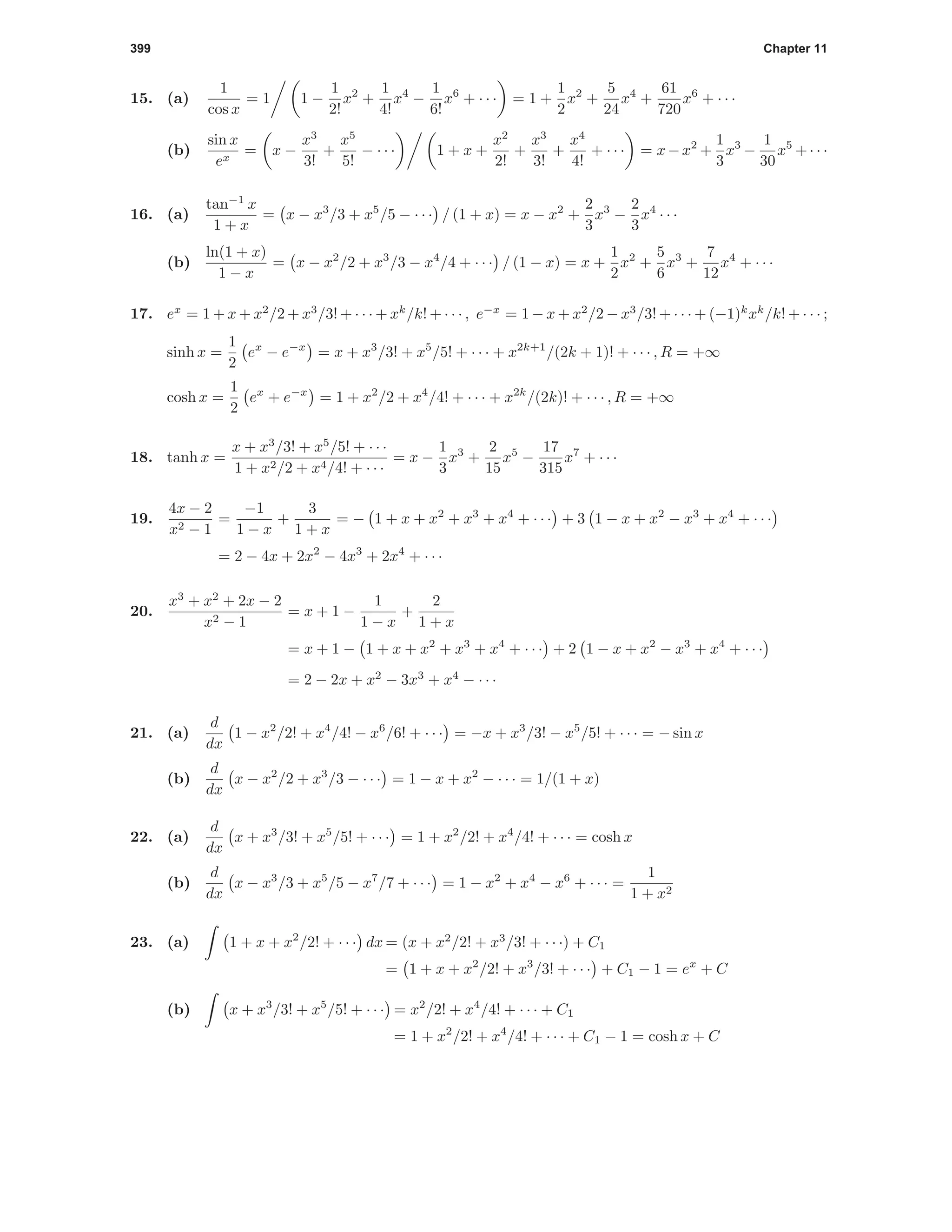 399 Chapter 11
15. (a)
1
cos x
= 1 1 −
1
2!
x2
+
1
4!
x4
−
1
6!
x6
+ · · · = 1 +
1
2
x2
+
5
24
x4
+
61
720
x6
+ · · ·
(b)
sin x
ex
= x −
x3
3!
+
x5
5!
− · · · 1 + x +
x2
2!
+
x3
3!
+
x4
4!
+ · · · = x−x2
+
1
3
x3
−
1
30
x5
+· · ·
16. (a)
tan−1
x
1 + x
= x − x3
/3 + x5
/5 − · · · / (1 + x) = x − x2
+
2
3
x3
−
2
3
x4
· · ·
(b)
ln(1 + x)
1 − x
= x − x2
/2 + x3
/3 − x4
/4 + · · · / (1 − x) = x +
1
2
x2
+
5
6
x3
+
7
12
x4
+ · · ·
17. ex
= 1 + x + x2
/2 + x3
/3! + · · · + xk
/k! + · · · , e−x
= 1 − x + x2
/2 − x3
/3! + · · · + (−1)k
xk
/k! + · · · ;
sinh x =
1
2
ex
− e−x
= x + x3
/3! + x5
/5! + · · · + x2k+1
/(2k + 1)! + · · · , R = +∞
cosh x =
1
2
ex
+ e−x
= 1 + x2
/2 + x4
/4! + · · · + x2k
/(2k)! + · · · , R = +∞
18. tanh x =
x + x3
/3! + x5
/5! + · · ·
1 + x2/2 + x4/4! + · · ·
= x −
1
3
x3
+
2
15
x5
−
17
315
x7
+ · · ·
19.
4x − 2
x2 − 1
=
−1
1 − x
+
3
1 + x
= − 1 + x + x2
+ x3
+ x4
+ · · · + 3 1 − x + x2
− x3
+ x4
+ · · ·
= 2 − 4x + 2x2
− 4x3
+ 2x4
+ · · ·
20.
x3
+ x2
+ 2x − 2
x2 − 1
= x + 1 −
1
1 − x
+
2
1 + x
= x + 1 − 1 + x + x2
+ x3
+ x4
+ · · · + 2 1 − x + x2
− x3
+ x4
+ · · ·
= 2 − 2x + x2
− 3x3
+ x4
− · · ·
21. (a)
d
dx
1 − x2
/2! + x4
/4! − x6
/6! + · · · = −x + x3
/3! − x5
/5! + · · · = − sin x
(b)
d
dx
x − x2
/2 + x3
/3 − · · · = 1 − x + x2
− · · · = 1/(1 + x)
22. (a)
d
dx
x + x3
/3! + x5
/5! + · · · = 1 + x2
/2! + x4
/4! + · · · = cosh x
(b)
d
dx
x − x3
/3 + x5
/5 − x7
/7 + · · · = 1 − x2
+ x4
− x6
+ · · · =
1
1 + x2
23. (a) 1 + x + x2
/2! + · · · dx = (x + x2
/2! + x3
/3! + · · ·) + C1
= 1 + x + x2
/2! + x3
/3! + · · · + C1 − 1 = ex
+ C
(b) x + x3
/3! + x5
/5! + · · · = x2
/2! + x4
/4! + · · · + C1
= 1 + x2
/2! + x4
/4! + · · · + C1 − 1 = cosh x + C
 