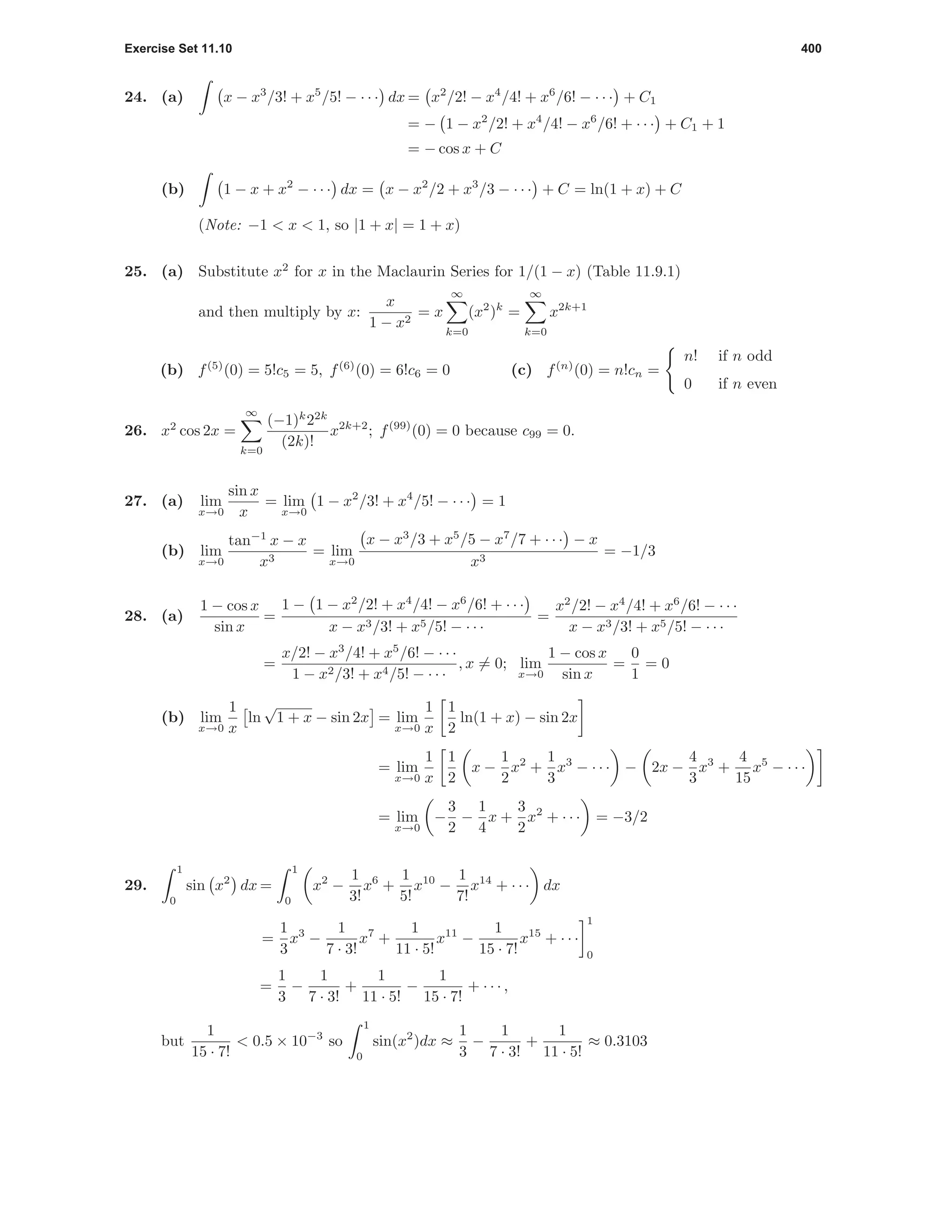 Exercise Set 11.10 400
24. (a) x − x3
/3! + x5
/5! − · · · dx = x2
/2! − x4
/4! + x6
/6! − · · · + C1
= − 1 − x2
/2! + x4
/4! − x6
/6! + · · · + C1 + 1
= − cos x + C
(b) 1 − x + x2
− · · · dx = x − x2
/2 + x3
/3 − · · · + C = ln(1 + x) + C
(Note: −1 < x < 1, so |1 + x| = 1 + x)
25. (a) Substitute x2
for x in the Maclaurin Series for 1/(1 − x) (Table 11.9.1)
and then multiply by x:
x
1 − x2
= x
∞
k=0
(x2
)k
=
∞
k=0
x2k+1
(b) f(5)
(0) = 5!c5 = 5, f(6)
(0) = 6!c6 = 0 (c) f(n)
(0) = n!cn =
n! if n odd
0 if n even
26. x2
cos 2x =
∞
k=0
(−1)k
22k
(2k)!
x2k+2
; f(99)
(0) = 0 because c99 = 0.
27. (a) lim
x→0
sin x
x
= lim
x→0
1 − x2
/3! + x4
/5! − · · · = 1
(b) lim
x→0
tan−1
x − x
x3
= lim
x→0
x − x3
/3 + x5
/5 − x7
/7 + · · · − x
x3
= −1/3
28. (a)
1 − cos x
sin x
=
1 − 1 − x2
/2! + x4
/4! − x6
/6! + · · ·
x − x3/3! + x5/5! − · · ·
=
x2
/2! − x4
/4! + x6
/6! − · · ·
x − x3/3! + x5/5! − · · ·
=
x/2! − x3
/4! + x5
/6! − · · ·
1 − x2/3! + x4/5! − · · ·
, x = 0; lim
x→0
1 − cos x
sin x
=
0
1
= 0
(b) lim
x→0
1
x
ln
√
1 + x − sin 2x = lim
x→0
1
x
1
2
ln(1 + x) − sin 2x
= lim
x→0
1
x
1
2
x −
1
2
x2
+
1
3
x3
− · · · − 2x −
4
3
x3
+
4
15
x5
− · · ·
= lim
x→0
−
3
2
−
1
4
x +
3
2
x2
+ · · · = −3/2
29.
1
0
sin x2
dx =
1
0
x2
−
1
3!
x6
+
1
5!
x10
−
1
7!
x14
+ · · · dx
=
1
3
x3
−
1
7 · 3!
x7
+
1
11 · 5!
x11
−
1
15 · 7!
x15
+ · · ·
1
0
=
1
3
−
1
7 · 3!
+
1
11 · 5!
−
1
15 · 7!
+ · · · ,
but
1
15 · 7!
< 0.5 × 10−3
so
1
0
sin(x2
)dx ≈
1
3
−
1
7 · 3!
+
1
11 · 5!
≈ 0.3103
 