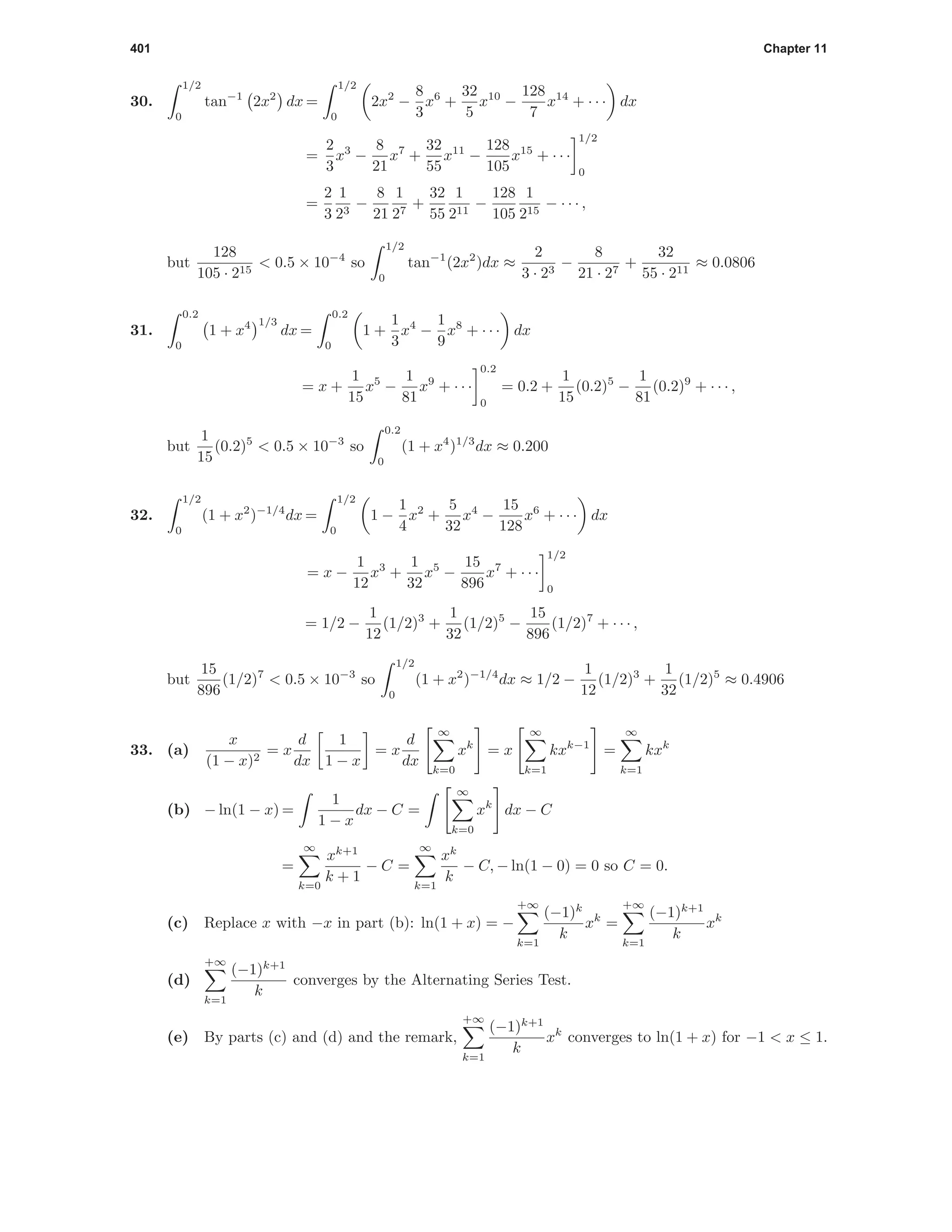 401 Chapter 11
30.
1/2
0
tan−1
2x2
dx =
1/2
0
2x2
−
8
3
x6
+
32
5
x10
−
128
7
x14
+ · · · dx
=
2
3
x3
−
8
21
x7
+
32
55
x11
−
128
105
x15
+ · · ·
1/2
0
=
2
3
1
23
−
8
21
1
27
+
32
55
1
211
−
128
105
1
215
− · · · ,
but
128
105 · 215
< 0.5 × 10−4
so
1/2
0
tan−1
(2x2
)dx ≈
2
3 · 23
−
8
21 · 27
+
32
55 · 211
≈ 0.0806
31.
0.2
0
1 + x4 1/3
dx =
0.2
0
1 +
1
3
x4
−
1
9
x8
+ · · · dx
= x +
1
15
x5
−
1
81
x9
+ · · ·
0.2
0
= 0.2 +
1
15
(0.2)5
−
1
81
(0.2)9
+ · · · ,
but
1
15
(0.2)5
< 0.5 × 10−3
so
0.2
0
(1 + x4
)1/3
dx ≈ 0.200
32.
1/2
0
(1 + x2
)−1/4
dx =
1/2
0
1 −
1
4
x2
+
5
32
x4
−
15
128
x6
+ · · · dx
= x −
1
12
x3
+
1
32
x5
−
15
896
x7
+ · · ·
1/2
0
= 1/2 −
1
12
(1/2)3
+
1
32
(1/2)5
−
15
896
(1/2)7
+ · · · ,
but
15
896
(1/2)7
< 0.5 × 10−3
so
1/2
0
(1 + x2
)−1/4
dx ≈ 1/2 −
1
12
(1/2)3
+
1
32
(1/2)5
≈ 0.4906
33. (a)
x
(1 − x)2
= x
d
dx
1
1 − x
= x
d
dx
∞
k=0
xk
= x
∞
k=1
kxk−1
=
∞
k=1
kxk
(b) − ln(1 − x) =
1
1 − x
dx − C =
∞
k=0
xk
dx − C
=
∞
k=0
xk+1
k + 1
− C =
∞
k=1
xk
k
− C, − ln(1 − 0) = 0 so C = 0.
(c) Replace x with −x in part (b): ln(1 + x) = −
+∞
k=1
(−1)k
k
xk
=
+∞
k=1
(−1)k+1
k
xk
(d)
+∞
k=1
(−1)k+1
k
converges by the Alternating Series Test.
(e) By parts (c) and (d) and the remark,
+∞
k=1
(−1)k+1
k
xk
converges to ln(1 + x) for −1 < x ≤ 1.
 