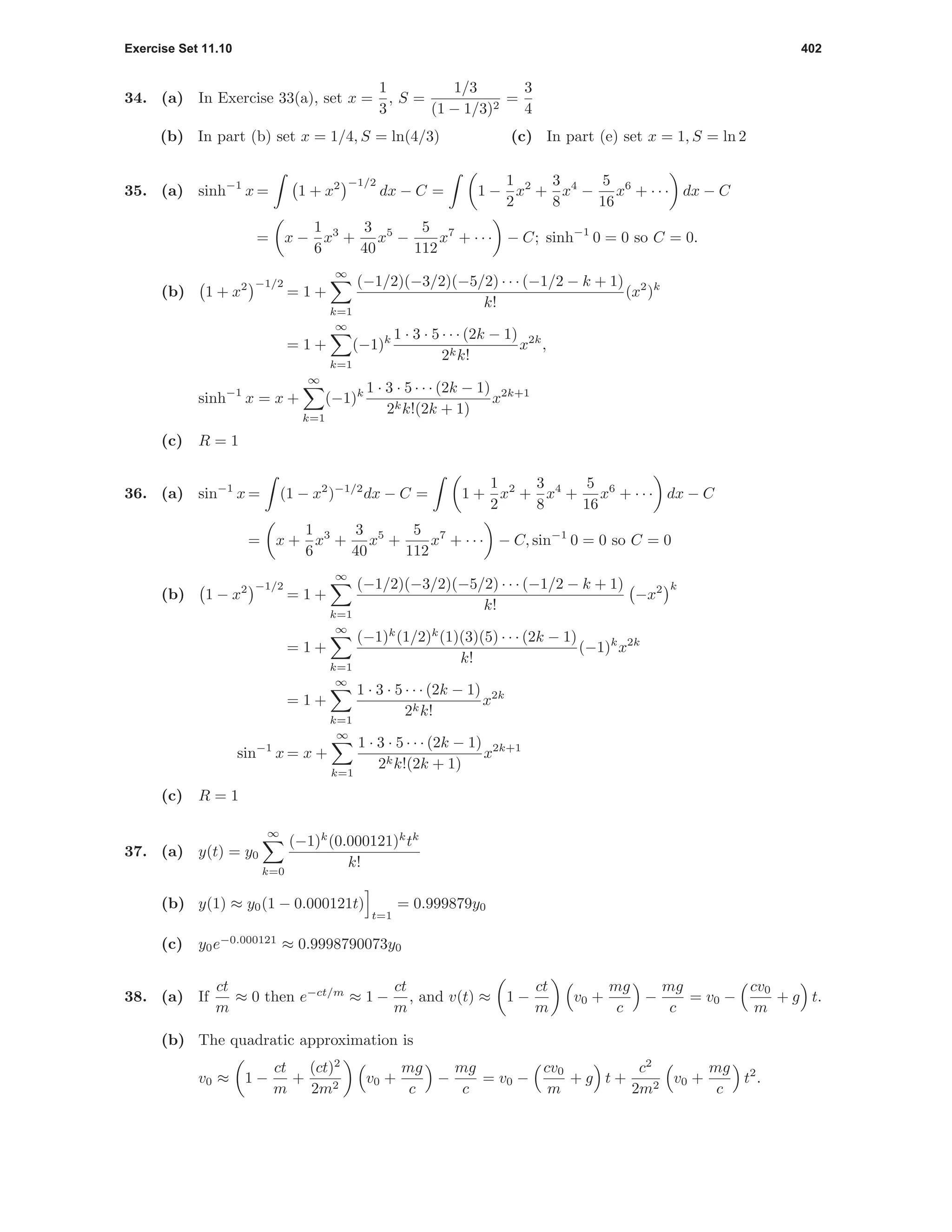 Exercise Set 11.10 402
34. (a) In Exercise 33(a), set x =
1
3
, S =
1/3
(1 − 1/3)2
=
3
4
(b) In part (b) set x = 1/4, S = ln(4/3) (c) In part (e) set x = 1, S = ln 2
35. (a) sinh−1
x = 1 + x2 −1/2
dx − C = 1 −
1
2
x2
+
3
8
x4
−
5
16
x6
+ · · · dx − C
= x −
1
6
x3
+
3
40
x5
−
5
112
x7
+ · · · − C; sinh−1
0 = 0 so C = 0.
(b) 1 + x2 −1/2
= 1 +
∞
k=1
(−1/2)(−3/2)(−5/2) · · · (−1/2 − k + 1)
k!
(x2
)k
= 1 +
∞
k=1
(−1)k 1 · 3 · 5 · · · (2k − 1)
2kk!
x2k
,
sinh−1
x = x +
∞
k=1
(−1)k 1 · 3 · 5 · · · (2k − 1)
2kk!(2k + 1)
x2k+1
(c) R = 1
36. (a) sin−1
x = (1 − x2
)−1/2
dx − C = 1 +
1
2
x2
+
3
8
x4
+
5
16
x6
+ · · · dx − C
= x +
1
6
x3
+
3
40
x5
+
5
112
x7
+ · · · − C, sin−1
0 = 0 so C = 0
(b) 1 − x2 −1/2
= 1 +
∞
k=1
(−1/2)(−3/2)(−5/2) · · · (−1/2 − k + 1)
k!
−x2 k
= 1 +
∞
k=1
(−1)k
(1/2)k
(1)(3)(5) · · · (2k − 1)
k!
(−1)k
x2k
= 1 +
∞
k=1
1 · 3 · 5 · · · (2k − 1)
2kk!
x2k
sin−1
x = x +
∞
k=1
1 · 3 · 5 · · · (2k − 1)
2kk!(2k + 1)
x2k+1
(c) R = 1
37. (a) y(t) = y0
∞
k=0
(−1)k
(0.000121)k
tk
k!
(b) y(1) ≈ y0(1 − 0.000121t)
t=1
= 0.999879y0
(c) y0e−0.000121
≈ 0.9998790073y0
38. (a) If
ct
m
≈ 0 then e−ct/m
≈ 1 −
ct
m
, and v(t) ≈ 1 −
ct
m
v0 +
mg
c
−
mg
c
= v0 −
cv0
m
+ g t.
(b) The quadratic approximation is
v0 ≈ 1 −
ct
m
+
(ct)2
2m2
v0 +
mg
c
−
mg
c
= v0 −
cv0
m
+ g t +
c2
2m2
v0 +
mg
c
t2
.
 