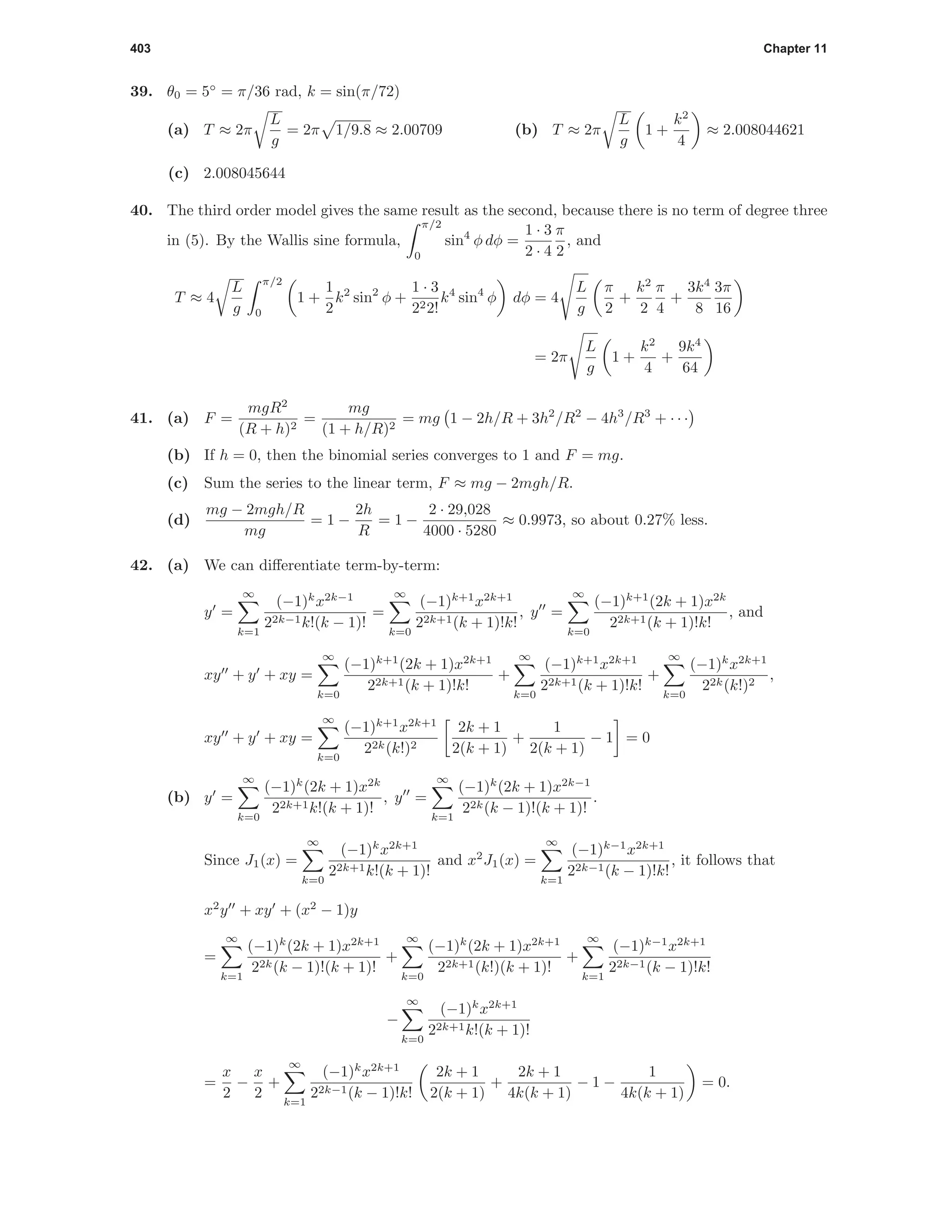 403 Chapter 11
39. θ0 = 5◦
= π/36 rad, k = sin(π/72)
(a) T ≈ 2π
L
g
= 2π 1/9.8 ≈ 2.00709 (b) T ≈ 2π
L
g
1 +
k2
4
≈ 2.008044621
(c) 2.008045644
40. The third order model gives the same result as the second, because there is no term of degree three
in (5). By the Wallis sine formula,
π/2
0
sin4
φ dφ =
1 · 3
2 · 4
π
2
, and
T ≈ 4
L
g
π/2
0
1 +
1
2
k2
sin2
φ +
1 · 3
222!
k4
sin4
φ dφ = 4
L
g
π
2
+
k2
2
π
4
+
3k4
8
3π
16
= 2π
L
g
1 +
k2
4
+
9k4
64
41. (a) F =
mgR2
(R + h)2
=
mg
(1 + h/R)2
= mg 1 − 2h/R + 3h2
/R2
− 4h3
/R3
+ · · ·
(b) If h = 0, then the binomial series converges to 1 and F = mg.
(c) Sum the series to the linear term, F ≈ mg − 2mgh/R.
(d)
mg − 2mgh/R
mg
= 1 −
2h
R
= 1 −
2 · 29,028
4000 · 5280
≈ 0.9973, so about 0.27% less.
42. (a) We can diﬀerentiate term-by-term:
y =
∞
k=1
(−1)k
x2k−1
22k−1k!(k − 1)!
=
∞
k=0
(−1)k+1
x2k+1
22k+1(k + 1)!k!
, y =
∞
k=0
(−1)k+1
(2k + 1)x2k
22k+1(k + 1)!k!
, and
xy + y + xy =
∞
k=0
(−1)k+1
(2k + 1)x2k+1
22k+1(k + 1)!k!
+
∞
k=0
(−1)k+1
x2k+1
22k+1(k + 1)!k!
+
∞
k=0
(−1)k
x2k+1
22k(k!)2
,
xy + y + xy =
∞
k=0
(−1)k+1
x2k+1
22k(k!)2
2k + 1
2(k + 1)
+
1
2(k + 1)
− 1 = 0
(b) y =
∞
k=0
(−1)k
(2k + 1)x2k
22k+1k!(k + 1)!
, y =
∞
k=1
(−1)k
(2k + 1)x2k−1
22k(k − 1)!(k + 1)!
.
Since J1(x) =
∞
k=0
(−1)k
x2k+1
22k+1k!(k + 1)!
and x2
J1(x) =
∞
k=1
(−1)k−1
x2k+1
22k−1(k − 1)!k!
, it follows that
x2
y + xy + (x2
− 1)y
=
∞
k=1
(−1)k
(2k + 1)x2k+1
22k(k − 1)!(k + 1)!
+
∞
k=0
(−1)k
(2k + 1)x2k+1
22k+1(k!)(k + 1)!
+
∞
k=1
(−1)k−1
x2k+1
22k−1(k − 1)!k!
−
∞
k=0
(−1)k
x2k+1
22k+1k!(k + 1)!
=
x
2
−
x
2
+
∞
k=1
(−1)k
x2k+1
22k−1(k − 1)!k!
2k + 1
2(k + 1)
+
2k + 1
4k(k + 1)
− 1 −
1
4k(k + 1)
= 0.
 