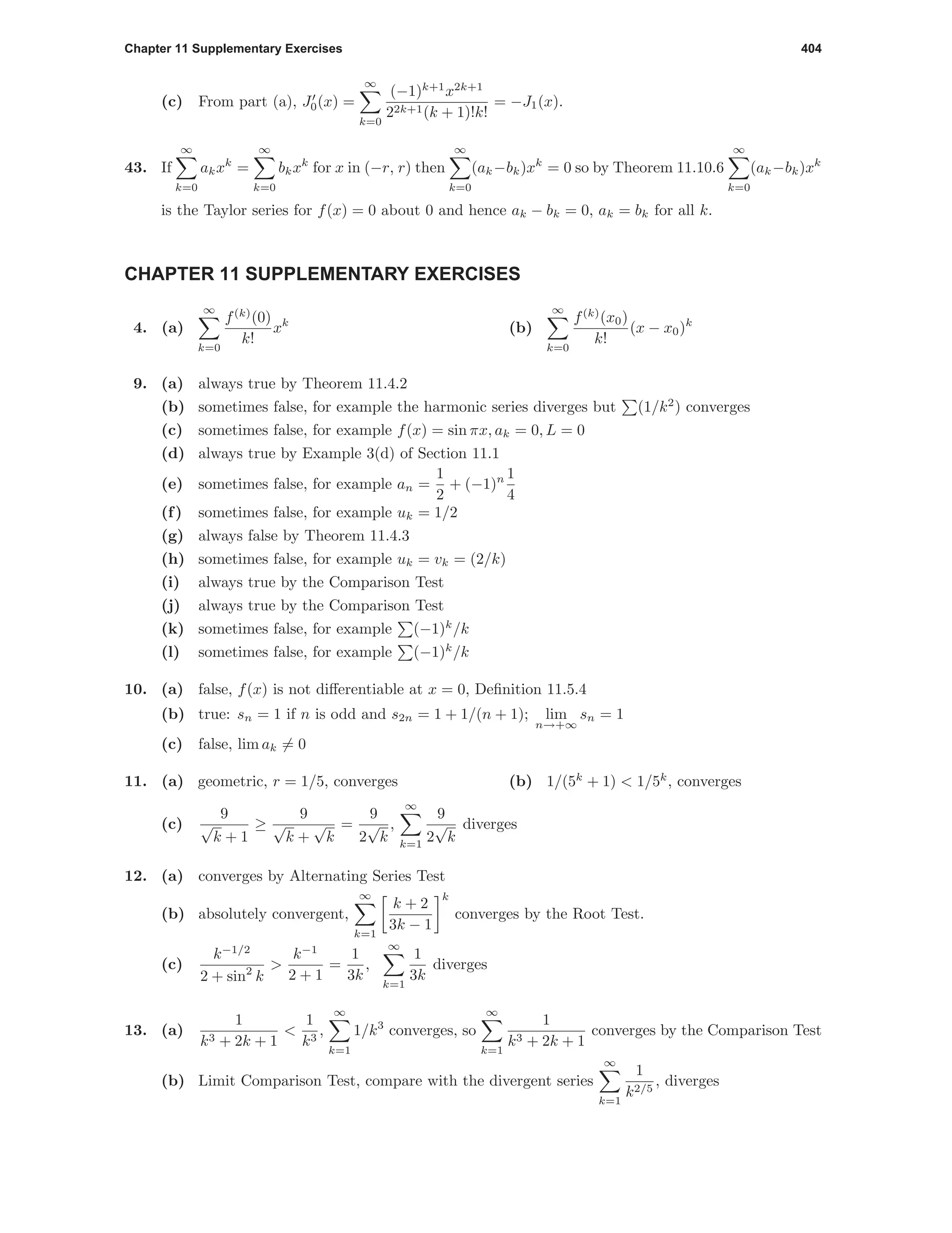 Chapter 11 Supplementary Exercises 404
(c) From part (a), J0(x) =
∞
k=0
(−1)k+1
x2k+1
22k+1(k + 1)!k!
= −J1(x).
43. If
∞
k=0
akxk
=
∞
k=0
bkxk
for x in (−r, r) then
∞
k=0
(ak−bk)xk
= 0 so by Theorem 11.10.6
∞
k=0
(ak−bk)xk
is the Taylor series for f(x) = 0 about 0 and hence ak − bk = 0, ak = bk for all k.
CHAPTER 11 SUPPLEMENTARY EXERCISES
4. (a)
∞
k=0
f(k)
(0)
k!
xk
(b)
∞
k=0
f(k)
(x0)
k!
(x − x0)k
9. (a) always true by Theorem 11.4.2
(b) sometimes false, for example the harmonic series diverges but (1/k2
) converges
(c) sometimes false, for example f(x) = sin πx, ak = 0, L = 0
(d) always true by Example 3(d) of Section 11.1
(e) sometimes false, for example an =
1
2
+ (−1)n 1
4
(f) sometimes false, for example uk = 1/2
(g) always false by Theorem 11.4.3
(h) sometimes false, for example uk = vk = (2/k)
(i) always true by the Comparison Test
(j) always true by the Comparison Test
(k) sometimes false, for example (−1)k
/k
(l) sometimes false, for example (−1)k
/k
10. (a) false, f(x) is not diﬀerentiable at x = 0, Deﬁnition 11.5.4
(b) true: sn = 1 if n is odd and s2n = 1 + 1/(n + 1); lim
n→+∞
sn = 1
(c) false, lim ak = 0
11. (a) geometric, r = 1/5, converges (b) 1/(5k
+ 1) < 1/5k
, converges
(c)
9
√
k + 1
≥
9
√
k +
√
k
=
9
2
√
k
,
∞
k=1
9
2
√
k
diverges
12. (a) converges by Alternating Series Test
(b) absolutely convergent,
∞
k=1
k + 2
3k − 1
k
converges by the Root Test.
(c)
k−1/2
2 + sin2
k
>
k−1
2 + 1
=
1
3k
,
∞
k=1
1
3k
diverges
13. (a)
1
k3 + 2k + 1
<
1
k3
,
∞
k=1
1/k3
converges, so
∞
k=1
1
k3 + 2k + 1
converges by the Comparison Test
(b) Limit Comparison Test, compare with the divergent series
∞
k=1
1
k2/5
, diverges
 