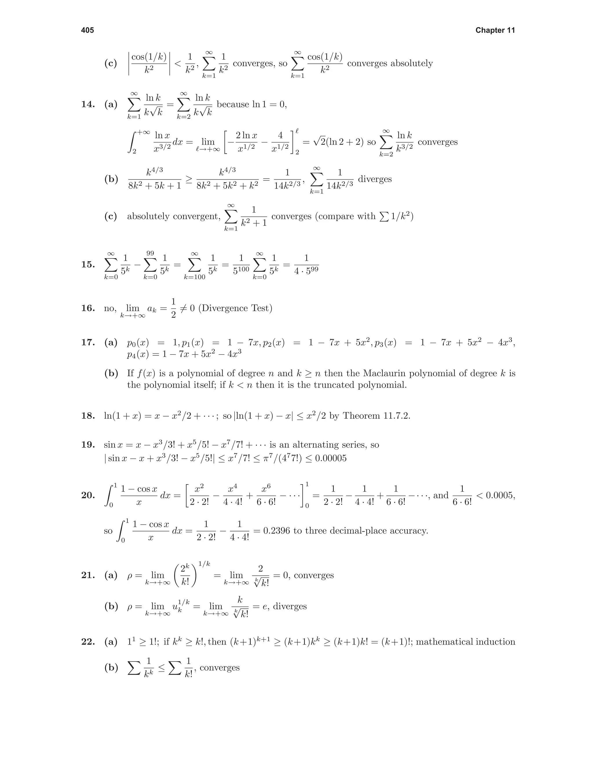 405 Chapter 11
(c)
cos(1/k)
k2
<
1
k2
,
∞
k=1
1
k2
converges, so
∞
k=1
cos(1/k)
k2
converges absolutely
14. (a)
∞
k=1
ln k
k
√
k
=
∞
k=2
ln k
k
√
k
because ln 1 = 0,
+∞
2
ln x
x3/2
dx = lim
→+∞
−
2 ln x
x1/2
−
4
x1/2
2
=
√
2(ln 2 + 2) so
∞
k=2
ln k
k3/2
converges
(b)
k4/3
8k2 + 5k + 1
≥
k4/3
8k2 + 5k2 + k2
=
1
14k2/3
,
∞
k=1
1
14k2/3
diverges
(c) absolutely convergent,
∞
k=1
1
k2 + 1
converges (compare with 1/k2
)
15.
∞
k=0
1
5k
−
99
k=0
1
5k
=
∞
k=100
1
5k
=
1
5100
∞
k=0
1
5k
=
1
4 · 599
16. no, lim
k→+∞
ak =
1
2
= 0 (Divergence Test)
17. (a) p0(x) = 1, p1(x) = 1 − 7x, p2(x) = 1 − 7x + 5x2
, p3(x) = 1 − 7x + 5x2
− 4x3
,
p4(x) = 1 − 7x + 5x2
− 4x3
(b) If f(x) is a polynomial of degree n and k ≥ n then the Maclaurin polynomial of degree k is
the polynomial itself; if k < n then it is the truncated polynomial.
18. ln(1 + x) = x − x2
/2 + · · · ; so |ln(1 + x) − x| ≤ x2
/2 by Theorem 11.7.2.
19. sin x = x − x3
/3! + x5
/5! − x7
/7! + · · · is an alternating series, so
| sin x − x + x3
/3! − x5
/5!| ≤ x7
/7! ≤ π7
/(47
7!) ≤ 0.00005
20.
1
0
1 − cos x
x
dx =
x2
2 · 2!
−
x4
4 · 4!
+
x6
6 · 6!
− · · ·
1
0
=
1
2 · 2!
−
1
4 · 4!
+
1
6 · 6!
−· · ·, and
1
6 · 6!
< 0.0005,
so
1
0
1 − cos x
x
dx =
1
2 · 2!
−
1
4 · 4!
= 0.2396 to three decimal-place accuracy.
21. (a) ρ = lim
k→+∞
2k
k!
1/k
= lim
k→+∞
2
k
√
k!
= 0, converges
(b) ρ = lim
k→+∞
u
1/k
k = lim
k→+∞
k
k
√
k!
= e, diverges
22. (a) 11
≥ 1!; if kk
≥ k!, then (k+1)k+1
≥ (k+1)kk
≥ (k+1)k! = (k+1)!; mathematical induction
(b)
1
kk
≤
1
k!
, converges
 