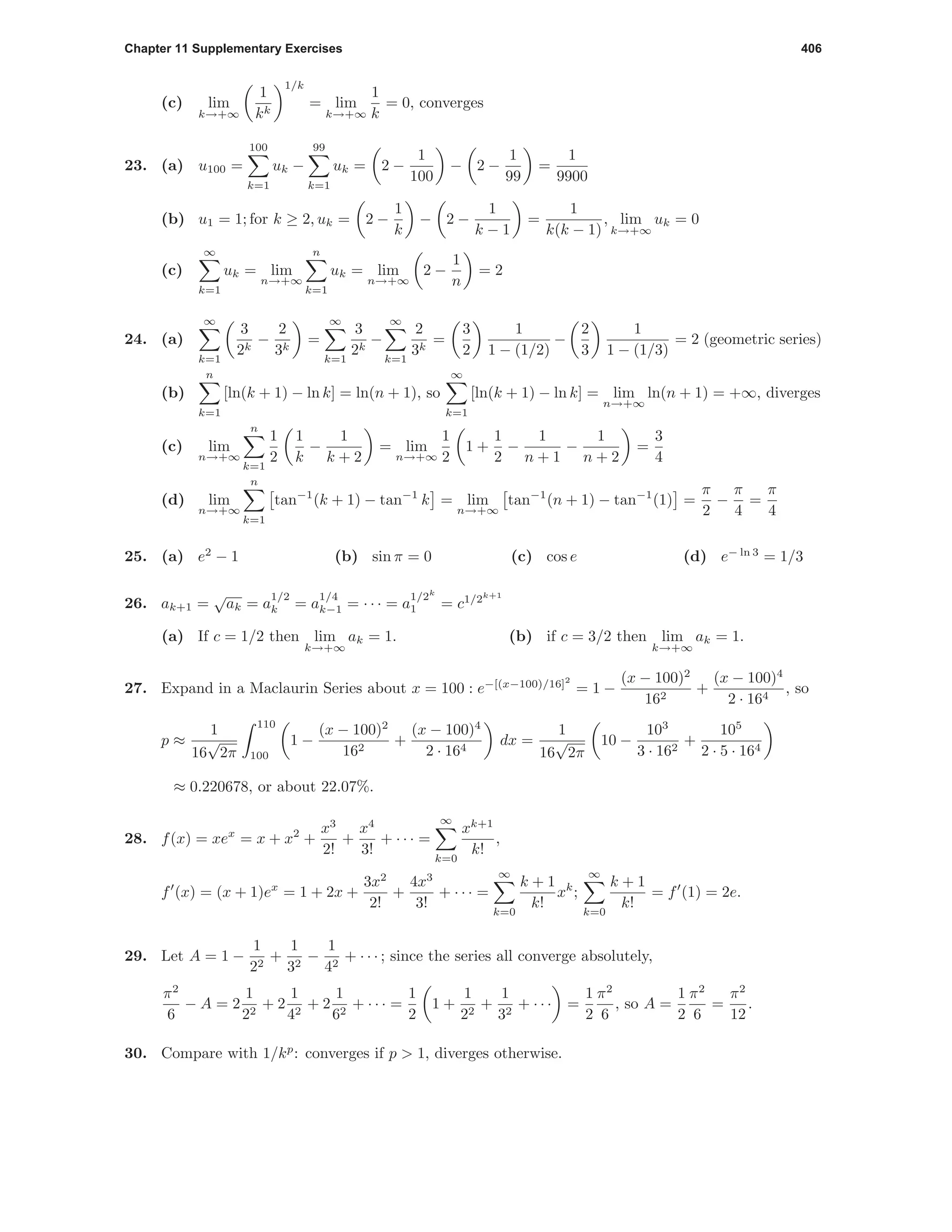 Chapter 11 Supplementary Exercises 406
(c) lim
k→+∞
1
kk
1/k
= lim
k→+∞
1
k
= 0, converges
23. (a) u100 =
100
k=1
uk −
99
k=1
uk = 2 −
1
100
− 2 −
1
99
=
1
9900
(b) u1 = 1; for k ≥ 2, uk = 2 −
1
k
− 2 −
1
k − 1
=
1
k(k − 1)
, lim
k→+∞
uk = 0
(c)
∞
k=1
uk = lim
n→+∞
n
k=1
uk = lim
n→+∞
2 −
1
n
= 2
24. (a)
∞
k=1
3
2k
−
2
3k
=
∞
k=1
3
2k
−
∞
k=1
2
3k
=
3
2
1
1 − (1/2)
−
2
3
1
1 − (1/3)
= 2 (geometric series)
(b)
n
k=1
[ln(k + 1) − ln k] = ln(n + 1), so
∞
k=1
[ln(k + 1) − ln k] = lim
n→+∞
ln(n + 1) = +∞, diverges
(c) lim
n→+∞
n
k=1
1
2
1
k
−
1
k + 2
= lim
n→+∞
1
2
1 +
1
2
−
1
n + 1
−
1
n + 2
=
3
4
(d) lim
n→+∞
n
k=1
tan−1
(k + 1) − tan−1
k = lim
n→+∞
tan−1
(n + 1) − tan−1
(1) =
π
2
−
π
4
=
π
4
25. (a) e2
− 1 (b) sin π = 0 (c) cos e (d) e− ln 3
= 1/3
26. ak+1 =
√
ak = a
1/2
k = a
1/4
k−1 = · · · = a
1/2k
1 = c1/2k+1
(a) If c = 1/2 then lim
k→+∞
ak = 1. (b) if c = 3/2 then lim
k→+∞
ak = 1.
27. Expand in a Maclaurin Series about x = 100 : e−[(x−100)/16]2
= 1 −
(x − 100)2
162
+
(x − 100)4
2 · 164
, so
p ≈
1
16
√
2π
110
100
1 −
(x − 100)2
162
+
(x − 100)4
2 · 164
dx =
1
16
√
2π
10 −
103
3 · 162
+
105
2 · 5 · 164
≈ 0.220678, or about 22.07%.
28. f(x) = xex
= x + x2
+
x3
2!
+
x4
3!
+ · · · =
∞
k=0
xk+1
k!
,
f (x) = (x + 1)ex
= 1 + 2x +
3x2
2!
+
4x3
3!
+ · · · =
∞
k=0
k + 1
k!
xk
;
∞
k=0
k + 1
k!
= f (1) = 2e.
29. Let A = 1 −
1
22
+
1
32
−
1
42
+ · · · ; since the series all converge absolutely,
π2
6
− A = 2
1
22
+ 2
1
42
+ 2
1
62
+ · · · =
1
2
1 +
1
22
+
1
32
+ · · · =
1
2
π2
6
, so A =
1
2
π2
6
=
π2
12
.
30. Compare with 1/kp
: converges if p > 1, diverges otherwise.
 