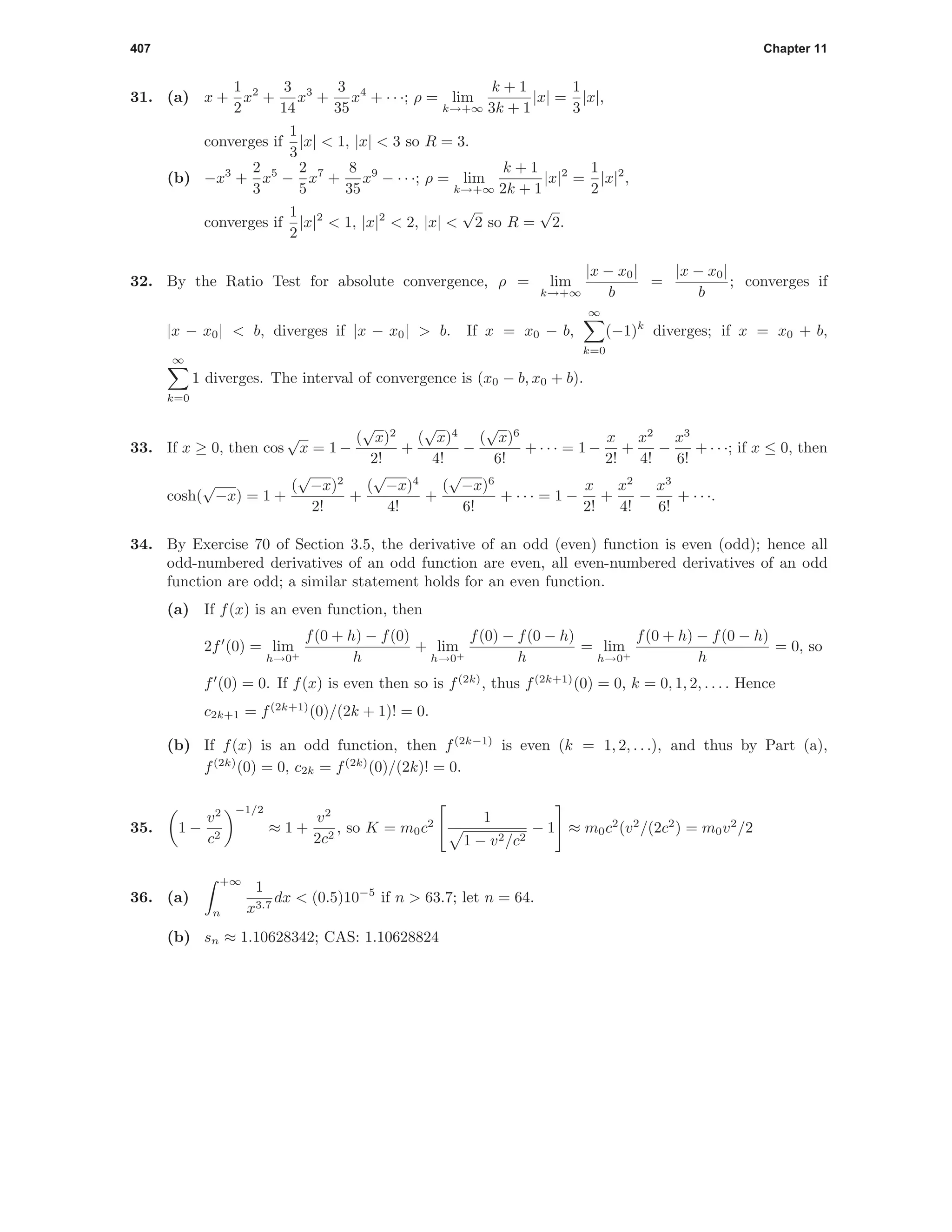 407 Chapter 11
31. (a) x +
1
2
x2
+
3
14
x3
+
3
35
x4
+ · · ·; ρ = lim
k→+∞
k + 1
3k + 1
|x| =
1
3
|x|,
converges if
1
3
|x| < 1, |x| < 3 so R = 3.
(b) −x3
+
2
3
x5
−
2
5
x7
+
8
35
x9
− · · ·; ρ = lim
k→+∞
k + 1
2k + 1
|x|2
=
1
2
|x|2
,
converges if
1
2
|x|2
< 1, |x|2
< 2, |x| <
√
2 so R =
√
2.
32. By the Ratio Test for absolute convergence, ρ = lim
k→+∞
|x − x0|
b
=
|x − x0|
b
; converges if
|x − x0| < b, diverges if |x − x0| > b. If x = x0 − b,
∞
k=0
(−1)k
diverges; if x = x0 + b,
∞
k=0
1 diverges. The interval of convergence is (x0 − b, x0 + b).
33. If x ≥ 0, then cos
√
x = 1 −
(
√
x)2
2!
+
(
√
x)4
4!
−
(
√
x)6
6!
+ · · · = 1 −
x
2!
+
x2
4!
−
x3
6!
+ · · ·; if x ≤ 0, then
cosh(
√
−x) = 1 +
(
√
−x)2
2!
+
(
√
−x)4
4!
+
(
√
−x)6
6!
+ · · · = 1 −
x
2!
+
x2
4!
−
x3
6!
+ · · ·.
34. By Exercise 70 of Section 3.5, the derivative of an odd (even) function is even (odd); hence all
odd-numbered derivatives of an odd function are even, all even-numbered derivatives of an odd
function are odd; a similar statement holds for an even function.
(a) If f(x) is an even function, then
2f (0) = lim
h→0+
f(0 + h) − f(0)
h
+ lim
h→0+
f(0) − f(0 − h)
h
= lim
h→0+
f(0 + h) − f(0 − h)
h
= 0, so
f (0) = 0. If f(x) is even then so is f(2k)
, thus f(2k+1)
(0) = 0, k = 0, 1, 2, . . . . Hence
c2k+1 = f(2k+1)
(0)/(2k + 1)! = 0.
(b) If f(x) is an odd function, then f(2k−1)
is even (k = 1, 2, . . .), and thus by Part (a),
f(2k)
(0) = 0, c2k = f(2k)
(0)/(2k)! = 0.
35. 1 −
v2
c2
−1/2
≈ 1 +
v2
2c2
, so K = m0c2 1
1 − v2/c2
− 1 ≈ m0c2
(v2
/(2c2
) = m0v2
/2
36. (a)
+∞
n
1
x3.7
dx < (0.5)10−5
if n > 63.7; let n = 64.
(b) sn ≈ 1.10628342; CAS: 1.10628824
 