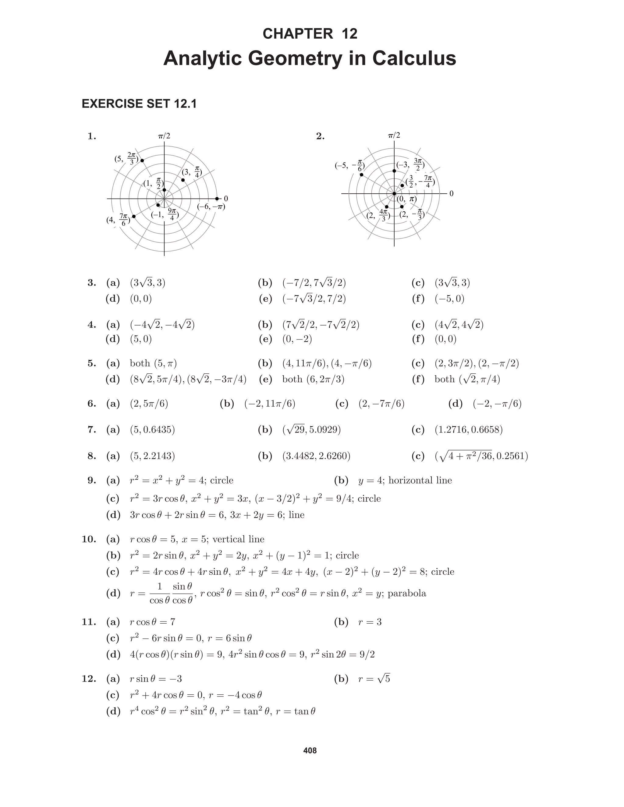 408
CHAPTER 12
Analytic Geometry in Calculus
EXERCISE SET 12.1
1.
(1, 6)
(3, 3)
(4, e)
(–1, r)
0
p/2
(5, 8)
(–6, –p)
2.
( , L)3
2
0
p/2
(–3, i)(–5, @)
(2, $)
(0, c)
(2, g)
3. (a) (3
√
3, 3) (b) (−7/2, 7
√
3/2) (c) (3
√
3, 3)
(d) (0, 0) (e) (−7
√
3/2, 7/2) (f) (−5, 0)
4. (a) (−4
√
2, −4
√
2) (b) (7
√
2/2, −7
√
2/2) (c) (4
√
2, 4
√
2)
(d) (5, 0) (e) (0, −2) (f) (0, 0)
5. (a) both (5, π) (b) (4, 11π/6), (4, −π/6) (c) (2, 3π/2), (2, −π/2)
(d) (8
√
2, 5π/4), (8
√
2, −3π/4) (e) both (6, 2π/3) (f) both (
√
2, π/4)
6. (a) (2, 5π/6) (b) (−2, 11π/6) (c) (2, −7π/6) (d) (−2, −π/6)
7. (a) (5, 0.6435) (b) (
√
29, 5.0929) (c) (1.2716, 0.6658)
8. (a) (5, 2.2143) (b) (3.4482, 2.6260) (c) ( 4 + π2/36, 0.2561)
9. (a) r2
= x2
+ y2
= 4; circle (b) y = 4; horizontal line
(c) r2
= 3r cos θ, x2
+ y2
= 3x, (x − 3/2)2
+ y2
= 9/4; circle
(d) 3r cos θ + 2r sin θ = 6, 3x + 2y = 6; line
10. (a) r cos θ = 5, x = 5; vertical line
(b) r2
= 2r sin θ, x2
+ y2
= 2y, x2
+ (y − 1)2
= 1; circle
(c) r2
= 4r cos θ + 4r sin θ, x2
+ y2
= 4x + 4y, (x − 2)2
+ (y − 2)2
= 8; circle
(d) r =
1
cos θ
sin θ
cos θ
, r cos2
θ = sin θ, r2
cos2
θ = r sin θ, x2
= y; parabola
11. (a) r cos θ = 7 (b) r = 3
(c) r2
− 6r sin θ = 0, r = 6 sin θ
(d) 4(r cos θ)(r sin θ) = 9, 4r2
sin θ cos θ = 9, r2
sin 2θ = 9/2
12. (a) r sin θ = −3 (b) r =
√
5
(c) r2
+ 4r cos θ = 0, r = −4 cos θ
(d) r4
cos2
θ = r2
sin2
θ, r2
= tan2
θ, r = tan θ
 