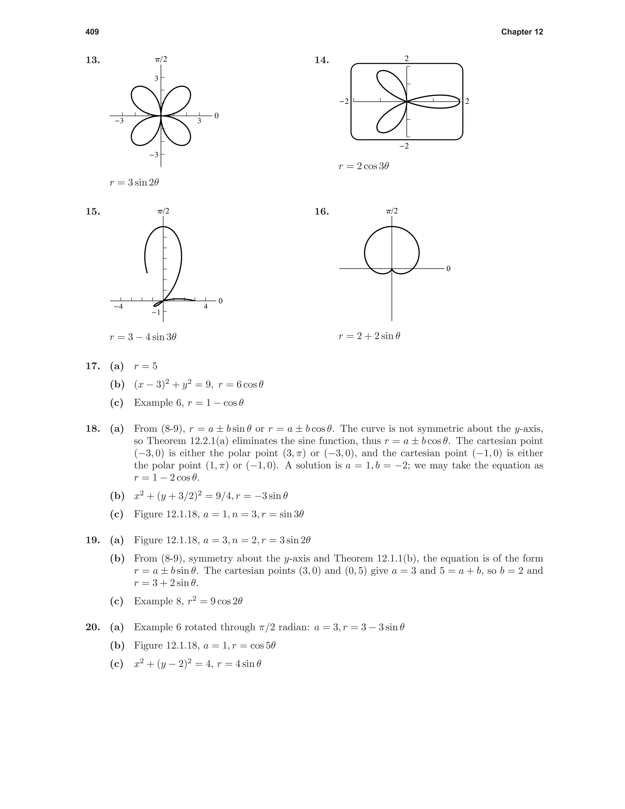 409 Chapter 12
13.
0
p/2
-3
-3
3
3
r = 3 sin 2θ
14. 2
-2
-2 2
r = 2 cos 3θ
15.
0
p/2
-4 4
-1
r = 3 − 4 sin 3θ
16.
0
p/2
r = 2 + 2 sin θ
17. (a) r = 5
(b) (x − 3)2
+ y2
= 9, r = 6 cos θ
(c) Example 6, r = 1 − cos θ
18. (a) From (8-9), r = a ± b sin θ or r = a ± b cos θ. The curve is not symmetric about the y-axis,
so Theorem 12.2.1(a) eliminates the sine function, thus r = a ± b cos θ. The cartesian point
(−3, 0) is either the polar point (3, π) or (−3, 0), and the cartesian point (−1, 0) is either
the polar point (1, π) or (−1, 0). A solution is a = 1, b = −2; we may take the equation as
r = 1 − 2 cos θ.
(b) x2
+ (y + 3/2)2
= 9/4, r = −3 sin θ
(c) Figure 12.1.18, a = 1, n = 3, r = sin 3θ
19. (a) Figure 12.1.18, a = 3, n = 2, r = 3 sin 2θ
(b) From (8-9), symmetry about the y-axis and Theorem 12.1.1(b), the equation is of the form
r = a ± b sin θ. The cartesian points (3, 0) and (0, 5) give a = 3 and 5 = a + b, so b = 2 and
r = 3 + 2 sin θ.
(c) Example 8, r2
= 9 cos 2θ
20. (a) Example 6 rotated through π/2 radian: a = 3, r = 3 − 3 sin θ
(b) Figure 12.1.18, a = 1, r = cos 5θ
(c) x2
+ (y − 2)2
= 4, r = 4 sin θ
 