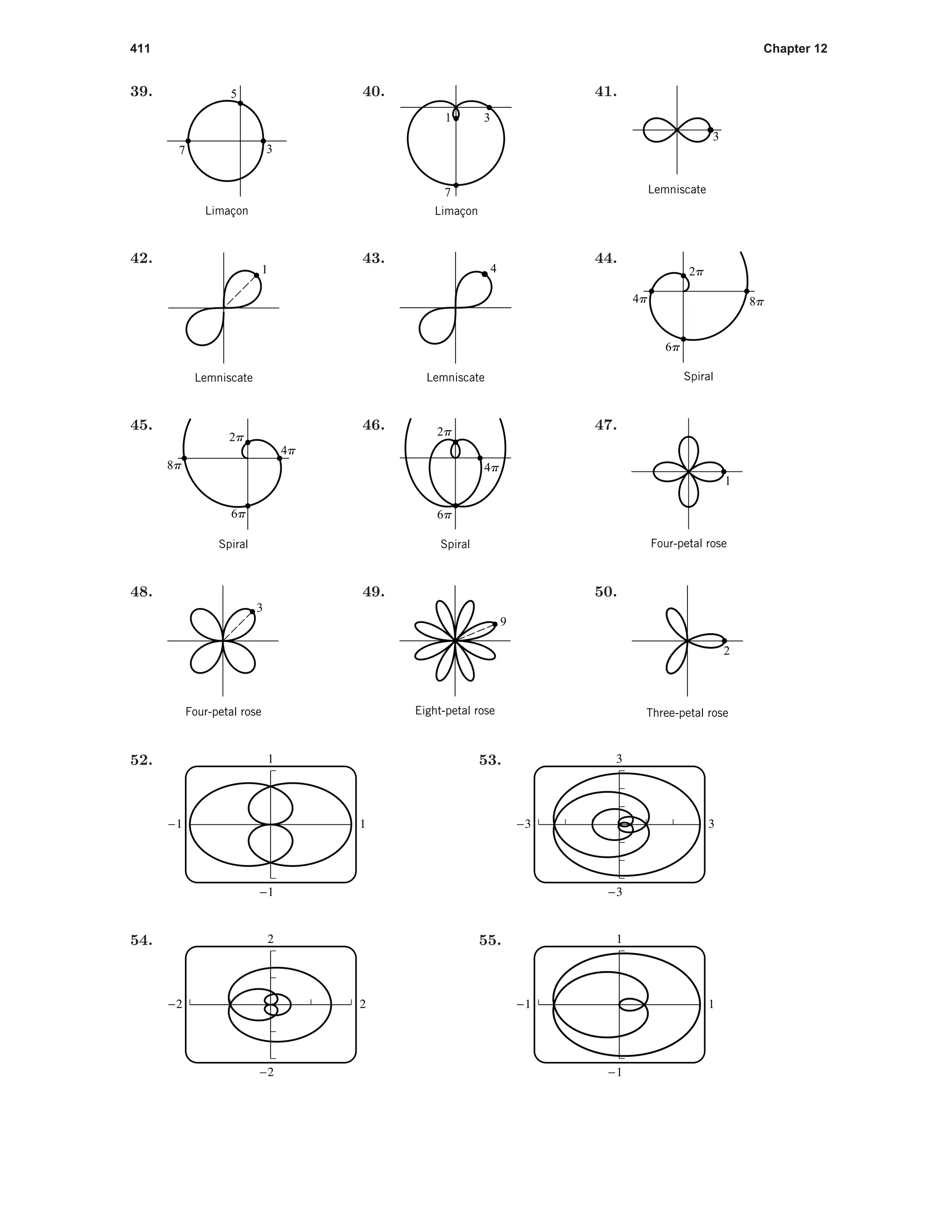 411 Chapter 12
39.
3
5
Limaçon
7
40.
31
7
Limaçon
41.
Lemniscate
3
42.
1
Lemniscate
43.
Lemniscate
4
44.
Spiral
2p
4p
6p
8p
45.
Spiral
2p
4p
6p
8p
46. 2p
6p
4p
Spiral
47.
1
Four-petal rose
48.
3
Four-petal rose
49.
9
Eight-petal rose
50.
2
Three-petal rose
52. 1
-1
-1 1
53. 3
-3
-3 3
54. 2
-2
-2 2
55. 1
-1
-1 1
 
