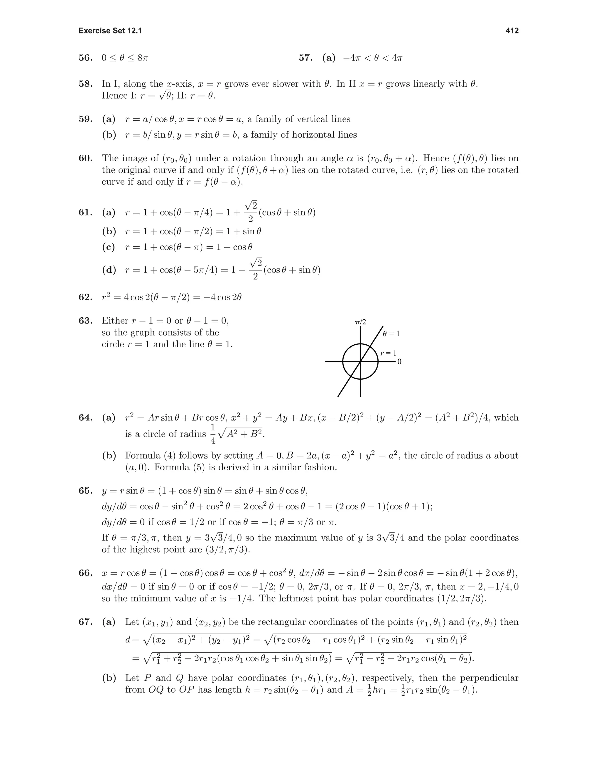 Exercise Set 12.1 412
56. 0 ≤ θ ≤ 8π 57. (a) −4π < θ < 4π
58. In I, along the x-axis, x = r grows ever slower with θ. In II x = r grows linearly with θ.
Hence I: r =
√
θ; II: r = θ.
59. (a) r = a/ cos θ, x = r cos θ = a, a family of vertical lines
(b) r = b/ sin θ, y = r sin θ = b, a family of horizontal lines
60. The image of (r0, θ0) under a rotation through an angle α is (r0, θ0 + α). Hence (f(θ), θ) lies on
the original curve if and only if (f(θ), θ + α) lies on the rotated curve, i.e. (r, θ) lies on the rotated
curve if and only if r = f(θ − α).
61. (a) r = 1 + cos(θ − π/4) = 1 +
√
2
2
(cos θ + sin θ)
(b) r = 1 + cos(θ − π/2) = 1 + sin θ
(c) r = 1 + cos(θ − π) = 1 − cos θ
(d) r = 1 + cos(θ − 5π/4) = 1 −
√
2
2
(cos θ + sin θ)
62. r2
= 4 cos 2(θ − π/2) = −4 cos 2θ
63. Either r − 1 = 0 or θ − 1 = 0,
so the graph consists of the
circle r = 1 and the line θ = 1.
0
p/2
r = 1
u = 1
64. (a) r2
= Ar sin θ + Br cos θ, x2
+ y2
= Ay + Bx, (x − B/2)2
+ (y − A/2)2
= (A2
+ B2
)/4, which
is a circle of radius
1
4
A2 + B2.
(b) Formula (4) follows by setting A = 0, B = 2a, (x − a)2
+ y2
= a2
, the circle of radius a about
(a, 0). Formula (5) is derived in a similar fashion.
65. y = r sin θ = (1 + cos θ) sin θ = sin θ + sin θ cos θ,
dy/dθ = cos θ − sin2
θ + cos2
θ = 2 cos2
θ + cos θ − 1 = (2 cos θ − 1)(cos θ + 1);
dy/dθ = 0 if cos θ = 1/2 or if cos θ = −1; θ = π/3 or π.
If θ = π/3, π, then y = 3
√
3/4, 0 so the maximum value of y is 3
√
3/4 and the polar coordinates
of the highest point are (3/2, π/3).
66. x = r cos θ = (1 + cos θ) cos θ = cos θ + cos2
θ, dx/dθ = − sin θ − 2 sin θ cos θ = − sin θ(1 + 2 cos θ),
dx/dθ = 0 if sin θ = 0 or if cos θ = −1/2; θ = 0, 2π/3, or π. If θ = 0, 2π/3, π, then x = 2, −1/4, 0
so the minimum value of x is −1/4. The leftmost point has polar coordinates (1/2, 2π/3).
67. (a) Let (x1, y1) and (x2, y2) be the rectangular coordinates of the points (r1, θ1) and (r2, θ2) then
d = (x2 − x1)2 + (y2 − y1)2 = (r2 cos θ2 − r1 cos θ1)2 + (r2 sin θ2 − r1 sin θ1)2
= r2
1 + r2
2 − 2r1r2(cos θ1 cos θ2 + sin θ1 sin θ2) = r2
1 + r2
2 − 2r1r2 cos(θ1 − θ2).
(b) Let P and Q have polar coordinates (r1, θ1), (r2, θ2), respectively, then the perpendicular
from OQ to OP has length h = r2 sin(θ2 − θ1) and A = 1
2 hr1 = 1
2 r1r2 sin(θ2 − θ1).
 