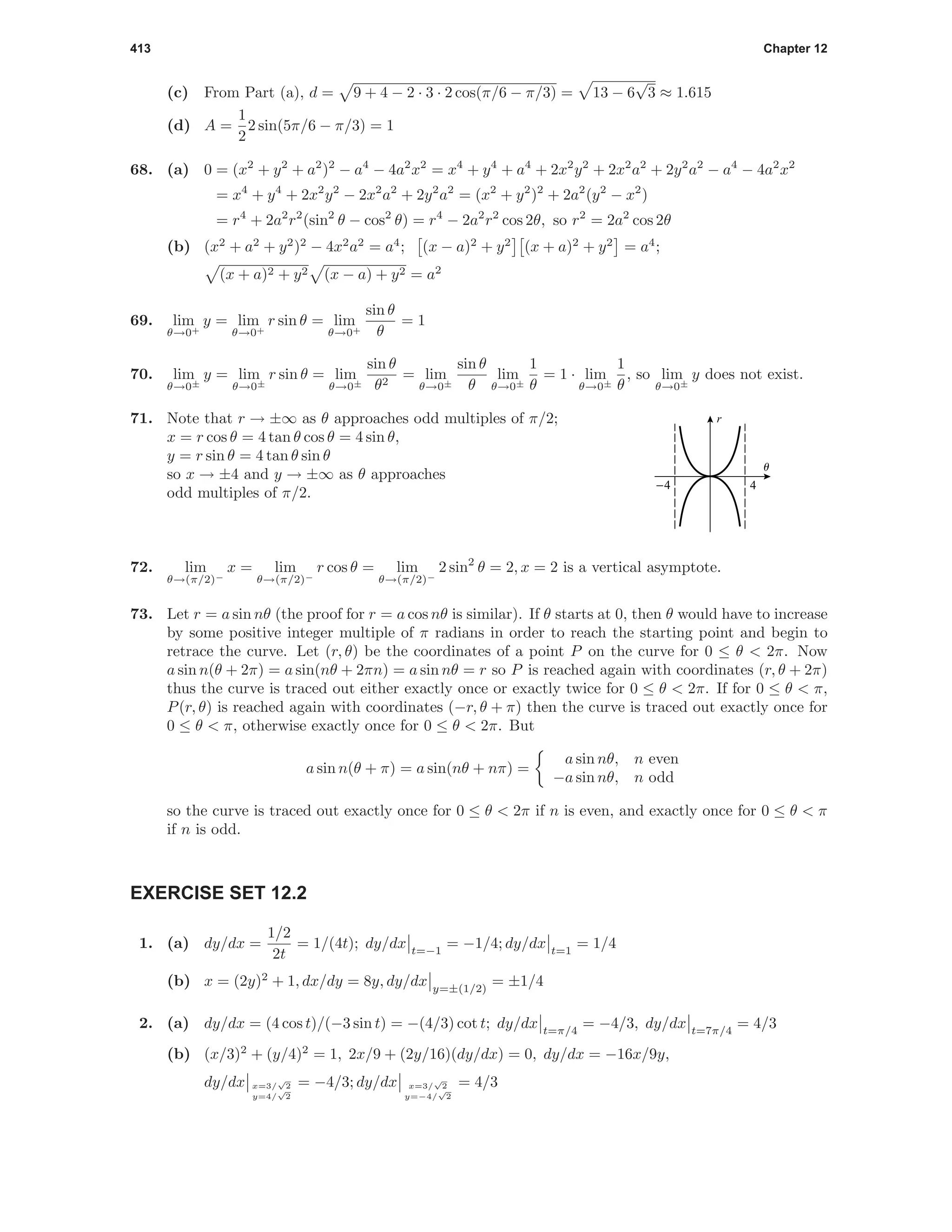 413 Chapter 12
(c) From Part (a), d = 9 + 4 − 2 · 3 · 2 cos(π/6 − π/3) = 13 − 6
√
3 ≈ 1.615
(d) A =
1
2
2 sin(5π/6 − π/3) = 1
68. (a) 0 = (x2
+ y2
+ a2
)2
− a4
− 4a2
x2
= x4
+ y4
+ a4
+ 2x2
y2
+ 2x2
a2
+ 2y2
a2
− a4
− 4a2
x2
= x4
+ y4
+ 2x2
y2
− 2x2
a2
+ 2y2
a2
= (x2
+ y2
)2
+ 2a2
(y2
− x2
)
= r4
+ 2a2
r2
(sin2
θ − cos2
θ) = r4
− 2a2
r2
cos 2θ, so r2
= 2a2
cos 2θ
(b) (x2
+ a2
+ y2
)2
− 4x2
a2
= a4
; (x − a)2
+ y2
(x + a)2
+ y2
= a4
;
(x + a)2 + y2 (x − a) + y2 = a2
69. lim
θ→0+
y = lim
θ→0+
r sin θ = lim
θ→0+
sin θ
θ
= 1
70. lim
θ→0±
y = lim
θ→0±
r sin θ = lim
θ→0±
sin θ
θ2
= lim
θ→0±
sin θ
θ
lim
θ→0±
1
θ
= 1 · lim
θ→0±
1
θ
, so lim
θ→0±
y does not exist.
71. Note that r → ±∞ as θ approaches odd multiples of π/2;
x = r cos θ = 4 tan θ cos θ = 4 sin θ,
y = r sin θ = 4 tan θ sin θ
so x → ±4 and y → ±∞ as θ approaches
odd multiples of π/2.
4-4
u
r
72. lim
θ→(π/2)−
x = lim
θ→(π/2)−
r cos θ = lim
θ→(π/2)−
2 sin2
θ = 2, x = 2 is a vertical asymptote.
73. Let r = a sin nθ (the proof for r = a cos nθ is similar). If θ starts at 0, then θ would have to increase
by some positive integer multiple of π radians in order to reach the starting point and begin to
retrace the curve. Let (r, θ) be the coordinates of a point P on the curve for 0 ≤ θ < 2π. Now
a sin n(θ + 2π) = a sin(nθ + 2πn) = a sin nθ = r so P is reached again with coordinates (r, θ + 2π)
thus the curve is traced out either exactly once or exactly twice for 0 ≤ θ < 2π. If for 0 ≤ θ < π,
P(r, θ) is reached again with coordinates (−r, θ + π) then the curve is traced out exactly once for
0 ≤ θ < π, otherwise exactly once for 0 ≤ θ < 2π. But
a sin n(θ + π) = a sin(nθ + nπ) =
a sin nθ, n even
−a sin nθ, n odd
so the curve is traced out exactly once for 0 ≤ θ < 2π if n is even, and exactly once for 0 ≤ θ < π
if n is odd.
EXERCISE SET 12.2
1. (a) dy/dx =
1/2
2t
= 1/(4t); dy/dx t=−1
= −1/4; dy/dx t=1
= 1/4
(b) x = (2y)2
+ 1, dx/dy = 8y, dy/dx y=±(1/2)
= ±1/4
2. (a) dy/dx = (4 cos t)/(−3 sin t) = −(4/3) cot t; dy/dx t=π/4
= −4/3, dy/dx t=7π/4
= 4/3
(b) (x/3)2
+ (y/4)2
= 1, 2x/9 + (2y/16)(dy/dx) = 0, dy/dx = −16x/9y,
dy/dx x=3/
√
2
y=4/
√
2
= −4/3; dy/dx x=3/
√
2
y=−4/
√
2
= 4/3
 